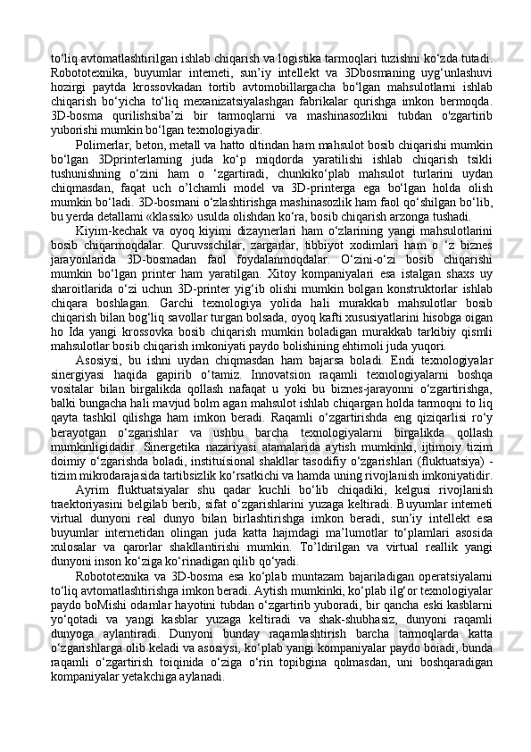 to‘liq avtomatlashtirilgan ishlab chiqarish va logistika tarmoqlari tuzishni ko‘zda tutadi.
Robototexnika,   buyumlar   intemeti,   sun’iy   intellekt   va   3Dbosmaning   uyg‘unlashuvi
hozirgi   paytda   krossovkadan   tortib   avtomobillargacha   bo‘lgan   mahsulotlarni   ishlab
chiqarish   bo‘yicha   to‘liq   mexanizatsiyalashgan   fabrikalar   qurishga   imkon   bermoqda.
3D-bosma   qurilishsiba’zi   bir   tarmoqlarni   va   mashinasozlikni   tubdan   o'zgartirib
yuborishi mumkin bo‘lgan texnologiyadir. 
Polimerlar, beton, metall va hatto oltindan ham mahsulot bosib chiqarishi mumkin
bo‘lgan   3Dprinterlarning   juda   ko‘p   miqdorda   yaratilishi   ishlab   chiqarish   tsikli
tushunishning   o‘zini   ham   o   ‘zgartiradi,   chunkiko‘plab   mahsulot   turlarini   uydan
chiqmasdan,   faqat   uch   o’lchamli   model   va   3D-printerga   ega   bo‘lgan   holda   olish
mumkin bo‘ladi. 3D-bosmani o‘zlashtirishga mashinasozlik ham faol qo‘shilgan bo‘lib,
bu yerda detallami «klassik» usulda olishdan ko‘ra, bosib chiqarish arzonga tushadi. 
Kiyim-kechak   va   oyoq   kiyimi   dizaynerlari   ham   o‘zlarining   yangi   mahsulotlarini
bosib   chiqarmoqdalar.   Quruvsschilar,   zargarlar,   tibbiyot   xodimlari   ham   o   ‘z   biznes
jarayonlarida   3D-bosmadan   faol   foydalanmoqdalar.   O‘zini-o‘zi   bosib   chiqarishi
mumkin   bo‘lgan   printer   ham   yaratilgan.   Xitoy   kompaniyalari   esa   istalgan   shaxs   uy
sharoitlarida   o‘zi   uchun   3D-printer   yig‘ib   olishi   mumkin   bolgan   konstruktorlar   ishlab
chiqara   boshlagan.   Garchi   texnologiya   yolida   hali   murakkab   mahsulotlar   bosib
chiqarish bilan bog‘liq savollar turgan bolsada, oyoq kafti xususiyatlarini hisobga oigan
ho   Ida   yangi   krossovka   bosib   chiqarish   mumkin   boladigan   murakkab   tarkibiy   qismli
mahsulotlar bosib chiqarish imkoniyati paydo bolishining ehtimoli juda yuqori. 
Asosiysi,   bu   ishni   uydan   chiqmasdan   ham   bajarsa   boladi.   Endi   texnologiyalar
sinergiyasi   haqida   gapirib   o‘tamiz.   Innovatsion   raqamli   texnologiyalarni   boshqa
vositalar   bilan   birgalikda   qollash   nafaqat   u   yoki   bu   biznes-jarayonni   o‘zgartirishga,
balki bungacha hali mavjud bolm agan mahsulot ishlab chiqargan holda tarmoqni to liq
qayta   tashkil   qilishga   ham   imkon   beradi.   Raqamli   o‘zgartirishda   eng   qiziqarlisi   ro‘y
berayotgan   o‘zgarishlar   va   ushbu   barcha   texnologiyalarni   birgalikda   qollash
mumkinligidadir.   Sinergetika   nazariyasi   atamalarida   aytish   mumkinki,   ijtimoiy   tizim
doimiy o‘zgarishda boladi, instituísional shakllar tasodifiy o‘zgarishlari (fluktuatsiya) -
tizim mikrodarajasida tartibsizlik ko‘rsatkichi va hamda uning rivojlanish imkoniyatidir.
Ayrim   fluktuatsiyalar   shu   qadar   kuchli   bo‘lib   chiqadiki,   kelgusi   rivojlanish
traektoriyasini   belgilab   berib,   sifat   o‘zgarishlarini   yuzaga   keltiradi.  Buyumlar   intemeti
virtual   dunyoni   real   dunyo   bilan   birlashtirishga   imkon   beradi,   sun’iy   intellekt   esa
buyumlar   internetidan   olingan   juda   katta   hajmdagi   ma’lumotlar   to‘plamlari   asosida
xulosalar   va   qarorlar   shakllantirishi   mumkin.   To’ldirilgan   va   virtual   reallik   yangi
dunyoni inson ko‘ziga ko‘rinadigan qilib qo‘yadi. 
Robototexnika   va   3D-bosma   esa   ko‘plab   muntazam   bajariladigan   operatsiyalarni
to‘liq avtomatlashtirishga imkon beradi. Aytish mumkinki, ko‘plab ilg‘or texnologiyalar
paydo boMishi odamlar hayotini tubdan o‘zgartirib yuboradi, bir qancha eski kasblarni
yo‘qotadi   va   yangi   kasblar   yuzaga   keltiradi   va   shak-shubhasiz,   dunyoni   raqamli
dunyoga   aylantiradi.   Dunyoni   bunday   raqamlashtirish   barcha   tarmoqlarda   katta
o‘zgarishlarga olib keladi va asosiysi, ko‘plab yangi kompaniyalar paydo boiadi, bunda
raqamli   o‘zgartirish   toiqinida   o‘ziga   o‘rin   topibgina   qolmasdan,   uni   boshqaradigan
kompaniyalar yetakchiga aylanadi.  