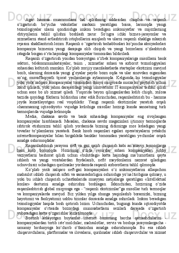 Agar   hamma   muammolarni   hal   qilishning   uddasidan   chiqilsa   va   raqamli
o‘zgartirish   bo‘yicha   vakolatlar   markazi   yaratilgan   boisa,   larmoqda   yangi
texnologiyalar   ularni   qondirishga   imkon   beradigan   imkoniyatlar   va   mijozlarning
ehtiyojlarini   tahlil   qilishni   boshlash   zarur.   So‘ngra   ichki   biznes-jarayonlar   va
xizmatlarni stand artlashtirish istiqbollarini aniqlash va ularni raqamli shaklga oikazish
rejasini shakllantirish lozim. Raqamli o ‘zgartirish tashabbuslari ko‘pincha aksiyadorlari
kompaniya   biznesini   yangi   darajaga   olib   chiqish   va   yangi   bozorlami   o‘zlashtirish
istagida boigan o‘rta hajmdagi kompaniyalar tomonidan bildiriladi. 
Raqamli   o‘zgartirish  yoiidan  borayotgan o‘zbek  kompaniyalariga misollarni   bank
sektori,   telekommunikatsiyalar,   taiim   ,   xizmatlar   sohasi   va   axborot   texnologiyalari
sohasidan keltirish mumkin. Ko‘plab xorijiy mamlakatlarda startaplar ekotizimi mavjud
boiib,   ularning   doirasida   yangi   g‘oyalar   paydo   boim   oqda   va   ular   sinovdan   oiganidan
so‘ng,   muvaffaqiyatli   tijorat   yechimlariga   aylanmoqda.   Kelgusida   bu   texnologiyalar
yoki yirik xalqaro kompaniyalar tomonidan dunyo miqyosida nusxa ko‘paytirish uchun
xarid qilinadi, yoki jahon darajasidagi yangi innovatsion IT-kompaniyalar tashkil qilish
uchun   asos   bo   iib   xizmat   qiladi.   Yuqorida   bayon   qilinganlardan   kelib   chiqib,   xulosa
tarzida quyidagi fikrlarni bildirishni istar edik.Birinchidan, raqamlashtirish bu - hamma
joyda   kuzatilayotgan   real   voqelikdir.   Yangi   raqamli   ekotizimlar   yaratish   orqali
«hammaning   iqtisodiyoti»   vujudga   kelishiga   misollar   hozirgi   kunda   sanoatning   turli
tarmoqlarida vujudga kelmoqda. 
Media,   chakana   savdo   va   bank   sohasidagi   kompaniyalar   eng   rivojlangan
kompaniyalar   hisoblanadi.   Masalan,   chakana   savdo   magazinlari   ijtimoiy   tarmoqlarda
ishtirok   etishimizni   tahlil   qilish   yordamida   bizning   didimizga   mos   keladigan   yangi
tovarlar   to‘plamlarini   yaratadi.   Bank   hisob   raqamlari   egalari   operatsiyalarni   yetakchi
internetkompaniyalar   bilan   birgalikda   banklar   tomonidan   yaratilgan   yechimlar   orqali
amalga oshirmoqdalar. 
Raqamlashtirish   jarayoni   neft   va   gaz   qazib   chiqarish   kabi   an’anaviy   tarmoqlarga
ham   kirib   bormoqda.   Hozirning   o‘zida   resurslar   sohasi   kompaniyalari   jiddiy
vaziyatlarni   bashorat   qilish   uchun   «bulutdagi»   katta   hajmdagi   ma’lumotlarni   qayta
ishlash   va   yangi   vositalardan   foydalanib,   nefit   maydonlarini   nazorat   qiladigan
uchuvchisiz uchadigan qurilmalar yordamida raqamli axborotlarni tahlil qilmoqda. 
Ko‘plab   yirik   xalqaro   neft-gaz   kompaniyalari   o‘z   imkoniyatlarini   allaqachon
mahsulot ishlab chiqarish sifati va samaradorligini oshirishga yo‘na1tiribgina qolmay, u
yoki   bu   ishlab   chiqarish   uchastkalarida   muayyan   natijalarga   qaratilgan   «Intellektual
konlar»   dasturini   amalga   oshirishni   boshlagan.   Ikkinchidan,   hozirning   o‘zida
raqamlashtirish global miqyosga ega - “raqamli ekotizimlar”ga misollar turli tarmoqlar
va   kompaniyalarda   mavjud.   Biz   yildan   yilga   shunga   yaqinlashib   boramizki,   bizning
hayotimiz va faoliyatimiz ushbu tizimlar doirasida amalga oshiriladi. Imkon beradigan
texnologiyalar   haqida   bosh   qotirish   lozim.   Uchinchidan,   bugungi   kunda   iqtisodiyotda
kompaniyalar   o‘rtasida   bozordagi   munosabatlarni   sezilarli   darajada   o‘zgartirib
yuboradigan katta o‘zgarishlar kuzatilmoqda. 
Bostirib   kelayotgan   buyumlar   internet   bozorning   barcha   qatnashchilarini   -
kompaniyalardan tortib iste’molchilar, mahsulotlar, servis va boshqa jarayonlargacha -
umumiy   birdunyoga   ko‘chirib   o‘tkazishni   amalga   oshirishmoqda.   Bu   esa   ishlab
chiqaruvchilarni, platformalar va ilovalarni, qurilmalar ishlab chiqaruvchilar va xizmat 