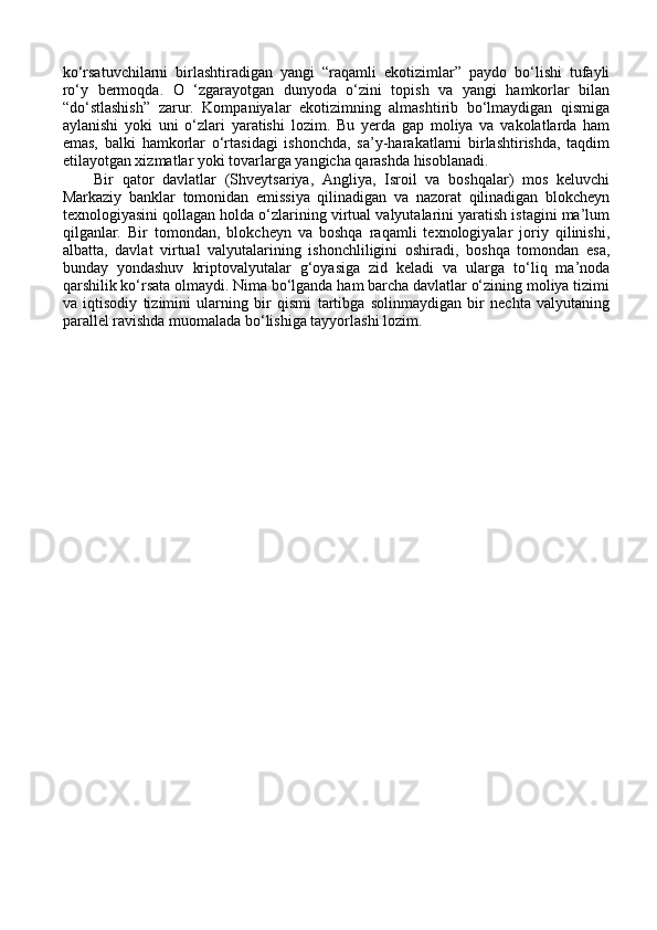 ko‘rsatuvchilarni   birlashtiradigan   yangi   “raqamli   ekotizimlar”   paydo   bo‘lishi   tufayli
ro‘y   bermoqda.   O   ‘zgarayotgan   dunyoda   o‘zini   topish   va   yangi   hamkorlar   bilan
“do‘stlashish”   zarur.   Kompaniyalar   ekotizimning   almashtirib   bo‘lmaydigan   qismiga
aylanishi   yoki   uni   o‘zlari   yaratishi   lozim.   Bu   yerda   gap   moliya   va   vakolatlarda   ham
emas,   balki   hamkorlar   o‘rtasidagi   ishonchda,   sa’y-harakatlarni   birlashtirishda,   taqdim
etilayotgan xizmatlar yoki tovarlarga yangicha qarashda hisoblanadi. 
Bir   qator   davlatlar   (Shveytsariya,   Angliya,   Isroil   va   boshqalar)   mos   keluvchi
Markaziy   banklar   tomonidan   emissiya   qilinadigan   va   nazorat   qilinadigan   blokcheyn
texnologiyasini qollagan holda o‘zlarining virtual valyutalarini yaratish istagini ma’lum
qilganlar.   Bir   tomondan,   blokcheyn   va   boshqa   raqamli   texnologiyalar   joriy   qilinishi,
albatta,   davlat   virtual   valyutalarining   ishonchliligini   oshiradi,   boshqa   tomondan   esa,
bunday   yondashuv   kriptovalyutalar   g‘oyasiga   zid   keladi   va   ularga   to‘liq   ma’noda
qarshilik ko‘rsata olmaydi. Nima bo‘lganda ham barcha davlatlar o‘zining moliya tizimi
va   iqtisodiy   tizimini   ularning   bir   qismi   tartibga   solinmaydigan   bir   nechta   valyutaning
parallel ravishda muomalada bo‘lishiga tayyorlashi lozim. 