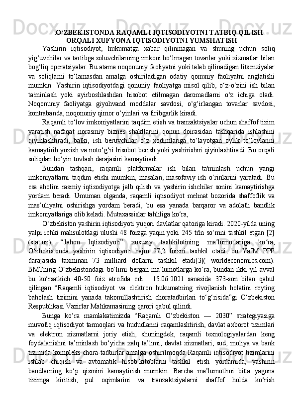 .O‘ZBEKISTONDA RAQAMLI IQTISODIYOTNI TATBIQ QILISH
ORQALI XUFYONA IQTISODIYOTNI YUMSHATISH
Yashirin   iqtisodiyot,   hukumatga   xabar   qilinmagan   va   shuning   uchun   soliq
yig‘uvchilar va tartibga soluvchilarning imkoni bo‘lmagan tovarlar yoki xizmatlar bilan
bog‘liq operatsiyalar. Bu atama noqonuniy faoliyatni yoki talab qilinadigan litsenziyalar
va   soliqlarni   to‘lamasdan   amalga   oshiriladigan   odatiy   qonuniy   faoliyatni   anglatishi
mumkin.   Yashirin   iqtisodiyotdagi   qonuniy   faoliyatga   misol   qilib,   o‘z-o‘zini   ish   bilan
ta'minlash   yoki   ayirboshlashdan   hisobot   etilmagan   daromadlarni   o‘z   ichiga   oladi.
Noqonuniy   faoliyatga   giyohvand   moddalar   savdosi,   o‘g‘irlangan   tovarlar   savdosi,
kontrabanda, noqonuniy qimor o‘yinlari va firibgarlik kiradi. 
Raqamli to‘lov imkoniyatlarini taqdim etish va tranzaktsiyalar uchun shaffof tizim
yaratish   nafaqat   norasmiy   biznes   shakllarini   qonun   doirasidan   tashqarida   ishlashini
qiyinlashtiradi,   balki,   ish   beruvchilar   o‘z   xodimlariga   to‘layotgan   oylik   to‘lovlarini
kamaytirib yozish va noto‘g‘ri hisobot berish yoki yashirishni qiyinlashtiradi. Bu orqali
soliqdan bo‘yin tovlash darajasini kamaytiradi. 
Bundan   tashqari,   raqamli   platformalar   ish   bilan   ta'minlash   uchun   yangi
imkoniyatlarni   taqdim   etishi   mumkin,   masalan,   masofaviy   ish   o‘rinlarini   yaratadi.   Bu
esa   aholini   rasmiy   iqtisodiyotga   jalb   qilish   va   yashirin   ishchilar   sonini   kamaytirishga
yordam   beradi.   Umuman   olganda,   raqamli   iqtisodiyot   mehnat   bozorida   shaffoflik   va
mas’uliyatni   oshirishga   yordam   beradi,   bu   esa   yanada   barqaror   va   adolatli   bandlik
imkoniyatlariga olib keladi. Mutaxassislar tahliliga ko‘ra, 
O‘zbekiston yashirin iqtisodiyoti yuqori davlatlar qatoriga kiradi. 2020-yilda uning
yalpi ichki mahsulotdagi ulushi 48 foizga yaqin yoki 245 trln so‘mni tashkil  etgan [2]
(stat.uz).   “Jahon   Iqtisodiyoti”   xususiy   tashkilotining   ma lumotlariga   ko ra,ʼ ʻ
O zbekistonda   yashirin   iqtisodiyoti   hajm   27,2   foizni   tashkil   etadi,   bu   YaIM   PPP	
ʻ
darajasida   taxminan   73   milliard   dollarni   tashkil   etadi[3](   worldeconomics.com).
BMTning   O‘zbekistondagi   bo‘limi   bergan   ma’lumotlarga  ko‘ra,  bundan   ikki   yil   avval
bu   ko‘rsatkich   40-50   foiz   atrofida   edi.     15.06.2021   sanasida   373-son   bilan   qabul
qilingan   “Raqamli   iqtisodiyot   va   elektron   hukumatning   rivojlanish   holatini   reyting
baholash   tizimini   yanada   takomillashtirish   choratadbirlari   to‘g‘risida”gi   O‘zbekiston
Respublikasi Vazirlar Mahkamasining qarori qabul qilindi. 
Bunga   ko‘ra   mamlakatimizda   “Raqamli   O‘zbekiston   —   2030”   strategiyasiga
muvofiq iqtisodiyot  tarmoqlari  va hududlarini  raqamlashtirish, davlat  axborot  tizimlari
va   elektron   xizmatlarni   joriy   etish,   shuningdek,   raqamli   texnologiyalardan   keng
foydalanishni   ta’minlash  bo‘yicha  xalq  ta’limi,  davlat  xizmatlari,  sud,   moliya   va  bank
tizimida kompleks chora-tadbirlar amalga oshirilmoqda Raqamli iqtisodiyot tizimlarini
ishlab   chiqish   va   avtomatik   hisob-kitoblarni   tashkil   etish   yordamida,   yashirin
bandlarning   ko‘p   qismini   kamaytirish   mumkin.   Barcha   ma’lumotlrni   bitta   yagona
tizimga   kiritish,   pul   oqimlarini   va   tranzaktsiyalarni   shaffof   holda   ko‘rish 