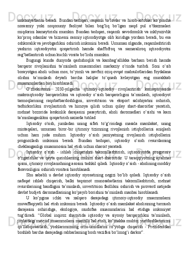 imkoniyatlarini   beradi.   Bundan   tashqari,   raqamli   to lovlar   va   hisob-kitoblar   ko pinchaʻ ʻ
norasmiy   yoki   noqonuniy   faoliyat   bilan   bog liq   bo lgan   naqd   pul   o tkazmalari	
ʻ ʻ ʻ
miqdorini kamaytirishi mumkin. Bundan tashqari, raqamli savodxonlik va inklyuzivlik
ko proq odamlar   va biznesni   rasmiy  iqtisodiyotga  olib kirishga  yordam   beradi, bu  esa	
ʻ
oshkoralik va javobgarlikni oshirish imkonini beradi. Umuman olganda, raqamlashtirish
yashirin   iqtisodiyotni   qisqartirish   hamda   shaffofroq   va   samaraliroq   iqtisodiyotni
rag‘batlantirish uchun kuchli vosita bo‘lishi mumkin.
Bugungi   kunda   dunyoda   qashshoqlik   va   kambag‘allikka   barham   berish   hamda
barqaror   rivojlanishni   ta’minlash   muammolari   markaziy   o‘rinda   turibdi.   Soni   о ‘sib
borayotgan aholi uchun mos, to‘yimli va xavfsiz oziq-ovqat mahsulotlaridan foydalana
olishni   ta’minlash   deyarli   barcha   halqlar   to‘qnash   kelayotgan   eng   murakkab
muammolardan biri hisoblanadi. 
O‘zbekistonni   2030-yilgacha   ijtimoiy-iqtisodiy   rivojlantirish   konsepsiyasida
makroiqtisodiy   barqarorlikni   va   iqtisodiy   o‘sish   barqarorligini   ta’minlash,   iqtisodiyot
tarmoqlarining   raqobatbardoshligini,   investitsion   va   eksport   salohiyatini   oshirish,
tadbirkorlikni   rivojlantirish   va   himoya   qilish   uchun   qulay   shart-sharoitlar   yaratish,
mehnat   bozorida   keskinlik   darajasini   pasaytirish,   aholi   daromadlari   o‘sishi   va   kam
ta’minlanganlikni qisqartirish nazarda tutilad 
Iqtisodiy   o'sish,   jumladan   uning   sifati   to‘g‘risidagi   masala   mamlakat,   uning
mintaqalari,   umuman   biror-bir   ijtimoiy   tizimning   rivojlanish   istiqbollarini   aniqlash
uchun   ham   juda   muhim.   Iqtisodiy   o‘sish   jamiyatning   rivojlanish   istiqbollarini
prognozlash   imkonini   beradi.   Bundan   tashqari,   iqtisodiy   o‘sish   resurslaming
cheklanganligi muammosini hal etish uchun sharoit yaratadi. 
Iqtisodiy   o‘sish   -   ishlab   chiqarishni   takomillashtirish,   iqtisodiyotda   progressiv
o‘zgarishlar  va  qayta qurishlarning muhim  shart-sharoitidir. U taraqqiyotning ajralmas
qismi, ijtimoiy rivojlanishning asosini tashkil qiladi. Iqtisodiy o‘sish - aholining moddiy
faravonligini oshirish vositasi hisoblanadi. 
Shu   sababli   u   davlat   iqtisodiy   siyosatining   negizi   bo‘lib   qoladi.   Iqtisodiy   o‘sish
nafaqat   ishlab   chiqarish,   balki   taqsimot   munosabatlarini   takomillashtirish,   mehnat
resurslarining bandligini  ta’minlash, investitsion  faollikni oshirish va pirovard natijada
davlat budjeti daromadlarining ko‘payib borishini ta’minlash manbai hisoblanadi. 
U   ko‘pgina   ichki   va   xalqaro   darajadagi   ijtimoiy-iqtisodiy   muammolami
muvaffaqiyatli hal etish imkonini beradi. Iqtisodiy o‘sish mamlakat aholisining turmush
darajasini   oshirishga,   ekologiya,   mudofaa   muammolarini   hal   etishga   imkoniyat
tug‘diradi.   “Global   inqiroz   sharoitida   iqtisodiy   va   siyosiy   barqarorlikni   ta’minlash,
joylardagi mavjud muammolami manzilli hal etish, ko‘makka muhtoj yurtdoshlarimizni
qo‘llabquwatlash,   yoshlarimizning   orzu-umidlarini   ro‘yobga   chiqarish   -   Prezidentdan
boshlab barcha darajadagi rahbarlaming bosh vazifasi bo‘lmog‘i darkor”.  