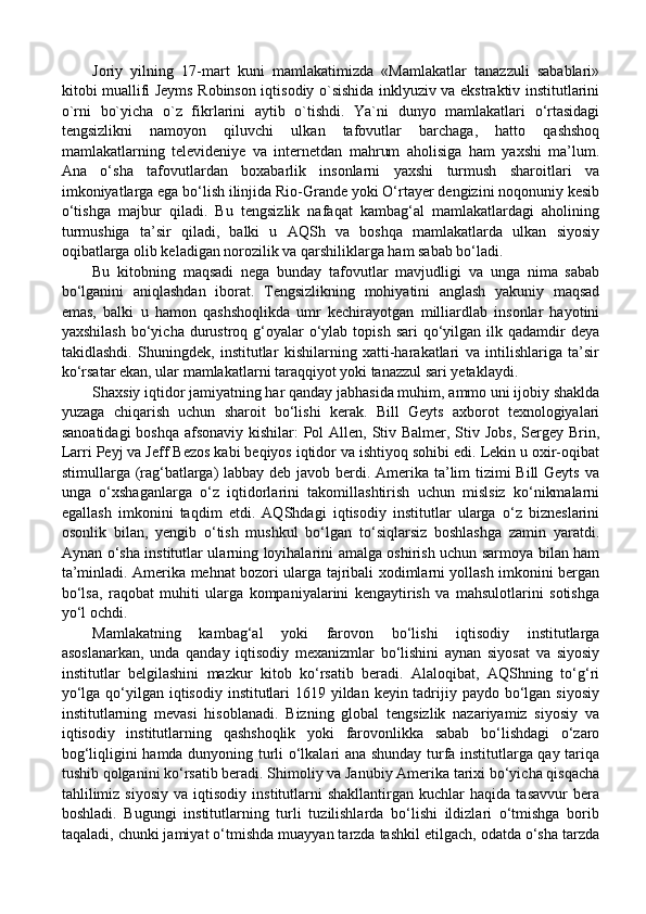 Joriy   yilning   17-mart   kuni   mamlakatimizda   «Mamlakatlar   tanazzuli   sabablari»
kitobi muallifi Jeyms Robinson iqtisodiy o`sishida inklyuziv va ekstraktiv institutlarini
o`rni   bo`yicha   o`z   fikrlarini   aytib   o`tishdi.   Ya`ni   dunyo   mamlakatlari   o‘rtasidagi
tengsizlikni   namoyon   qiluvchi   ulkan   tafovutlar   barchaga,   hatto   qashshoq
mamlakatlarning   televideniye   va   internetdan   mahrum   aholisiga   ham   yaxshi   ma’lum.
Ana   o‘sha   tafovutlardan   boxabarlik   insonlarni   yaxshi   turmush   sharoitlari   va
imkoniyatlarga ega bo‘lish ilinjida Rio-Grande yoki O‘rtayer dengizini noqonuniy kesib
o‘tishga   majbur   qiladi.   Bu   tengsizlik   nafaqat   kambag‘al   mamlakatlardagi   aholining
turmushiga   ta’sir   qiladi,   balki   u   AQSh   va   boshqa   mamlakatlarda   ulkan   siyosiy
oqibatlarga olib keladigan norozilik va qarshiliklarga ham sabab bo‘ladi. 
Bu   kitobning   maqsadi   nega   bunday   tafovutlar   mavjudligi   va   unga   nima   sabab
bo‘lganini   aniqlashdan   iborat.   Tengsizlikning   mohiyatini   anglash   yakuniy   maqsad
emas,   balki   u   hamon   qashshoqlikda   umr   kechirayotgan   milliardlab   insonlar   hayotini
yaxshilash  bo‘yicha  durustroq  g‘oyalar   o‘ylab  topish  sari  qo‘yilgan  ilk  qadamdir  deya
takidlashdi.   Shuningdek,   institutlar   kishilarning   xatti-harakatlari   va   intilishlariga   ta’sir
ko‘rsatar ekan, ular mamlakatlarni taraqqiyot yoki tanazzul sari yetaklaydi. 
Shaxsiy iqtidor jamiyatning har qanday jabhasida muhim, ammo uni ijobiy shaklda
yuzaga   chiqarish   uchun   sharoit   bo‘lishi   kerak.   Bill   Geyts   axborot   texnologiyalari
sanoatidagi  boshqa afsonaviy kishilar: Pol  Allen, Stiv Balmer, Stiv Jobs,  Sergey Brin,
Larri Peyj va Jeff Bezos kabi beqiyos iqtidor va ishtiyoq sohibi edi. Lekin u oxir-oqibat
stimullarga (rag‘batlarga)  labbay deb javob berdi. Amerika ta’lim tizimi  Bill  Geyts va
unga   o‘xshaganlarga   o‘z   iqtidorlarini   takomillashtirish   uchun   mislsiz   ko‘nikmalarni
egallash   imkonini   taqdim   etdi.   AQShdagi   iqtisodiy   institutlar   ularga   o‘z   bizneslarini
osonlik   bilan,   yengib   o‘tish   mushkul   bo‘lgan   to‘siqlarsiz   boshlashga   zamin   yaratdi.
Aynan o‘sha institutlar ularning loyihalarini amalga oshirish uchun sarmoya bilan ham
ta’minladi. Amerika mehnat bozori ularga tajribali xodimlarni yollash imkonini bergan
bo‘lsa,   raqobat   muhiti   ularga   kompaniyalarini   kengaytirish   va   mahsulotlarini   sotishga
yo‘l ochdi.
Mamlakatning   kambag‘al   yoki   farovon   bo‘lishi   iqtisodiy   institutlarga
asoslanarkan,   unda   qanday   iqtisodiy   mexanizmlar   bo‘lishini   aynan   siyosat   va   siyosiy
institutlar   belgilashini   mazkur   kitob   ko‘rsatib   beradi.   Alaloqibat,   AQShning   to‘g‘ri
yo‘lga qo‘yilgan iqtisodiy institutlari  1619 yildan keyin tadrijiy paydo bo‘lgan siyosiy
institutlarning   mevasi   hisoblanadi.   Bizning   global   tengsizlik   nazariyamiz   siyosiy   va
iqtisodiy   institutlarning   qashshoqlik   yoki   farovonlikka   sabab   bo‘lishdagi   o‘zaro
bog‘liqligini hamda dunyoning turli o‘lkalari ana shunday turfa institutlarga qay tariqa
tushib qolganini ko‘rsatib beradi. Shimoliy va Janubiy Amerika tarixi bo‘yicha qisqacha
tahlilimiz   siyosiy   va   iqtisodiy   institutlarni   shakllantirgan   kuchlar   haqida   tasavvur   bera
boshladi.   Bugungi   institutlarning   turli   tuzilishlarda   bo‘lishi   ildizlari   o‘tmishga   borib
taqaladi, chunki jamiyat o‘tmishda muayyan tarzda tashkil etilgach, odatda o‘sha tarzda 