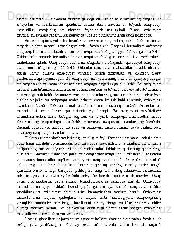 davom   etaveradi.   Oziq-ovqat   xavfsizligi   deganda   har   doim   odamlarning   ovqatlanish
ehtiyojlari   va   afzalliklarini   qondirish   uchun   etarli,   xavfsiz   va   to'yimli   oziq-ovqat
mavjudligi,   mavjudligi   va   ulardan   foydalanish   tushuniladi.   Biroq,   oziq-ovqat
xavfsizligi, ayniqsa raqamli iqtisodiyotda juda ko'p muammolarga duch kelmoqda. 
Raqamli   iqtisodiyot   -   bu   tovarlar   va   xizmatlarni   yaratish,   sotib   olish,   sotish   va
tarqatish   uchun   raqamli   texnologiyalardan   foydalanish.   Raqamli   iqtisodiyot   an'anaviy
oziq-ovqat   tizimlarini   buzdi   va   bu   oziq-ovqat   xavfsizligida   qiyinchiliklarga   olib  keldi.
Ushbu insho raqamli  iqtisodiyotda oziq-ovqat  xavfsizligi  muammolari  va yechimlarini
muhokama   qiladi.   Oziq-ovqat   odatlarini   o'zgartirish:   Raqamli   iqtisodiyot   oziq-ovqat
odatlarining   o'zgarishiga   olib   keldi.   Odamlar   oziq-ovqat   mahsulotlarini   sotib   olish   va
sotish   uchun   onlayn   oziq-ovqat   yetkazib   berish   xizmatlari   va   elektron   tijorat
platformalariga  tayanmoqda.   Bu   oziq-ovqat   imtiyozlarining  arzon   va  qulayroq  bo'lgan
tez ovqatlanish va qayta ishlangan oziq-ovqatga o'zgarishiga olib keldi. Bu oziq-ovqat
xavfsizligini ta'minlash uchun zarur bo'lgan sog'lom va to'yimli oziq-ovqat iste'molining
pasayishiga olib keldi. An'anaviy oziq-ovqat tizimlarining buzilishi: Raqamli iqtisodiyot
qishloq   xo'jaligi   va   oziqovqat   mahsulotlarini   qayta   ishlash   kabi   an'anaviy   oziq-ovqat
tizimlarini   buzdi.   Elektron   tijorat   platformalarining   ustunligi   tufayli   fermerlar   o'z
mahsulotlari   uchun   bozorlarga   kirishda   qiynalmoqda.   Bu   oziq-ovqat   xavfsizligini
ta’minlash   uchun   zarur   bo‘lgan   sog‘lom   va   to‘yimli   oziqovqat   mahsulotlari   ishlab
chiqarishning   qisqarishiga   olib   keldi.   An'anaviy   oziq-ovqat   tizimlarining   buzilishi:
Raqamli   iqtisodiyot   qishloq   xo'jaligi   va   oziqovqat   mahsulotlarini   qayta   ishlash   kabi
an'anaviy oziq-ovqat tizimlarini buzdi. 
Elektron tijorat platformalarining ustunligi tufayli fermerlar o'z mahsulotlari uchun
bozorlarga   kirishda   qiynalmoqda.   Bu   oziq-ovqat   xavfsizligini   ta’minlash   uchun   zarur
bo‘lgan   sog‘lom   va   to‘yimli   oziqovqat   mahsulotlari   ishlab   chiqarishning   qisqarishiga
olib keldi. Barqaror qishloq xo jaligi oziq-ovqat xavfsizligi uchun zarurdir. Hukumatlarʻ
va   xususiy   tashkilotlar   sog'lom   va   to'yimli   oziq-ovqat   ishlab   chiqarishni   ta'minlash
uchun   organik   dehqonchilik   kabi   barqaror   qishloq   xo'jaligi   amaliyotlarini   targ'ib
qilishlari   kerak.   Bunga   barqaror   qishloq   xo‘jaligi   bilan   shug‘ullanuvchi   fermerlarni
soliq   imtiyozlari   va   subsidiyalar   kabi   imtiyozlar   berish   orqali   erishish   mumkin.   Oziq-
ovqat   mahsulotlarini   qayta   ishlash   texnologiyalariga   sarmoya   kiritish:   Oziq-ovqat
mahsulotlarini   qayta   ishlash   texnologiyalariga   sarmoya   kiritish   oziq-ovqat   sifatini
yaxshilash   va   oziq-ovqat   chiqindilarini   kamaytirishga   yordam   beradi.   Oziq-ovqat
mahsulotlarini   saqlash,   qadoqlash   va   saqlash   kabi   texnologiyalar   oziq-ovqatning
yaroqlilik   muddatini   oshirishga,   buzilishini   kamaytirishga   va   ifloslanishning   oldini
olishga   yordam   beradi.   Bu   oziq-ovqat   xavfsizligi   uchun   zarur   bo'lgan   oziq-ovqat
mavjudligini ta'minlashga yordam beradi. 
Hozirgi globallashuv jarayoni va axborot ko’lami davrida axborotdan foydalanish
tezligi   juda   yiriklashgan.   Shunday   ekan   usbu   davrda   ta’lim   tizimida   raqamli 