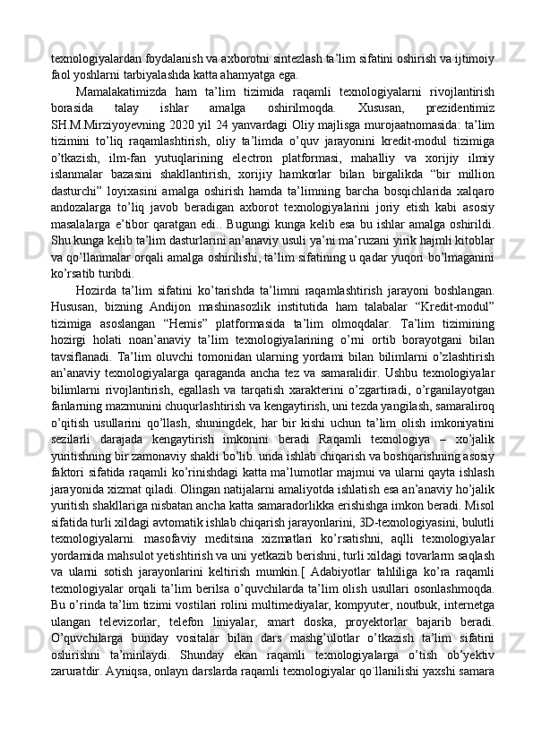 texnologiyalardan foydalanish va axborotni sintezlash ta’lim sifatini oshirish va ijtimoiy
faol yoshlarni tarbiyalashda katta ahamyatga ega. 
Mamalakatimizda   ham   ta’lim   tizimida   raqamli   texnologiyalarni   rivojlantirish
borasida   talay   ishlar   amalga   oshirilmoqda.   Xususan,   prezidentimiz
SH.M.Mirziyoyevning 2020 yil 24 yanvardagi Oliy majlisga murojaatnomasida: ta’lim
tizimini   to’liq   raqamlashtirish,   oliy   ta’limda   o’quv   jarayonini   kredit-modul   tizimiga
o’tkazish,   ilm-fan   yutuqlarining   electron   platformasi,   mahalliy   va   xorijiy   ilmiy
islanmalar   bazasini   shakllantirish,   xorijiy   hamkorlar   bilan   birgalikda   “bir   million
dasturchi”   loyixasini   amalga   oshirish   hamda   ta’limning   barcha   bosqichlarida   xalqaro
andozalarga   to’liq   javob   beradigan   axborot   texnologiyalarini   joriy   etish   kabi   asosiy
masalalarga   e’tibor   qaratgan   edi..   Bugungi   kunga  kelib   esa   bu   ishlar   amalga   oshirildi.
Shu kunga kelib ta’lim dasturlarini an’anaviy usuli ya’ni ma’ruzani yirik hajmli kitoblar
va qo’llanmalar orqali amalga oshirilishi, ta’lim sifatining u qadar yuqori bo’lmaganini
ko’rsatib turibdi. 
Hozirda   ta’lim   sifatini   ko’tarishda   ta’limni   raqamlashtirish   jarayoni   boshlangan.
Hususan,   bizning   Andijon   mashinasozlik   institutida   ham   talabalar   “Kredit-modul”
tizimiga   asoslangan   “Hemis”   platformasida   ta’lim   olmoqdalar.   Ta’lim   tizimining
hozirgi   holati   noan’anaviy   ta’lim   texnologiyalarining   o’rni   ortib   borayotgani   bilan
tavsiflanadi.   Ta’lim   oluvchi   tomonidan   ularning   yordami   bilan   bilimlarni   o’zlashtirish
an’anaviy   texnologiyalarga   qaraganda   ancha   tez   va   samaralidir.   Ushbu   texnologiyalar
bilimlarni   rivojlantirish,   egallash   va   tarqatish   xarakterini   o’zgartiradi,   o’rganilayotgan
fanlarning mazmunini chuqurlashtirish va kengaytirish, uni tezda yangilash, samaraliroq
o’qitish   usullarini   qo’llash,   shuningdek,   har   bir   kishi   uchun   ta’lim   olish   imkoniyatini
sezilarli   darajada   kengaytirish   imkonini   beradi   Raqamli   texnologiya   –   xo’jalik
yuritishning bir zamonaviy shakli bo’lib. unda ishlab chiqarish va boshqarishning asosiy
faktori sifatida raqamli ko’rinishdagi katta ma’lumotlar majmui va ularni qayta ishlash
jarayonida xizmat qiladi. Olingan natijalarni amaliyotda ishlatish esa an’anaviy ho’jalik
yuritish shakllariga nisbatan ancha katta samaradorlikka erishishga imkon beradi. Misol
sifatida turli xildagi avtomatik ishlab chiqarish jarayonlarini, 3D-texnologiyasini, bulutli
texnologiyalarni.   masofaviy   meditsina   xizmatlari   ko’rsatishni,   aqlli   texnologiyalar
yordamida mahsulot yetishtirish va uni yetkazib berishni, turli xildagi tovarlarm saqlash
va   ularni   sotish   jarayonlarini   keltirish   mumkin.[   Adabiyotlar   tahliliga   ko’ra   raqamli
texnologiyalar   orqali   ta’lim   berilsa   o’quvchilarda   ta’lim   olish   usullari   osonlashmoqda.
Bu o’rinda ta’lim tizimi vostilari rolini multimediyalar, kompyuter, noutbuk, internetga
ulangan   televizorlar,   telefon   liniyalar,   smart   doska,   proyektorlar   bajarib   beradi.
O’quvchilarga   bunday   vositalar   bilan   dars   mashg’ulotlar   o’tkazish   ta’lim   sifatini
oshirishni   ta’minlaydi.   Shunday   ekan   raqamli   texnologiyalarga   o’tish   ob’yektiv
zaruratdir. Ayniqsa, onlayn darslarda raqamli texnologiyalar qo`llanilishi yaxshi samara 