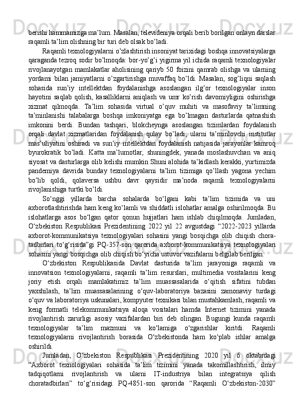 berishi hammamizga ma’lum. Masalan, televideniya orqali berib borilgan onlayn darslar
raqamli ta’lim olishning bir turi deb olsak bo’ladi. 
Raqamli texnologiyalarni o’zlashtirish insoniyat tarixidagi boshqa innovatsiyalarga
qaraganda tezroq sodir bo’lmoqda: bor-yo’g’i yigirma yil ichida raqamli texnologiyalar
rivojlanayotgan   mamlakatlar   aholisining   qariyb   50   foizini   qamrab   olishga   va   ularning
yordami   bilan   jamiyatlarni   o’zgartirishga   muvaffaq   bo’ldi.   Masalan,   sog’liqni   saqlash
sohasida   sun’iy   intellektdan   foydalanishga   asoslangan   ilg’or   texnologiyalar   inson
hayotini   saqlab   qolish,   kasalliklarni   aniqlash   va   umr   ko’rish   davomiyligini   oshirishga
xizmat   qilmoqda.   Ta’lim   sohasida   virtual   o’quv   muhiti   va   masofaviy   ta’limning
ta’minlanishi   talabalarga   boshqa   imkoniyatga   ega   bo’lmagan   dasturlarda   qatnashish
imkonini   berdi.   Bundan   tashqari,   blokcheynga   asoslangan   tizimlardan   foydalanish
orqali   davlat   xizmatlaridan   foydalanish   qulay   bo’ladi,   ularni   ta’minlovchi   institutlar
mas’uliyatini   oshiradi   va   sun’iy   intellektdan   foydalanish   natijasida   jarayonlar   kamroq
byurokratik   bo’ladi.   Katta   ma’lumotlar,   shuningdek,   yanada   moslashuvchan   va   aniq
siyosat va dasturlarga olib kelishi mumkin Shuni alohida ta’kidlash kerakki, yurtimizda
pandemiya   davrida   bunday   texnologiyalarni   ta’lim   tizimiga   qo’llash   yagona   yechim
bo’lib   qoldi,   qolaversa   ushbu   davr   qaysidir   ma’noda   raqamli   texnologiyalarni
rivojlanishiga turtki bo’ldi.
So‘nggi   yillarda   barcha   sohalarda   bo‘lgani   kabi   ta’lim   tizimida   va   uni
a х borotlashtirishda ham k е ng ko‘lamli va shiddatli  islohatlar amalga oshirilmoqda. Bu
islohatlarga   asos   bo‘lgan   qator   qonun   hujjatlari   ham   ishlab   chiqilmoqda.   Jumladan,
O‘zb е kiston   R е spublikasi   Pr е zid е ntining   2022   yil   22   avgustdagi   “2022-2023   yillarda
a х borot-kommunikatsiya   t ех nologiyalari   sohasini   yangi   bosqichga   olib   chiqish   chora-
tadbirlari   to‘g‘risida”gi   PQ-357-son   qarorida   a х borot-kommunikatsiya   t ех nologiyalari
sohasini yangi bosqichga olib chiqish bo‘yicha ustuvor vazifalarni b е lgilab b е rilgan.
O‘zbekiston   Respublikasida   Davlat   dasturida   ta’lim   jarayoniga   raqamli   va
innovatsion   texnologiyalarni,   raqamli   ta’lim   resurslari,   multimedia   vositalarini   keng
joriy   etish   orqali   mamlakatimiz   ta’lim   muassasalarida   o‘qitish   sifatini   tubdan
yaxshilash,   ta’lim   muassasalarining   o‘quv-laboratoriya   bazasini   zamonaviy   turdagi
o‘quv va laboratoriya uskunalari, kompyuter texnikasi bilan mustahkamlash, raqamli va
keng   formatli   telekommunikatsiya   aloqa   vositalari   hamda   Internet   tizimini   yanada
rivojlantirish   zarurligi   asosiy   vazifalardan   biri   deb   olingan.   Bugungi   kunda   raqamli
texnologiyalar   ta’lim   mazmuni   va   ko‘lamiga   o‘zgarishlar   kiritdi.   Raqamli
texnologiyalarni   rivojlantirish   borasida   O‘zbekistonda   ham   ko‘plab   ishlar   amalga
oshirildi. 
Jumladan,   O‘zbekiston   Respublikasi   Prezidentining   2020   yil   6   oktabrdagi
“Axborot   texnologiyalari   sohasida   ta’lim   tizimini   yanada   takomillashtirish,   ilmiy
tadqiqotlarni   rivojlantirish   va   ularni   IT-industriya   bilan   integratsiya   qilish
choratadbirlari”   to‘g‘risidagi   PQ-4851-son   qarorida   “Raqamli   O‘zbekiston-2030”