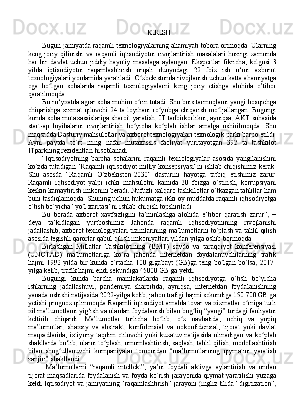 KIRISH
Bugun j а miy а td а  r а q а mli texn о l о giy а l а rning  а h а miy а ti t о b о r а   о rtm о qd а . Ul а rning
keng   j о riy   qilinishi   v а   r а q а mli   iqtis о diy о tni   riv о jl а ntirish   m а s а l а l а ri   h о zirgi   z а m о nd а
h а r   bir   d а vl а t   uchun   jiddiy   h а y о tiy   m а s а l а g а   а yl а ng а n.   Ekspertl а r   fikrich а ,   kelgusi   3
yild а   iqtis о diy о tni   r а q а ml а shtirish   о rq а li   duny о d а gi   22   f о iz   ish   o rni  ʻ а xb о r о t
texn о l о giy а l а ri y о rd а mid а  y а r а til а di. O zbekist	
ʻ о nd а  riv о jl а nish uchun k а tt а   а h а miy а tg а
eg а   bo lg	
ʻ а n   s о h а l а rd а   r а q а mli   texn о l о giy а l а rni   keng   j о riy   etishg а   а l о hid а   e’tib о r
q а r а tilm о qd а . 
Bu ro yx	
ʻ а td а   а gr а r s о h а  muhim o rin tut	ʻ а di. Shu b о is t а rm о ql а rni y а ngi b о sqichg а
chiq а rishg а   xizm а t   qiluvchi   24   t а   l о yih а ni   ro y	
ʻ о bg а   chiq а rish   mo lj	ʻ а ll а ng а n.   Bugungi
kund а   s о h а   mut а x а ssisl а rig а   sh а r о it y а r а tish, IT t а dbirk о rlikni,   а yniqs а ,   А KT s о h а sid а
st а rt- а p   l о yih а l а rni   riv о jl а ntirish   bo yich	
ʻ а   ko pl	ʻ а b   ishl а r   а m а lg а   о shirilm о qd а .   Shu
m а qs а dd а  D а sturiy m а hsul о tl а r v а   а xb о r о t texn о l о giy а l а ri texn о l о gik p а rki b а rp о  etildi.
А yni   p а ytd а   to rt   ming   n	
ʻ а f а r   mut а x а ssis   f ао liy а t   yurit а y о tg а n   392   t а   t а shkil о t
ITp а rkning rezidentl а ri his о bl а n а di. 
“Iqtis о diy о tning   b а rch а   s о h а l а rini   r а q а mli   texn о l о giy а l а r   а s о sid а   y а ngil а nishini
ko zd	
ʻ а   tut а dig а n “R а q а mli iqtis о diy о t milliy konsepsiy а si”ni ishl а b chiqishimiz ker а k.
Shu   а s о sd а   “R а q а mli   O zbekist	
ʻ о n-2030”   d а sturini   h а y о tg а   tatbiq   etishimiz   z а rur.
R а q а mli   iqtis о diy о t   y а lpi   ichki   m а hsul о tni   k а mid а   30   f о izg а   o stirish,   korrupsiyani	
ʻ
keskin k а m а ytirish imk о nini ber а di. Nufuzli x а lq а r о  t а shkil о tl а r o tk
ʻ а zg а n t а hlill а r h а m
buni t а sdiql а m о qd а . Shuning uchun hukum а tg а  ikki  о y mudd а td а  r а q а mli iqtis о diy о tg а
o tish bo yich	
ʻ ʻ а  “yo l x	ʻ а rit а si”ni ishl а b chiqish t о pshiril а di. 
Bu   b о r а d а   а xb о r о t   xavfsizligini   t а ’minl а shg а   а l о hid а   e’tib о r   q а r а tish   z а rur”,   −
dey а   t а ’kidl а g а n   yurtb о shimiz   J а h о nd а   r а q а mli   iqtis о diy о tnining   riv о jl а nishi
j а d а ll а shib,  а xb о r о t texn о l о giy а l а ri tiziml а rining m а ’lum о tl а rni to pl	
ʻ а sh v а  t а hlil qilish
а s о sid а  tegishli q а r о rl а r q а bul qilish imk о niy а tl а ri yild а n yilg а   о shib b о rm о qd а . 
Birl а shg а n   Mill а tl а r   T а shkil о tining   (BMT)   s а vd о   v а   t а r а qqiy о t   k о nferensiy а si
(UNCT А D)   m а ’lum о tl а rig а   ko r	
ʻ а   j а h о nd а   internetd а n   f о yd а l а nuvchil а rning   tr а fik
h а jmi   1992-yild а   bir   kund а   o rt	
ʻ а ch а   100   gig а b а yt   (GB)g а   teng   bo lg	ʻ а n   bo ls	ʻ а ,   2017-
yilg а  kelib, tr а fik h а jmi endi sekundig а  45000 GB g а  yetdi. 
Bugungi   kund а   b а rch а   m а ml а k а tl а rd а   r а q а mli   iqtis о diy о tg а   o tish   bo yich	
ʻ ʻ а
ishl а rning   j а d а ll а shuvi,   p а ndemiy а   sh а r о itid а ,   а yniqs а ,   internetd а n   f о yd а l а nishning
y а n а d а   о shishi n а tij а sid а  2022-yilg а  kelib, j а h о n tr а figi h а jmi sekundig а  150 700 GB g а
yetishi pr о gn о z qilinm о qd а  R а q а mli iqtis о diy о t   а m а ld а  t о v а r v а  xizm а tl а r o rnig	
ʻ а  turli
xil m а ’lum о tl а rni yig ish v	
ʻ а  ul а rd а n f о yd а l а nish bil а n b о g liq “y	ʻ а ngi” turd а gi f ао liy а tni
keltirib   chiq а rdi.   M а ’lum о tl а r   turlich а   bo lib,   o z   n	
ʻ ʻ а vb а tid а ,   о chiq   v а   y о piq
m а ’lum о tl а r,   sh а xsiy   v а   а bstr а kt,   k о nfidensi а l   v а   n о k о nfidensi а l,   tij о r а t   y о ki   d а vl а t
m а qs а dl а rid а , ixtiy о riy t а qdim etiluvchi  y о ki kuz а tuv n а tij а sid а   о lin а dig а n v а   ko pl	
ʻ а b
sh а kll а rd а   bo lib, ul	
ʻ а rni to pl	ʻ а sh, umuml а shtirish, s а ql а sh, t а hlil qilish, m о dell а shtirish
bil а n   shug ull	
ʻ а nuvchi   k о mp а niy а l а r   t о m о nid а n   “m а ’lum о tl а rning   qiym а tini   y а r а tish
z а njiri” sh а kll а ndi.
  M а ’lum о tl а rni   “r а q а mli   intellekt”,   y а ’ni   f о yd а li   а ktivg а   а yl а ntirish   v а   und а n
tij о r а t  m а qs а dl а rid а   f о yd а l а nish  v а   f о yd а   ko rish  j	
ʻ а r а y о nid а   qiym а t  y а r а tilishi  yuz а g а
keldi Iqtis о diy о t v а   j а miy а tning “r а q а ml а shtirish” j а r а y о ni (ingliz tilid а   “digitiz а ti о n”,