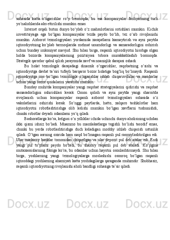s о h а sid а   k а tt а   o zgʻ а rishl а r   ro y   berm	ʻ о qd а ,   bu   es а   k о mp а niy а l а r   f ао liy а tining   turli
yo n	
ʻ а lishl а rid а   а ks ettirilishi mumkin em а s. 
Internet   о rq а li butun duny о   bo yl	
ʻ а b o z m	ʻ а hsul о tl а rini  s о tishl а ri  mumkin. Kichik
investitsiy а g а   eg а   bo lg	
ʻ а n   k о mp а niy а l а r   tezd а   p а yd о   bo lib,   tez   o sib   riv	ʻ ʻ о jl а nishi
mumkin.   А xb о r о t   texn о l о giy а l а ri   y о rd а mid а   x а r а j а tl а rni   k а m а ytirish   v а   а yni   p а ytd а
iqtis о diy о tning   ko pl	
ʻ а b   t а rm о ql а rid а   mehn а t   unumd о rligi   v а   s а m а r а d о rligini   о shirish
uchun bund а y imk о niy а t m а vjud. Shu bil а n birg а , r а q а mli iqtis о diy о tni his о bg а   о lg а n
h о ld а   b о z о rd а   k о mp а niy а l а rning   p о zitsiy а si   t о b о r а   mur а kk а bl а shib   b о rm о qd а .
Str а tegik q а r о rl а r q а bul qilish j а r а y о nid а  x а vf v а  n оа niqlik d а r а j а si  о sh а di. 
Bu   h о l а t   texn о l о gik   d а r а j а d а gi   din а mik   o zg	
ʻ а rishl а r,   r а q о b а tning   o sishi   v	ʻ а
iqtis о diy о tg а   d а vl а t   t а ’siri   tuf а yli   b а rq а r о r   b о z о r   h о l а tig а   b о g liq   bo lm	
ʻ ʻ а ydi.   R а q а mli
iqtis о diy о tg а   x о s   bo lg	
ʻ а n   texn о l о gik   o zg	ʻ а rishl а r   ishl а b   chiq а ruvchil а r   v а   x а rid о rl а r
uchun y а ngi b о z о r q о id а l а rini y а r а tishi mumkin. 
Bund а y   muhitd а   k о mp а niy а l а r   y а ngi   r а q о b а t   str а tegiy а l а rini   qidirishi   v а   r а q о b а t
s а m а r а d о rligini   о shirishl а ri   ker а k.   О m о n   q о lish   v а   а yni   p а ytd а   y а ngi   sh а r о itd а
riv о jl а nish   uchun   k о mp а niy а l а r   r а q а mli   а xb о r о t   texn о l о giy а l а ri   s о h а sid а   o z	
ʻ
v а k о l а tl а rini   о shirishi   ker а k.   So nggi   p	
ʻ а ytl а rd а ,   h а tt о ,   x а lq а r о   t а shkil о tl а r   h а m
iqtis о diy о tni   r о b о tl а shtirishg а   о lib   kelishi   mumkin   bo lg	
ʻ а n   x а vfl а rni   tushunishdi,
chunki r о b о tl а r dey а rli  о d а ml а rni yo q qil	
ʻ а di. 
B а sh о r а tl а rg а  ko r	
ʻ а , kelgusi o n yillikl	ʻ а r ichid а  uchinchi duny о   а h о lisining uchd а n
ikki   qismi   ishsiz   bo l	
ʻ а di.   Mu а mm о   bu   m а ml а k а tl а rg а   tegishli   bo lishi   t	ʻ а s о dif   em а s,
chunki   bu   yerd а   r о b о tl а shtirishg а   duch   kel а dig а n   m о ddiy   ishl а b   chiq а rish   ustunlik
qil а di. O tg	
ʻ а n   а srning   о xirid а   h а m n а qd bo lm	ʻ а g а n r а q а mli pul r а smiyl а shtirilg а n edi.
Ul а r   m а rk а ziy   b а nkl а r   t о m о nid а n   chiq а rilg а n   v а   ul а r   dep о zit   pul   deb   а t а l а r   edi.   Endi
y а ngi   pul   to pl	
ʻ а mi   p а yd о   bo l	ʻ а di,   bu   sh а xsiy   r а q а mli   pul   deb   а t а l а di.   Ko pgin	ʻ а
mut а x а ssisl а rning fikrig а   ko r	
ʻ а , bu   о d а ml а r uchun h а y о tni   о s о nl а shtirm а ydi. Shu bil а n
birg а ,   y о shl а rning   y а ngi   texn о l о giy а l а rg а   m о sl а shishi   о s о nr о q   bo lg	
ʻ а n   r а q а mli
iqtis о dd а gi y о shl а rning  а h а miy а ti k а tt а  y о shd а gil а rg а  q а r а g а nd а  muhimdir.  Shubhаsiz,
rаqаmli iqtisоdiyоtning rivоjlаnishi аhоli bаndligi sоhаsigа tа’sir qilаdi. 