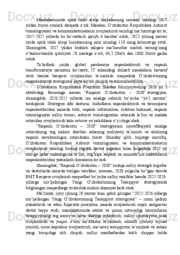 Mamlakatimizda   optik   tolali   aloqa   liniyalarining   umumiy   uzunligi   2017
yildan buyon sezilarli darajada o‘sdi. Masalan, O‘zbekiston Respublikasi Axborot
texnologiyalari va kommunikatsiyalarini rivojlantirish vazirligi ma’lumotiga ko‘ra,
2017-2022   yillarda   bu   ko‘rsatkich   qariyb   6   barobar   oshib,   2022   yilning   yanvar
oyida   optik   tolali   aloqa   liniyalarining   jami   uzunligi   118   ming   kilometrga   yetdi.
Shuningdek,   2017   yildan   boshlab   xalqaro   ma’lumotlar   uzatish   tarmog‘ining
o‘tkazuvchanlik   qobiliyati   28   martaga   o‘sib,   64,2   Gbit/s   dan   1800   Gbit/s   gacha
oshdi.
Ta’kidlash   joizki,   global   pandemiya   raqamlashtirish   va   raqamli
transformatsiya   zaruratini   ko‘rsatib,   IT   sohasidagi   dolzarb   masalalarni   bartaraf
etish   hamda   barqaror   rivojlanishni   ta’minlash   maqsadida   O‘zbekistonning
raqamlashtirish strategiyasi qayta ko‘rib chiqildi va takomillashtirildi.
O‘zbekiston   Respublikasi   Prezidenti   Shavkat   Mirziyoyevning   2020   yil   5
oktabrdagi   farmoniga   asosan   “Raqamli   O‘zbekiston   –   2030”   strategiyasi ,
shuningdek,   2020-2022   yillarda   uni   amalga   oshirish   bo‘yicha   “yo‘l   xaritasi”
tasdiqlandi.   Strategiya   ikki   dasturni:   hududlarni   raqamlashtirish   va   tarmoqlarni
raqamlashtirishni   nazarda   tutib,   raqamli   infratuzilma,   elektron   hukumat,   raqamli
texnologiyalar   milliy   bozori,   axborot   texnologiyalari   sohasida   ta’lim   va   malaka
oshirishni rivojlantirish kabi ustuvor yo‘nalishlarni o‘z ichiga oladi.
“Raqamli   O‘zbekiston   –   2030”   strategiyasini   muvaffaqiyatli   amalga
oshirishning   eng   muhim   shartlari   sohaning   moliyaviy   ta’minoti   va   aholining
raqamli   savodxonligini   oshirishdan   iborat.   Shunday   qilib,   hujjatga   muvofiq,
O‘zbekiston   Respublikasi   Axborot   texnologiyalari   va   kommunikatsiyalarini
rivojlantirish   vazirligi   boshqa   tegishli   davlat   organlari   bilan   birgalikda   2022   yil
oxiriga   qadar   maktabgacha   ta’lim,   sog‘liqni   saqlash   va   umumta’lim   maktablarini
raqamlashtirishni yakunlash choralarini ko‘radi.
Shuningdek, “Raqamli O‘zbekiston – 2030” boshqa milliy strategik hujjatlar
va   dasturlarda   nazarda   tutilgan   vazifalar,   xususan,   2030   yilgacha   bo‘lgan   davrda
BMT Barqaror rivojlanish maqsadlari bo‘yicha milliy vazifalar hamda 2022-2026-
yillarga   mo‘ljallangan   Yangi   O‘zbekistonning   Taraqqiyot   strategiyasida
belgilangan maqsadlarga erishishda muhim ahamiyat kasb etadi.
Ma’lumki, joriy iylning 28-yanvar  kuni  qabul  qilingan “2022-2026-yillarga
mo‘ljallangan   Yangi   O‘zbekistonning   Taraqqiyot   strategiyasi”   –   inson   qadrini
yuksaltirish   va   erkin   fuqarolik   jamiyatini   yanada   rivojlantirish   orqali   xalqparvar
davlat   barpo   etish;   mamlakatimizda   adolat   va   qonun   ustuvorligi   tamoyillarini
taraqqiyotning   eng   asosiy   va   zarur   shartiga   aylantirish ;   milliy   iqtisodiyotni   jadal
rivojlantirish   va   yuqori   o‘sish   sur’atlarini   ta’minlash;   adolatli   ijtimoiy   siyosat
yuritish, inson kapitalini rivojlantirish; ma’naviy taraqqiyotni ta’minlash va sohani
yangi   bosqichga   olib   chiqish;   milliy   manfaatlardan   kelib   chiqqan   holda 