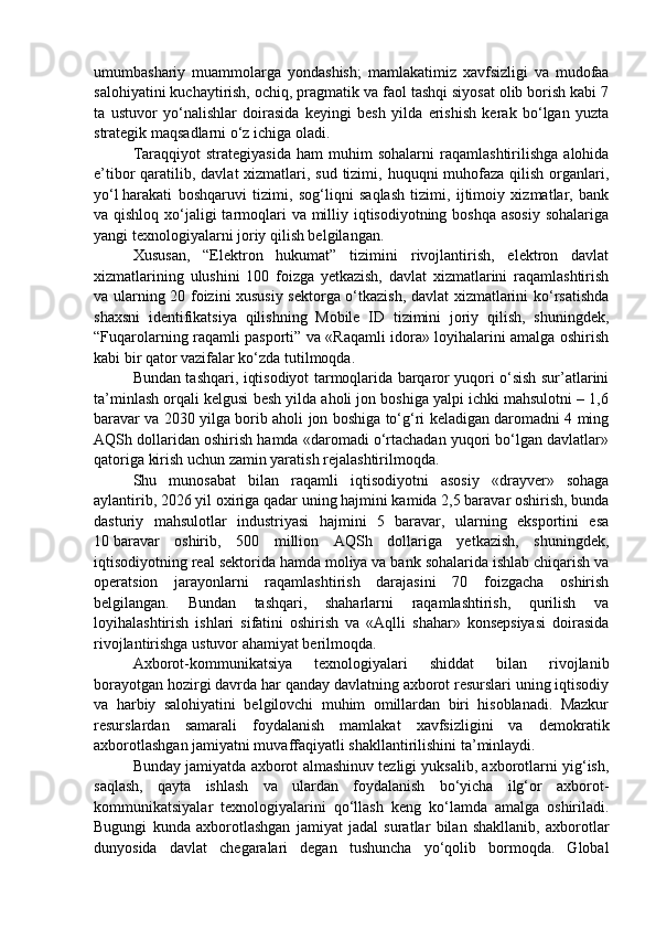 umumbashariy   muammolarga   yondashish;   mamlakatimiz   xavfsizligi   va   mudofaa
salohiyatini kuchaytirish, ochiq, pragmatik va faol tashqi siyosat olib borish kabi 7
ta   ustuvor   yo‘nalishlar   doirasida   keyingi   besh   yilda   erishish   kerak   bo‘lgan   yuzta
strategik maqsadlarni o‘z ichiga oladi.
Taraqqiyot   strategiyasida   ham   muhim   sohalarni   raqamlashtirilishga   alohida
e’tibor qaratilib, davlat xizmatlari, sud tizimi, huquqni muhofaza qilish organlari,
yo‘l   harakati   boshqaruvi   tizimi ,   sog‘liqni   saqlash   tizimi,   ijtimoiy   xizmatlar,   bank
va qishloq xo‘jaligi tarmoqlari  va milliy iqtisodiyotning boshqa asosiy  sohalariga
yangi texnologiyalarni joriy qilish belgilangan.
Xususan,   “Elektron   hukumat”   tizimini   rivojlantirish,   elektron   davlat
xizmatlarining   ulushini   100   foizga   yetkazish,   davlat   xizmatlarini   raqamlashtirish
va ularning 20 foizini xususiy sektorga o‘tkazish, davlat xizmatlarini ko‘rsatishda
shaxsni   identifikatsiya   qilishning   Mobile   ID   tizimini   joriy   qilish,   shuningdek,
“Fuqarolarning raqamli pasporti” va «Raqamli idora» loyihalarini amalga oshirish
kabi bir qator vazifalar ko‘zda tutilmoqda.
Bundan tashqari, iqtisodiyot tarmoqlarida barqaror yuqori o‘sish sur’atlarini
ta’minlash orqali kelgusi besh yilda aholi jon boshiga yalpi ichki mahsulotni – 1,6
baravar va 2030 yilga borib aholi jon boshiga to‘g‘ri keladigan daromadni 4 ming
AQSh dollaridan oshirish hamda «daromadi o‘rtachadan yuqori bo‘lgan davlatlar»
qatoriga kirish uchun zamin yaratish rejalashtirilmoqda.
Shu   munosabat   bilan   raqamli   iqtisodiyotni   asosiy   «drayver»   sohaga
aylantirib, 2026 yil oxiriga qadar uning hajmini kamida 2,5 baravar oshirish, bunda
dasturiy   mahsulotlar   industriyasi   hajmini   5   baravar,   ularning   eksportini   esa
10   baravar   oshirib ,   500   million   AQSh   dollariga   yetkazish,   shuningdek,
iqtisodiyotning real sektorida hamda moliya va bank sohalarida ishlab chiqarish va
operatsion   jarayonlarni   raqamlashtirish   darajasini   70   foizgacha   oshirish
belgilangan.   Bundan   tashqari,   shaharlarni   raqamlashtirish,   qurilish   va
loyihalashtirish   ishlari   sifatini   oshirish   va   «Aqlli   shahar»   konsepsiyasi   doirasida
rivojlantirishga ustuvor ahamiyat berilmoqda.
Axborot-kommunikatsiya   texnologiyalari   shiddat   bilan   rivojlanib
borayotgan hozirgi davrda har qanday davlatning axborot resurslari uning iqtisodiy
va   harbiy   salohiyatini   belgilovchi   muhim   omillardan   biri   hisoblanadi.   Mazkur
resurslardan   samarali   foydalanish   mamlakat   xavfsizligini   va   demokratik
axborotlashgan jamiyatni muvaffaqiyatli shakllantirilishini ta’minlaydi. 
Bunday jamiyatda axborot almashinuv tezligi yuksalib, axborotlarni yig‘ish,
saqlash,   qayta   ishlash   va   ulardan   foydalanish   bo‘yicha   ilg‘or   axborot-
kommunikatsiyalar   texnologiyalarini   qo‘llash   keng   ko‘lamda   amalga   oshiriladi.
Bugungi   kunda   axborotlashgan   jamiyat   jadal   suratlar   bilan   shakllanib,   axborotlar
dunyosida   davlat   chegaralari   degan   tushuncha   yo‘qolib   bormoqda.   Global 