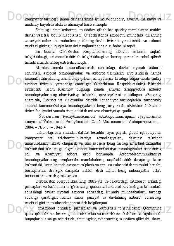 kompyuter   tarmog‘i   jahon   davlatlarining   ijtimoiy-iqtisodiy,   siyosiy,   ma’naviy   va
madaniy hayotida alohida ahamiyat kasb etmoqda. 
Shuning   uchun   axborotni   muhofaza   qilish   har   qanday   mamlakatda   muhim
davlat   vazifasi   bo‘lib   hisoblanadi.   O‘zbekistonda   axborotni   muhofaza   qilishning
zaruriyati   axborotni   muhofaza   qilishning   davlat   tizimini   yaratilishida   va   axborot
xavfsizligining huquqiy bazasini rivojlantirishda o‘z ifodasini topdi. 
Bu   borada   O‘zbekiston   Respublikasining   «Davlat   sirlarini   saqlash
to‘g‘risida»gi,   «Axborotlashtirish   to‘g‘risida»gi   va   boshqa   qonunlar   qabul   qilindi
hamda amalda tatbiq etib kelinmoqda. 
Mamlakatimizda   axborotlashtirish   sohasidagi   davlat   siyosati   axborot
resurslari,   axborot   texnologiyalari   va   axborot   tizimlarini   rivojlantirish   hamda
takomillashtirishning   zamonaviy   jahon   tamoyillarini   hisobga   olgan   holda   milliy
axborot   tizimini   yaratishga   qaratilgan   O‘zbekiston   Respublikasining   Birinchi
Prezidenti   Islom   Karimov   bugungi   kunda   jamiyat   taraqqiyotida   axborot
texnologiyalarining   ahamiyatiga   to‘xtalib,   quyidagilarni   ta’kidlagan:   «Bugungi
sharoitda,   Internet   va   elektronika   davrida   iqtisodiyot   tarmoqlarida   zamonaviy
axborot-kommunikatsiya   texnologiyalarini   keng   joriy   etish ,   «Elektron   hukumat»
tizimi faoliyatini yanada rivojlantirish ustuvor ahamiyatga egadir.
  Ўзбекистон   Республикасининг   «Ахборотлаштириш   тўғрисида»ги
қонуни   //   Ўзбекистон   Республикаси   Олий   Мажлисининг   Ахборотномаси.   –
2004. – №1- 2. – 10-м. 4
  Jahon   tajribasi   shundan   dalolat   beradiki,   ayni   paytda   global   iqtisodiyotda
kompyuter   va   telekommunikatsiya   texnologiyalari,   dasturiy   ta’minot
mahsulotlarini   ishlab   chiqarish   va   ular   asosida   keng   turdagi   interfaol   xizmatlar
ko‘rsatishni   o‘z   ichiga   olgan   axborot-kommunikatsiya   texnologiyalari   sohasining
roli   va   ahamiyati   tobora   ortib   bormoqda.   Axborot-kommunikatsiya
texnologiyalarining   rivojlanishi   mamlakatning   raqobatdoshlik   darajasiga   ta’sir
ko‘rsatishi, katta hajmda axborot to‘plash va uni umumlashtirish imkonini berishi,
boshqarishni   strategik   darajada   tashkil   etish   uchun   keng   imkoniyatlar   ochib
berishini unutmasligimiz zarur».
O‘zbekiston   Respublikasining   2002-yil   12-dekabrdagi   «Axborot   erkinligi
prinsiplari va kafolatlari to‘g‘risida»gi qonunida2 axborot xavfsizligini ta’minlash
sohasidagi   davlat   siyosati   axborot   sohasidagi   ijtimoiy   munosabatlarni   tartibga
solishga   qaratilgan   hamda   shaxs,   jamiyat   va   davlatning   axborot   borasidagi
xavfsizligini ta’minlashdan iborat deb belgilangan.
  ««Axborot   erkinligi   prinsiplari   va   kafolatlari   to‘g‘risida»gi   Qonunning
qabul qilinishi har kimning axborotni erkin va moneliksiz olish hamda foydalanish
huquqlarini amalga oshirishda, shuningdek, axborotning muhofaza qilinishi, shaxs, 