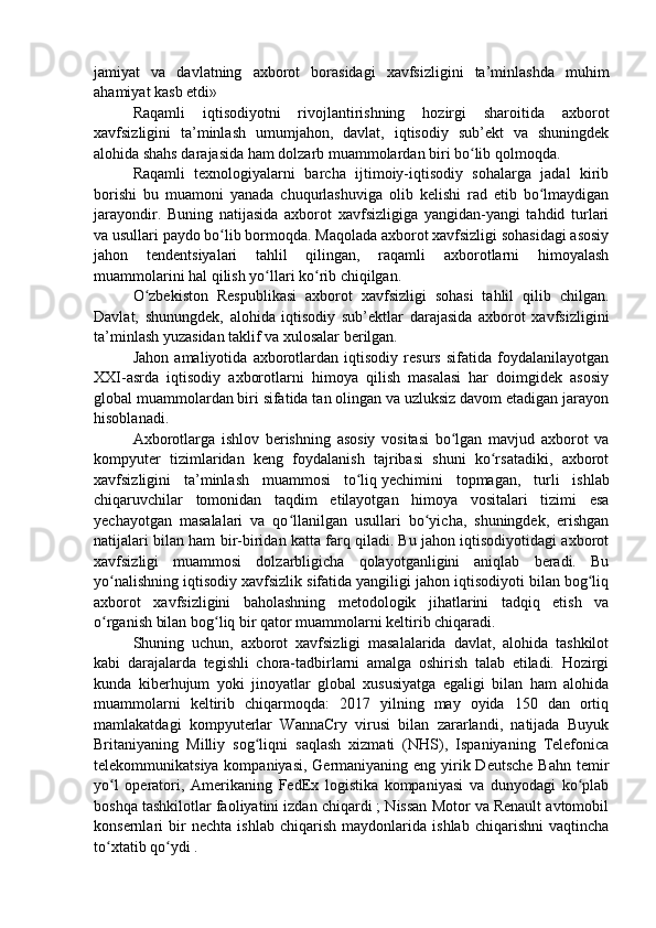 jamiyat   va   davlatning   axborot   borasidagi   xavfsizligini   ta’minlashda   muhim
ahamiyat kasb etdi»
Raqamli   iqtisodiyotni   rivojlantirishning   hozirgi   sharoitida   axborot
xavfsizligini   ta’minlash   umumjahon,   davlat,   iqtisodiy   sub’ekt   va   shuningdek
alohida shahs darajasida ham dolzarb muammolardan biri bo lib qolmoqda. ʻ
Raqamli   texnologiyalarni   barcha   ijtimoiy-iqtisodiy   sohalarga   jadal   kirib
borishi   bu   muamoni   yanada   chuqurlashuviga   olib   kelishi   rad   etib   bo lmaydigan	
ʻ
jarayondir.   Buning   natijasida   axborot   xavfsizligiga   yangidan-yangi   tahdid   turlari
va usullari paydo bo lib bormoqda. Maqolada axborot xavfsizligi sohasidagi asosiy	
ʻ
jahon   tendentsiyalari   tahlil   qilingan,   raqamli   axborotlarni   himoyalash
muammolarini hal qilish yo llari ko rib chiqilgan. 	
ʻ ʻ
O zbekiston   Respublikasi   axborot   xavfsizligi   sohasi   tahlil   qilib   chilgan.	
ʻ
Davlat,   shunungdek,   alohida   iqtisodiy   sub’ektlar   darajasida   axborot   xavfsizligini
ta’minlash yuzasidan taklif va xulosalar berilgan.
Jahon   amaliyotida   axborotlardan   iqtisodiy   resurs   sifatida   foydalanilayotgan
XXI-asrda   iqtisodiy   axborotlarni   himoya   qilish   masalasi   har   doimgidek   asosiy
global muammolardan biri sifatida tan olingan va uzluksiz davom etadigan jarayon
hisoblanadi. 
Axborotlarga   ishlov   berishning   asosiy   vositasi   bo lgan   mavjud   axborot   va	
ʻ
kompyuter   tizimlaridan   keng   foydalanish   tajribasi   shuni   ko rsatadiki,   axborot	
ʻ
xavfsizligini   ta’minlash   muammosi   to liq	
ʻ   yechimini   topmagan ,   turli   ishlab
chiqaruvchilar   tomonidan   taqdim   etilayotgan   himoya   vositalari   tizimi   esa
yechayotgan   masalalari   va   qo llanilgan   usullari   bo yicha,   shuningdek,   erishgan	
ʻ ʻ
natijalari bilan ham bir-biridan katta farq qiladi. Bu jahon iqtisodiyotidagi axborot
xavfsizligi   muammosi   dolzarbligicha   qolayotganligini   aniqlab   beradi.   Bu
yo nalishning iqtisodiy xavfsizlik sifatida yangiligi jahon iqtisodiyoti bilan bog liq	
ʻ ʻ
axborot   xavfsizligini   baholashning   metodologik   jihatlarini   tadqiq   etish   va
o rganish bilan bog liq bir qator muammolarni keltirib chiqaradi.
ʻ ʻ
Shuning   uchun,   axborot   xavfsizligi   masalalarida   davlat,   alohida   tashkilot
kabi   darajalarda   tegishli   chora-tadbirlarni   amalga   oshirish   talab   etiladi.   Hozirgi
kunda   kiberhujum   yoki   jinoyatlar   global   xususiyatga   egaligi   bilan   ham   alohida
muammolarni   keltirib   chiqarmoqda:   2017   yilning   may   oyida   150   dan   ortiq
mamlakatdagi   kompyuterlar   WannaCry   virusi   bilan   zararlandi,   natijada   Buyuk
Britaniyaning   Milliy   sog liqni   saqlash   xizmati   (NHS),   Ispaniyaning   Telefonica	
ʻ
telekommunikatsiya kompaniyasi, Germaniyaning eng yirik Deutsche Bahn  temir
yo l   operatori,   Amerikaning   FedEx   logistika   kompaniyasi   va   dunyodagi   ko plab	
ʻ ʻ
boshqa tashkilotlar faoliyatini izdan chiqardi ; Nissan Motor va Renault avtomobil
konsernlari   bir   nechta   ishlab   chiqarish   maydonlarida   ishlab   chiqarishni   vaqtincha
to xtatib qo ydi .
ʻ ʻ 