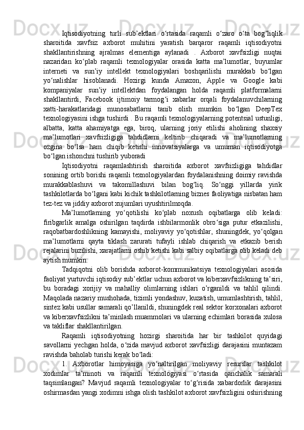 Iqtisodiyotning   turli   sub’ektlari   o rtasida   raqamli   o zaro   o ta   bog liqlikʻ ʻ ʻ ʻ
sharoitida   xavfsiz   axborot   muhitini   yaratish   barqaror   raqamli   iqtisodiyotni
shakllantirishning   ajralmas   elementiga   aylanadi   .   Axborot   xavfsizligi   nuqtai
nazaridan   ko plab   raqamli   texnologiyalar   orasida   katta   ma’lumotlar,   buyumlar	
ʻ
interneti   va   sun’iy   intellekt   texnologiyalari   boshqarilishi   murakkab   bo lgan	
ʻ
yo nalishlar   hisoblanadi.   Hozirgi   kunda   Amazon,   Apple   va   Google   kabi	
ʻ
kompaniyalar   sun’iy   intellektdan   foydalangan   holda   raqamli   platformalarni
shakllantirdi,   Facebook   ijtimoiy   tarmog i   xabarlar   orqali   foydalanuvchilarning	
ʻ
xatti-harakatlaridagi   munosabatlarni   tanib   olish   mumkin   bo lgan   DeepTex	
ʻ
texnologiyasini ishga tushirdi . Bu raqamli texnologiyalarning potentsial ustunligi,
albatta,   katta   ahamiyatga   ega,   biroq,   ularning   joriy   etilishi   aholining   shaxsiy
ma’lumotlari   xavfsizligiga   tahdidlarni   keltirib   chiqaradi   va   ma’lumotlarning
ozgina   bo lsa   ham   chiqib   ketishi   innovatsiyalarga   va   umuman   iqtisodiyotga	
ʻ
bo lgan ishonchni	
ʻ   tushirib yuboradi
Iqtisodiyotni   raqamlashtirish   sharoitida   axborot   xavfsizligiga   tahdidlar
sonining ortib borishi raqamli texnologiyalardan foydalanishning doimiy ravishda
murakkablashuvi   va   takomillashuvi   bilan   bog liq.   So nggi   yillarda   yirik	
ʻ ʻ
tashkilotlarda bo lgani kabi kichik tashkilotlarning biznes faoliyatiga nisbatan ham	
ʻ
tez-tez va jiddiy axborot xujumlari uyushtirilmoqda.
Ma’lumotlarning   yo qotilishi   ko plab   noxush   oqibatlarga   olib   keladi:	
ʻ ʻ
firibgarlik   amalga   oshirilgan   taqdirda   ishbilarmonlik   obro siga   putur   etkazilishi,	
ʻ
raqobatbardoshlikning   kamayishi,   moliyaviy   yo qotishlar,   shuningdek,   yo qolgan	
ʻ ʻ
ma’lumotlarni   qayta   tiklash   zarurati   tufayli   ishlab   chiqarish   va   etkazib   berish
rejalarini buzilishi, xarajatlarni oshib ketishi kabi salbiy oqibatlarga olib keladi deb
aytish mumkin.
Tadqiqotni   olib   borishda   axborot-kommunikatsiya   texnologiyalari   asosida
faoliyat yurtuvchi iqtisodiy sub’ektlar uchun axborot va kiberxavfsizlikning ta’siri,
bu   boradagi   xorijiy   va   mahalliy   olimlarning   ishlari   o’rganildi   va   tahlil   qilindi.
Maqolada nazariy mushohada, tizimli yondashuv, kuzatish, umumlashtirish, tahlil,
sintez kabi usullar samarali qo’llanildi, shuningdek real sektor korxonalari axborot
va kiberxavfsizlikni ta’minlash muammolari va ularning echimlari borasida xulosa
va takliflar shakllantirilgan.
Raqamli   iqtisodiyotning   hozirgi   sharoitida   har   bir   tashkilot   quyidagi
savollarni  yechgan  holda,  o zida mavjud  axborot  xavfsizligi   darajasini  muntazam	
ʻ
ravishda baholab turishi kerak bo ladi:	
ʻ
1.   Axborotlar   himoyasiga   yo naltirilgan   moliyaviy   resurslar   tashkilot	
ʻ
xodimlar   ta’minoti   va   raqamli   texnologiyasi   o rtasida   qanchalik   samarali	
ʻ
taqsimlangan?   Mavjud   raqamli   texnologiyalar   to g risida   xabardorlik   darajasini	
ʻ ʻ
oshirmasdan yangi xodimni ishga olish tashkilot axborot xavfsizligini oshirishning