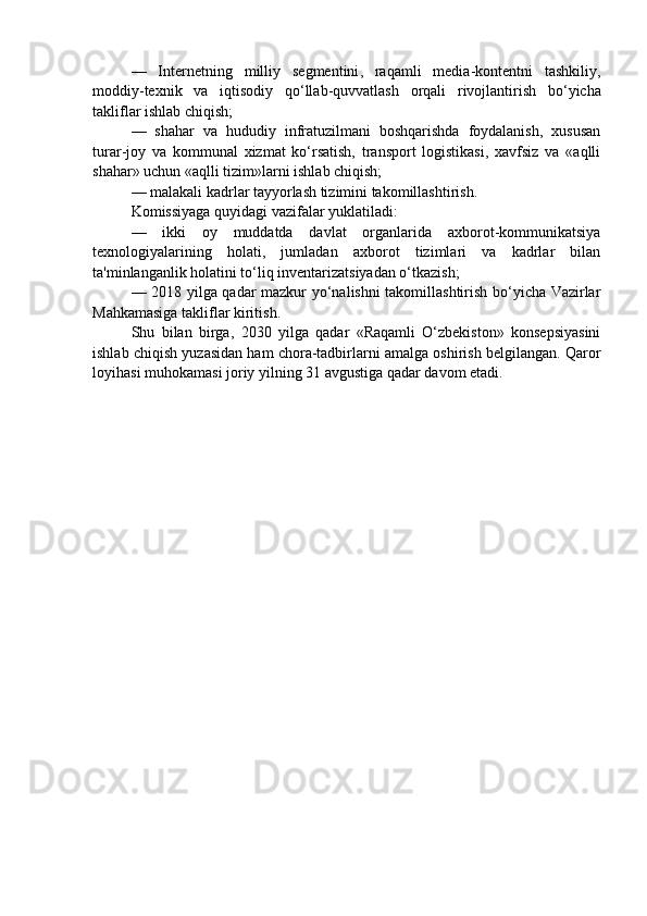 —   Internetning   milliy   segmentini ,   raqamli   media - kontentni   tashkiliy ,
moddiy - texnik   va   iqtisodiy   qo ‘ llab - quvvatlash   orqali   rivojlantirish   bo ‘ yicha
takliflar   ishlab   chiqish ;
—   shahar   va   hududiy   infratuzilmani   boshqarishda   foydalanish,   xususan
turar-joy   va   kommunal   xizmat   ko‘rsatish,   transport   logistikasi,   xavfsiz   va   «aqlli
shahar» uchun «aqlli tizim»larni ishlab chiqish;
— malakali kadrlar tayyorlash tizimini takomillashtirish.  
Komissiyaga quyidagi vazifalar yuklatiladi:
—   ikki   oy   muddatda   davlat   organlarida   axborot-kommunikatsiya
texnologiyalarining   holati,   jumladan   axborot   tizimlari   va   kadrlar   bilan
ta'minlanganlik holatini to‘liq inventarizatsiyadan o‘tkazish;
— 2018 yilga qadar mazkur yo‘nalishni takomillashtirish bo‘yicha Vazirlar
Mahkamasiga takliflar kiritish.
Shu   bilan   birga,   2030   yilga   qadar   «Raqamli   O‘zbekiston»   konsepsiyasini
ishlab chiqish yuzasidan ham chora-tadbirlarni amalga oshirish belgilangan. Qaror
loyihasi muhokamasi joriy yilning 31 avgustiga qadar davom etadi. 