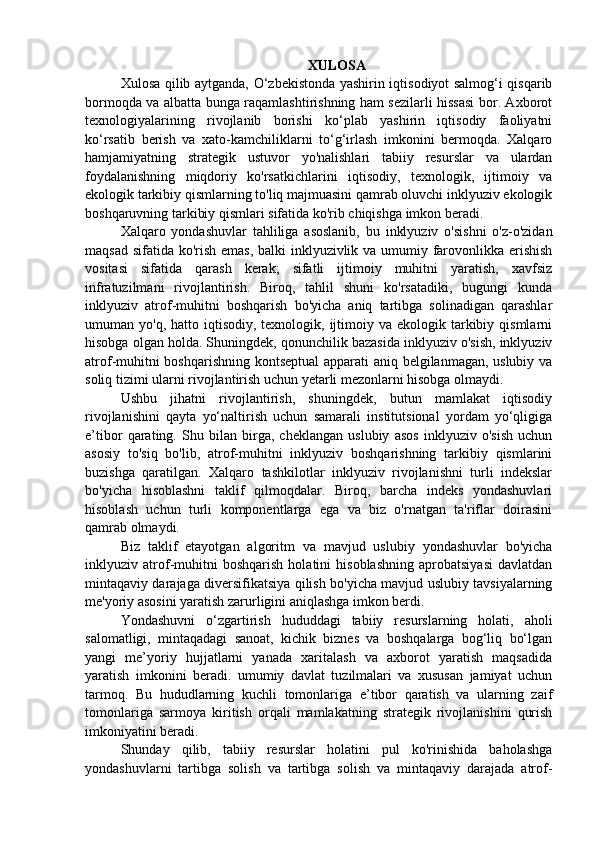 XULOSA
Xulosa qilib aytganda, O‘zbekistonda yashirin iqtisodiyot salmog‘i qisqarib
bormoqda va albatta bunga raqamlashtirishning ham sezilarli hissasi bor. Axborot
texnologiyalarining   rivojlanib   borishi   ko‘plab   yashirin   iqtisodiy   faoliyatni
ko‘rsatib   berish   va   xato-kamchiliklarni   to‘g‘irlash   imkonini   bermoqda.   Xalqaro
hamjamiyatning   strategik   ustuvor   yo'nalishlari   tabiiy   resurslar   va   ulardan
foydalanishning   miqdoriy   ko'rsatkichlarini   iqtisodiy,   texnologik,   ijtimoiy   va
ekologik tarkibiy qismlarning to'liq majmuasini qamrab oluvchi inklyuziv ekologik
boshqaruvning tarkibiy qismlari sifatida ko'rib chiqishga imkon beradi. 
Xalqaro   yondashuvlar   tahliliga   asoslanib,   bu   inklyuziv   o'sishni   o'z-o'zidan
maqsad sifatida ko'rish emas, balki inklyuzivlik va umumiy farovonlikka erishish
vositasi   sifatida   qarash   kerak;   sifatli   ijtimoiy   muhitni   yaratish,   xavfsiz
infratuzilmani   rivojlantirish.   Biroq,   tahlil   shuni   ko'rsatadiki,   bugungi   kunda
inklyuziv   atrof-muhitni   boshqarish   bo'yicha   aniq   tartibga   solinadigan   qarashlar
umuman yo'q,  hatto  iqtisodiy,  texnologik,  ijtimoiy  va ekologik  tarkibiy  qismlarni
hisobga olgan holda. Shuningdek, qonunchilik bazasida inklyuziv o'sish, inklyuziv
atrof-muhitni boshqarishning kontseptual apparati aniq belgilanmagan, uslubiy va
soliq tizimi ularni rivojlantirish uchun yetarli mezonlarni hisobga olmaydi. 
Ushbu   jihatni   rivojlantirish,   shuningdek,   butun   mamlakat   iqtisodiy
rivojlanishini   qayta   yo‘naltirish   uchun   samarali   institutsional   yordam   yo‘qligiga
e’tibor   qarating.   Shu   bilan   birga,   cheklangan   uslubiy   asos   inklyuziv   o'sish   uchun
asosiy   to'siq   bo'lib,   atrof-muhitni   inklyuziv   boshqarishning   tarkibiy   qismlarini
buzishga   qaratilgan.   Xalqaro   tashkilotlar   inklyuziv   rivojlanishni   turli   indekslar
bo'yicha   hisoblashni   taklif   qilmoqdalar.   Biroq,   barcha   indeks   yondashuvlari
hisoblash   uchun   turli   komponentlarga   ega   va   biz   o'rnatgan   ta'riflar   doirasini
qamrab olmaydi. 
Biz   taklif   etayotgan   algoritm   va   mavjud   uslubiy   yondashuvlar   bo'yicha
inklyuziv   atrof-muhitni   boshqarish   holatini   hisoblashning   aprobatsiyasi   davlatdan
mintaqaviy darajaga diversifikatsiya qilish bo'yicha mavjud uslubiy tavsiyalarning
me'yoriy asosini yaratish zarurligini aniqlashga imkon berdi. 
Yondashuvni   o‘zgartirish   hududdagi   tabiiy   resurslarning   holati,   aholi
salomatligi,   mintaqadagi   sanoat,   kichik   biznes   va   boshqalarga   bog‘liq   bo‘lgan
yangi   me’yoriy   hujjatlarni   yanada   xaritalash   va   axborot   yaratish   maqsadida
yaratish   imkonini   beradi.   umumiy   davlat   tuzilmalari   va   xususan   jamiyat   uchun
tarmoq.   Bu   hududlarning   kuchli   tomonlariga   e’tibor   qaratish   va   ularning   zaif
tomonlariga   sarmoya   kiritish   orqali   mamlakatning   strategik   rivojlanishini   qurish
imkoniyatini beradi. 
Shunday   qilib,   tabiiy   resurslar   holatini   pul   ko'rinishida   baholashga
yondashuvlarni   tartibga   solish   va   tartibga   solish   va   mintaqaviy   darajada   atrof- 