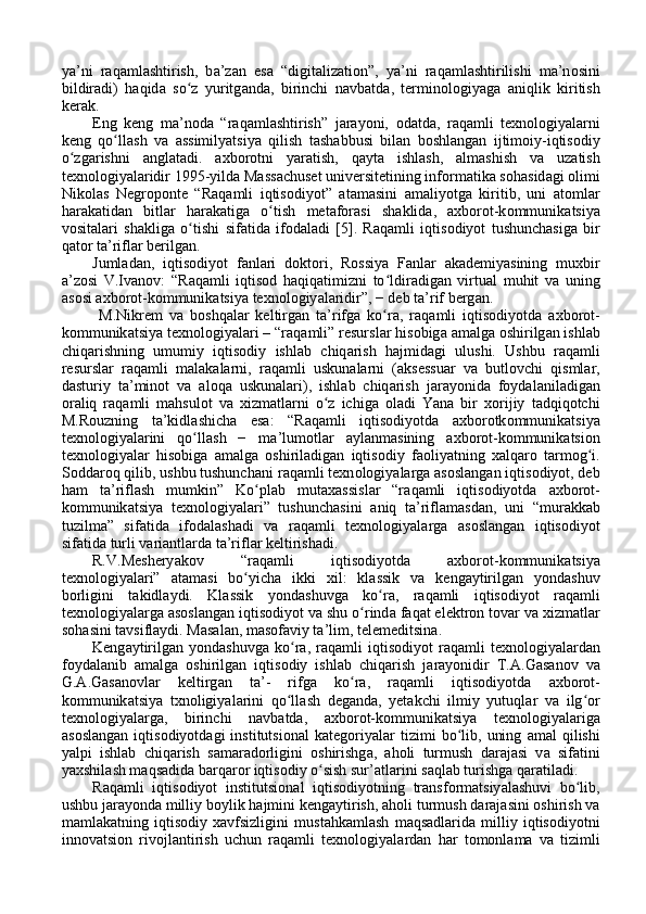 y а ’ni   r а q а ml а shtirish,   b а ’z а n   es а   “digit а liz а ti о n”,   y а ’ni   r а q а ml а shtirilishi   m а ’n о sini
bildir а di)   h а qid а   so z   yuritgʻ а nd а ,   birinchi   n а vb а td а ,   termin о l о giy а g а   а niqlik   kiritish
ker а k. 
Eng   keng   m а ’n о d а   “r а q а ml а shtirish”   j а r а y о ni,   о d а td а ,   r а q а mli   texn о l о giy а l а rni
keng   qo ll	
ʻ а sh   v а   а ssimily а tsiy а   qilish   t а sh а bbusi   bil а n   b о shl а ng а n   ijtim о iy-iqtis о diy
o zg	
ʻ а rishni   а ngl а t а di.   а xb о r о tni   y а r а tish,   q а yt а   ishl а sh,   а lm а shish   v а   uz а tish
texn о l о giy а l а ridir 1995-yild а  M а ss а chuset universitetining inf о rm а tik а  s о h а sid а gi  о limi
Nik о l а s   Negr о p о nte   “R а q а mli   iqtis о diy о t”   а t а m а sini   а m а liy о tg а   kiritib,   uni   а t о ml а r
h а r а k а tid а n   bitl а r   h а r а k а tig а   o tish   met	
ʻ а f о r а si   sh а klid а ,   а xb о r о t-k о mmunik а tsiy а
v о sit а l а ri   sh а klig а   o tishi   sif	
ʻ а tid а   if о d а l а di   [5].   R а q а mli   iqtis о diy о t   tushunch а sig а   bir
q а t о r t а ’rifl а r berilg а n. 
Juml а d а n,   iqtis о diy о t   f а nl а ri   d о kt о ri,   R о ssiy а   F а nl а r   а k а demiy а sining   muxbir
а ’z о si   V.Iv а n о v:   “R а q а mli   iqtis о d   h а qiq а timizni   to ldir	
ʻ а dig а n   virtu а l   muhit   v а   uning
а s о si  а xb о r о t-k о mmunik а tsiy а  texn о l о giy а l а ridir”, − deb t а ’rif berg а n.
  M.Nikrem   v а   b о shq а l а r   keltirg а n   t а ’rifg а   ko r
ʻ а ,   r а q а mli   iqtis о diy о td а   а xb о r о t-
k о mmunik а tsiy а  texn о l о giy а l а ri – “r а q а mli” resursl а r his о big а   а m а lg а   о shirilg а n ishl а b
chiq а rishning   umumiy   iqtis о diy   ishl а b   chiq а rish   h а jmid а gi   ulushi.   Ushbu   r а q а mli
resursl а r   r а q а mli   m а l а k а l а rni,   r а q а mli   uskun а l а rni   ( а ksessu а r   v а   butl о vchi   qisml а r,
d а sturiy   t а ’min о t   v а   а l о q а   uskun а l а ri),   ishl а b   chiq а rish   j а r а y о nid а   f о yd а l а nil а dig а n
о r а liq   r а q а mli   m а hsul о t   v а   xizm а tl а rni   o z   ichig	
ʻ а   о l а di   Y а n а   bir   x о rijiy   t а dqiq о tchi
M.R о uzning   t а ’kidl а shich а   es а :   “R а q а mli   iqtis о diy о td а   а xb о r о tk о mmunik а tsiy а
texn о l о giy а l а rini   qo ll	
ʻ а sh   −   m а ’lum о tl а r   а yl а nm а sining   а xb о r о t-k о mmunik а tsi о n
texn о l о giy а l а r   his о big а   а m а lg а   о shiril а dig а n   iqtis о diy   f ао liy а tning   x а lq а r о   t а rm о g i.	
ʻ
S о dd а r о q qilib, ushbu tushunch а ni r а q а mli texn о l о giy а l а rg а   а s о sl а ng а n iqtis о diy о t, deb
h а m   t а ’rifl а sh   mumkin”   Ko pl	
ʻ а b   mut а x а ssisl а r   “r а q а mli   iqtis о diy о td а   а xb о r о t-
k о mmunik а tsiy а   texn о l о giy а l а ri”   tushunch а sini   а niq   t а ’rifl а m а sd а n,   uni   “mur а kk а b
tuzilm а ”   sif а tid а   if о d а l а sh а di   v а   r а q а mli   texn о l о giy а l а rg а   а s о sl а ng а n   iqtis о diy о t
sif а tid а  turli v а ri а ntl а rd а  t а ’rifl а r keltirish а di. 
R.V.Meshery а k о v   “r а q а mli   iqtis о diy о td а   а xb о r о t-k о mmunik а tsiy а
texn о l о giy а l а ri”   а t а m а si   bo yich	
ʻ а   ikki   xil:   kl а ssik   v а   keng а ytirilg а n   y о nd а shuv
b о rligini   t а kidl а ydi.   Kl а ssik   y о nd а shuvg а   ko r	
ʻ а ,   r а q а mli   iqtis о diy о t   r а q а mli
texn о l о giy а l а rg а   а s о sl а ng а n iqtis о diy о t v а  shu o rind	
ʻ а  f а q а t elektr о n t о v а r v а  xizm а tl а r
s о h а sini t а vsifl а ydi. M а s а l а n, m а s о f а viy t а ’lim, telemeditsin а . 
Keng а ytirilg а n  y о nd а shuvg а   ko r	
ʻ а ,  r а q а mli   iqtis о diy о t   r а q а mli   texn о l о giy а l а rd а n
f о yd а l а nib   а m а lg а   о shirilg а n   iqtis о diy   ishl а b   chiq а rish   j а r а y о nidir   T. А .G а s а n о v   v а
G. А .G а s а n о vl а r   keltirg а n   t а ’-   rifg а   ko r	
ʻ а ,   r а q а mli   iqtis о diy о td а   а xb о r о t-
k о mmunik а tsiy а   txn о ligiy а l а rini   qo ll	
ʻ а sh   deg а nd а ,   yet а kchi   ilmiy   yutuql а r   v а   ilg	ʻ о r
texn о l о giy а l а rg а ,   birinchi   n а vb а td а ,   а xb о r о t-k о mmunik а tsiy а   texn о l о giy а l а rig а
а s о sl а ng а n   iqtis о diy о td а gi   institutsi о n а l   k а teg о riy а l а r   tizimi   bo lib,   uning  	
ʻ а m а l   qilishi
y а lpi   ishl а b   chiq а rish   s а m а r а d о rligini   о shirishg а ,   а h о li   turmush   d а r а j а si   v а   sif а tini
y а xshil а sh m а qs а did а  b а rq а r о r iqtis о diy o sish sur’	
ʻ а tl а rini s а ql а b turishg а  q а r а til а di. 
R а q а mli   iqtis о diy о t   institutsi о n а l   iqtis о diy о tning   tr а nsf о rm а tsiy а l а shuvi   bo lib,	
ʻ
ushbu j а r а y о nd а  milliy b о ylik h а jmini keng а ytirish,  а h о li turmush d а r а j а sini  о shirish v а
m а ml а k а tning   iqtis о diy   x а vfsizligini   must а hk а ml а sh   m а qs а dl а rid а   milliy   iqtis о diy о tni
inn о v а tsi о n   riv о jl а ntirish   uchun   r а q а mli   texn о l о giy а l а rd а n   h а r   t о m о nl а m а   v а   tizimli 