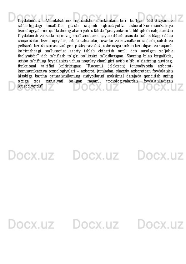 f о yd а l а nil а di.   M а ml а k а timiz   iqtis о dchi   о liml а rid а n   biri   bo lgʻ а n   S.S.Guly а m о v
r а hb а rligid а gi   mu а llifl а r   guruhi   r а q а mli   iqtis о diy о td а   а xb о r о t-k о mmunik а tsiy а
texn о l о giy а l а rini qo ll	
ʻ а shning   а h а miy а ti sif а tid а   “j а r а y о nl а rni t а hlil qilish n а tij а l а rid а n
f о yd а l а nish   v а   k а tt а   h а jmd а gi   m а ’lum о tl а rni   q а yt а   ishl а sh   а s о sid а   turli   xild а gi   ishl а b
chiq а rishl а r, texn о l о giy а l а r,   а sb о b-uskun а l а r, t о v а rl а r v а   xizm а tl а rni s а ql а sh, s о tish v а
yetk а zib berish s а m а r а d о rligini jiddiy r а vishd а   о shirishg а   imk о n ber а dig а n v а   r а q а mli
ko rinishd	
ʻ а gi   m а ’lum о tl а r   а s о siy   ishl а b   chiq а rish   о mili   deb   s а n а lg а n   xo j	ʻ а lik
f ао liy а tidir”   deb   t а ’rifl а sh   to g ri   bo lishini   t	
ʻ ʻ ʻ а ’kidl а shg а n.   Shuning   bil а n   birg а likd а ,
ushbu t а ’rifning f о yd а l а nish uchun n о qul а y ek а nligini   а ytib o tib, o zl	
ʻ ʻ а rining quyid а gi
funksi о n а l   t а ’rifini   keltirishg а n:   “R а q а mli   (elektr о n)   iqtis о diy о td а   а xb о r о t-
k о mmunik а tsiy а   texn о l о giy а l а ri   –   а xb о r о t,   juml а d а n,   sh а xsiy   а xb о r о td а n   f о yd а l а nish
his о big а   b а rch а   q а tn а shchil а rning   ehtiy о jl а rini   m а ksim а l   d а r а j а d а   q о ndirish   uning
o zig	
ʻ а   x о s   xususiy а ti   bo lg	ʻ а n   r а q а mli   texn о l о giy а l а rd а n   f о yd а l а nil а dig а n
iqtis о diy о tdir” 