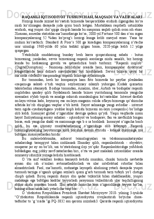 RAQAMLI IQTISODIYOT TUSHUNCHASI, MAQSADI VA VAZIFALARI
Hozirgi kunda xizmat ko‘rsatish biznesida barqarorlikka erishish ilgarigidan ko‘ra
misli   ko‘rilmagan   darajada   juda   qiyin   boiib   ketgan.   Mustahkam   raqobatli   ustunlikka
erishish, eng yuqori cho‘qqiga chiqish hamda bu maqomni saqlab qolish oson ish etnas.
Xususan, amerika statistika ma’lumotlariga ko‘ra, 2000-yil Fortune 500 dan o‘rin oigan
kompaniyalarning   52   %dan   ko‘prog‘i   hozirgi   kunga   kelib   mavjud   emas.   Yana   bir
muhim   ko‘rsatkich:   Standard   &   Poor’s   500   ga   kiradigan   kompaniyalarning   o‘rtacha
umr   uzunligi   1960-yilda   60   yilni   tashkil   qilgan   boisa,   2020-yilga   kelib   12   yilga
qisqargan. 
Yetakchilik   muddatining   bunday   besh   karra   qisqarishining   sababi   -   butun
biznesning,   jumladan,   servis   biznesining   raqamli   asoslarga   oiishi   sanalib,   biz   hozirgi
kunda   bu   hodisaning   guvohi   va   qatnashchisi   boiib   turibmiz.   “Raqamli   inqilob”
{DigitalDisruption)   -   fenomeni   tahlilehilar   orasida   ham,   kompaniyalar   direktorial'
kengashlarida   ham   dolzarb   mavzulardan   biri   hisoblanadi.   Servis   biznesi   qaysi   bir
ma’noda «default» maqomidagi raqamli biznesga aylanmoqda. 
Bir   tomondan,   heeh   bir   kompaniya   ham   foto   biznesda   bir   paytlar   plenkadan
«raqam»ga   sakrab   o‘tish   vaqtini   sezibsezmay   oikazib   yuborgan   Kodak   qismatini
takrorlashni istamaydi. Boshqa tomondan, Amazon, über, Airbnb va boshqalar raqamli
inqilobdan   qanday   qilib   foydalanish   hamda   biznes   yuritishning   tamomila   yangicha
sxemalari o'ylab topish va amalga oshirish mumkinligini ko‘rsatadilar. Internet dastlab
on-layn-vitrina  kabi,  keyinroq  esa  on-layn-magazin  rolida oflayn-biznesga   qo‘shimcha
sifatida   ko‘rib   ehiqilgan   vaqtlar   o‘tib   ketdi.   Hayot   sahnasiga   yangi   avlodlar   -   internet
tarm ogida «yashaydigan» yoshlar kiqib kelishi biznesni on-layn («raqamli») bo’lishga
olib   keldi.   Insoniyat   global   o‘zgarishlar   davriga   qadam   qo‘ydi.   Yaqin   vaqtlarda   inson
hayot Iholiyatining asosiy sohalari - iqtisodiyot va boshqarav, fan va xavfsizlik boigan
boisa, endi yangicha shakl va mazmunga ega b o ia boshladi. Insoniyat o‘zgacha boiib
qoldi,   bu   esa   ijtimoiy   munosabatlarning   o‘zgarishiga   olib   kelayapti.   Raqamli
texnologiyalarning   hayotimizga   kirib   borishni   davom   ettirishi   -   kelajak   dunyosiga   xos
boMgan xususiyatlardan biridir. 
Bu   mikroelektronika,   axborot   texnologiyalari   va   telekommunikatsiyalar
sohalaridagi   taraqqiyot   bilan   izohlanadi   Shunday   qilib,   raqamlashtirish   -   obyektiv,
muqarrar jar ay on bo‘lib, uni to‘xtatishning iloji yo‘qdir. Raqamlashtirishga yoMdosh
boMadigan eng jiddiy xavf-xatarlardan biri, o‘rta va past  malakali ixtisosliklar orasida
ommaviy ishsizlik yuzaga kelishi hisoblanadi. 
O   ‘rta   sinf   vakillari   keskin   kamayib   ketishi   mumkin,   chunki   birinchi   navbatda
aynan   shu   ish   o‘rinlari   avtomatlashtiriladi   va   ular   intellektual   robotlar   bilan
almashtiriladi.   Faol,   ma’lumotli,   mehnatga   layoqatli   aholining   yetarli   darajada   yuqori
turmush tarziga o‘rganib qolgan sezilarli qismi g‘arb turmush tarzi tufayli yo‘l chetiga
chiqib   qoladi.   Biroq   raqamli   dunyo   shu   qadar   tezkorlik   bilan   shakllanadiki,   yuqori
malakaga   ega   boMgan   kadrlar   tayyorlash   jarayonini   tezlashtirish   ular   taqchilligining
oldini   olishi   mumkin   boiadi.   Shu   sababli   hozircha   kim   o‘zgarishlarga   tayyor   bo‘Isa,
buning uchun unda hali yetarlicha vaqt bor. 
O ‘zbekiston Respublikasi  Prezidenti Shavkat Mirziyoyev 2018- yilning 3-iyulida
“O‘zbekiston   Respublikasida   raqamli   iqtisodiyotni   rivojlantirish   bo'yicha   chora-
tadbirlar to ‘g ‘risida ”gi PQ-3832 son qarorni imzoladi3. Qarorda raqamli iqtisodiyotni