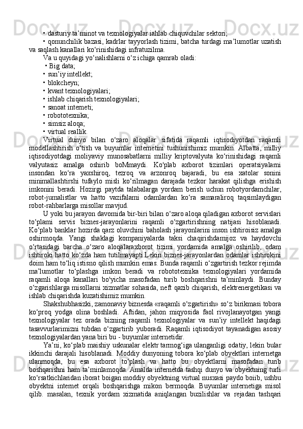 • dasturiy ta’minot va texnologiyalar iahlab chiquvchilar sektori;
• qonunchilik bazasi, kadrlar tayyorlash tizimi, batcha turdagi ma’lumotlar uzatish
va saqlash kanallari ko‘rinishidagi infratuzilma. 
Va u quyidagi yo‘nalishlarni o‘z ichiga qamrab oladi:
 • Big data; 
• sun’iy intellekt; 
• blokcheyn; 
• kvant texnologiyalari; 
• ishlab chiqarish texnologiyalari; 
• sanoat interneti; 
• robototexnika; 
• simsiz aloqa; 
• virtual reallik. 
Virtual   dunyo   bilan   o‘zaro   aloqalar   sifatida   raqamli   iqtisodiyotdan   raqamli
modellashtirish   o‘tish   va   buyumlar   internetini   tushunishimiz   mumkin.   Albatta,   milliy
iqtisodiyotdagi   moliyaviy   munosabatlarni   milliy   kriptovalyuta   ko‘rinishidagi   raqamli
valyutasiz   amalga   oshirib   boMmaydi.   Ko'plab   axborot   tizimlari   operatsiyalarni
insondan   ko‘ra   yaxshiroq,   tezroq   va   arzonroq   bajaradi,   bu   esa   xatolar   sonini
minimallashtirshi   tufaylo   misli   ko‘rilmagan   darajada   tezkor   harakat   qilishga   erishish
imkonini   beradi.   Hozirgi   paytda   talabalarga   yordam   berish   uchun   robotyordamchilar,
robot-jumalistlar   va   hatto   vazifalami   odamlardan   ko‘ra   samaraliroq   taqsimlaydigan
robot-rahbarlarga misollar mavjud. 
U yoki bu jarayon davomida bir-biri bilan o‘zaro aloqa qiladigan axborot servislari
to‘plami   servis   biznes-jarayonlarini   raqamli   o‘zgartirishning   natijasi   hisoblanadi.
Ko‘plab banklar hozirda qarz oluvchini baholash jarayonlarini inson ishtiroisiz amalga
oshirmoqda.   Yangi   shaklagi   kompaniyalarda   taksi   chaqirishdamijoz   va   haydovchi
o‘rtasidagi   barcha   o‘zaro   aloqalaraxborot   tizimi   yordamida   amalga   oshirilib,   odam
ishtiroki  hatto ko‘zda ham  tutilmayapti.Lekin biznes-jarayonlardan odamlar  ishtirokini
doim ham to‘liq istisno qilish mumkin emas. Bunda raqamli o‘zgartirish tezkor rejimda
ma’lumotlar   to‘plashga   imkon   beradi   va   robototexnika   texnologiyalari   yordamida
raqamli   aloqa   kanallari   bo'yicha   masofadan   turib   boshqarishni   ta’minlaydi.   Bunday
o‘zgarishlarga misollarni xizmatlar sohasida, neft qazib chiqarish, elektrenergetikasi va
ishlab chiqarishda kuzatishimiz mumkin. 
Shakshubhasizki, zamonaviy biznesda «raqamli o‘zgartirish» so‘z birikmasi tobora
ko‘proq   yodga   olina   boshladi.   Aftidan,   jahon   miqyosida   faol   rivojlanayotgan   yangi
texnologiyalar   tez   orada   bizning   raqamli   texnologiyalar   va   sun’iy   intellekt   haqidagi
tasavvurlarimizni   tubdan   o‘zgartirib   yuboradi.   Raqamli   iqtisodiyot   tayanadigan   asosiy
texnologiyalardan yana biri bu - buyumlar internetidir. 
Ya’ni, ko‘plab maishiy uskunalar elektr tarmog‘iga ulanganligi odatiy, lekin bular
ikkinchi   darajali   hisoblanadi.   Moddiy   dunyoning   tobora   ko‘plab   obyektlari   internetga
ulanmoqda,   bu   esa   axborot   to‘plash   va   hatto   bu   obyektlarni   masofadan   turib
boshqarishni  ham ta’minlamoqda. Amalda internetda tashqi  dunyo va obyektning turli
ko‘rsatkichlaridan iborat boigan moddiy obyektning virtual nusxasi paydo boiib, ushbu
obyektni   internet   orqali   boshqarishga   mikon   bermoqda.   Buyumlar   internetiga   misol
qilib.   masalan,   texnik   yordam   xizmatida   aniqlangan   buzilishlar   va   rejadan   tashqari 