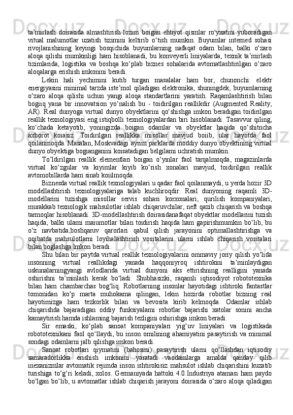 ta’mirlash   doirasida   almashtirish   lozim   boigan   ehtiyot   qismlar   ro'yxatini   yuboradigan
vitual   malumotlar   uzatish   tizimini   keltirib   o‘tish   mumkin.   Buyumlar   interned   sohasi
rivojlanishining   keyingi   bosqichida   buyumlarning   nafaqat   odam   bilan,   balki   o‘zaro
aloqa qilishi  mumkinligi  ham  hisoblanadi, bu konveyerli  liniyalarda, texnik ta’mirlash
tizimlarida,   logistika   va   boshqa   ko‘plab   biznes   sohalarida   avtomatlashtirilgan   o‘zaro
aloqalarga erishish imkonini beradi. 
Lekin   hali   yechimini   kutib   turgan   masalalar   ham   bor,   chunonchi:   elektr
energiyasini   minimal   tarzda   iste’mol   qiladigan   elektronika,   shuningdek,   buyumlarning
o‘zaro   aloqa   qilishi   uchun   yangi   aloqa   standartlarini   yaratish.   Raqamlashtirish   bilan
bogiiq   yana   bir   innovatsion   yo‘nalish   bu   -   toidirilgan   reallikdir   (Augmented   Reality,
AR).  Real   dunyoga  virtual   dunyo   obyektlarini   qo‘shishga   imkon  beradigan   toidirilgan
reallik texnologiyasi eng istiqbolli texnologiyalardan biri hisoblanadi. Tasavvur qiling,
ko‘chada   ketayotib,   yoningizda   boigan   odamlar   va   obyektlar   haqida   qo‘shitncha
axborot   koiasiz.   Toidirilgan   reallikka   misollar   mavjud   boiib,   ular   hayotda   faol
qoilanmoqda. Masalan, Moskvadagi ayrim parklarda moddiy dunyo obyektining virtual
dunyo obyektiga bogianganini koisatadigan belgilami uchratish mumkin. 
To’ldirilgan   reallik   elementlari   boigan   o‘yinlar   faol   tarqalmoqda,   magazinlarda
virtual   ko‘zgular   va   kiyimlar   kiyib   ko‘rish   xonalari   mavjud,   toidirilgan   reallik
avtomobillarda ham sinab koiilmoqda. 
Biznesda virtual reallik texnologiyalari u qadar faol qoilanmaydi, u yerda hozir 3D
modellashtirish   texnologiyalariga   talab   kuchliroqdir.   Real   dunyoning   raqamli   3D-
modellarini   tuzishga   misollar   servis   sohasi   korxonalari,   qurilish   kompaniyalari,
murakkab texnologik mahsulotlar ishlab chiqaruvchilar, neft qazib chiqarish va boshqa
tarmoqlar hisoblanadi. 3D-modellashtirish doirasidanafaqat obyektlar modellarini tuzish
haqida,   balki   ulami   maiumotlar   bilan   toidirish   haqida   ham   gapirishmumkin   bo‘lib,   bu
o‘z   navbatida,boshqaruv   qarorlari   qabul   qilish   jarayonini   optimallashtirishga   va
oqibatda   mahsulotlarni   loyihalashtirish   vositalarini   ularni   ishlab   chiqarish   vositalari
bilan boglashga lmkon beradi. 
Shu bilan bir paytda virtual reallik texnologiyalarini ommaviy joriy qilish yo‘lida
insonning   virtual   reallikdagi   yanada   haqqoniyroq   ishtirokini   ta’minlaydigan
uskunalarningyangi   avlodlarida   virtual   dunyoni   aks   ettirishning   realligini   yanada
oshirishni   ta’minlash   kerak   bo‘ladi.   Shubhasizki,   raqamli   iqtisodiyot   robototexnika
bilan   ham   chambarchas   bog‘liq.   Robotlarning   insonlar   hayotidagi   ishtiroki   fantastlar
tomonidan   ko‘p   marta   muhokama   qilingan,   lekin   hozirda   robotlar   bizning   real
hayotimizga   ham   tezkorlik   bilan   va   bevosita   kirib   kelmoqda.   Odamlar   ishlab
chiqarishda   bajaradigan   oddiy   funksiyalami   robotlar   bajarishi   xatolar   sonini   ancha
kamaytirish hamda ishlaming bajarish tezligini oshirishga imkon beradi. 
Sir   emaski,   ko‘plab   sanoat   kompaniyalari   yig‘uv   liniyalari   va   logistikada
robototexnikani   faol   qo‘llaydi,   bu   inson   omilining   ahamiyatini   pasaytirish   va   minimal
sondagi odamlarni jalb qilishga imkon beradi. 
Sanoat   robotlari   qiymatini   (bahosini)   pasaytirish   ularni   qo‘llashdan   iqtisodiy
samaradorlikka   erishish   imkonini   yaratadi   vaodamlarga   amalda   qanday   qilib
inexanizmlar  avtomatik  rejimda  inson  ishtirokisiz  mahsulot   ishlab  chiqarishini  kuzatib
turishiga   to‘g‘ri   keladi,   xolos.   Germaniyada   hattoki   4.0.Industriya   atamasi   ham   paydo
bo‘lgan bo‘lib, u avtomatlar  ishlab chiqarish jarayoni  doirasida o‘zaro aloqa qiladigan