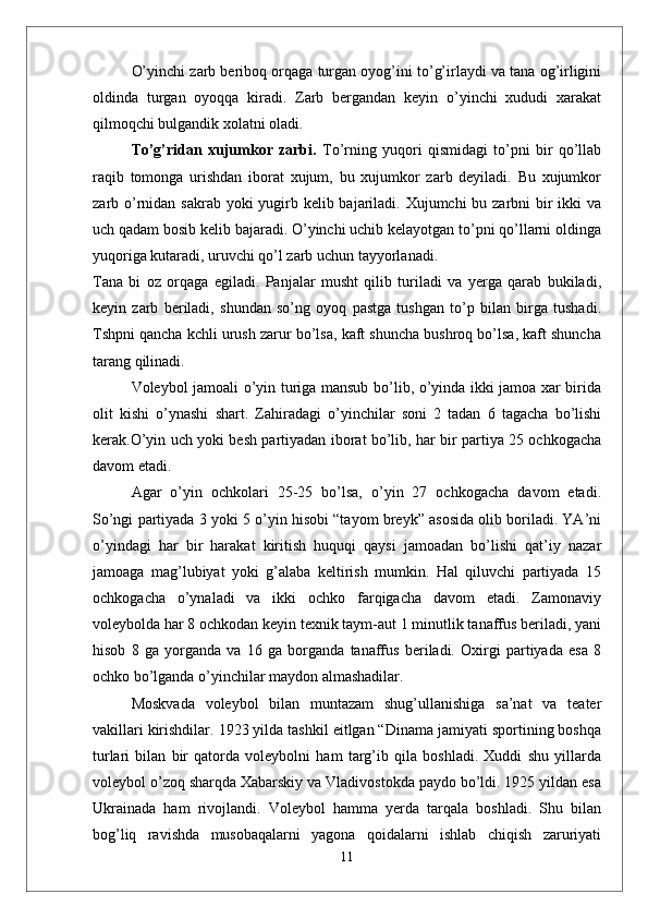 О’yinchi zarb beriboq orqaga turgan oyog’ini tо’g’irlaydi va tana og’irligini
oldinda   turgan   oyoqqa   kiradi.   Zarb   bergandan   keyin   о’yinchi   xududi   xarakat
qilmoqchi bulgandik xolatni oladi. 
Tо’g’ridan   xujumkor   zarbi.   Tо’rning   yuqori   qismidagi   tо’pni   bir   qо’llab
raqib   tomonga   urishdan   iborat   xujum,   bu   xujumkor   zarb   deyiladi.   Bu   xujumkor
zarb о’rnidan sakrab yoki yugirb kelib bajariladi. Xujumchi  bu zarbni bir ikki  va
uch qadam bosib kelib bajaradi. О’yinchi uchib kelayotgan tо’pni qо’llarni oldinga
yuqoriga kutaradi, uruvchi qо’l zarb uchun tayyorlanadi. 
Tana   bi   oz   orqaga   egiladi.   Panjalar   musht   qilib   turiladi   va   yerga   qarab   bukiladi,
keyin   zarb   beriladi,   shundan   sо’ng   oyoq   pastga   tushgan   tо’p   bilan   birga   tushadi.
Tshpni qancha kchli urush zarur bо’lsa, kaft shuncha bushroq bо’lsa, kaft shuncha
tarang qilinadi. 
Voleybol jamoali о’yin turiga mansub bо’lib, о’yinda ikki jamoa xar birida
olit   kishi   о’ynashi   shart.   Zahiradagi   о’yinchilar   soni   2   tadan   6   tagacha   bо’lishi
kerak.О’yin uch yoki besh partiyadan iborat bо’lib, har bir partiya 25 ochkogacha
davom etadi.
  Agar   о’yin   ochkolari   25-25   bо’lsa,   о’yin   27   ochkogacha   davom   etadi.
Sо’ngi partiyada 3 yoki 5 о’yin hisobi “tayom breyk” asosida olib boriladi. YA’ni
о’yindagi   har   bir   harakat   kiritish   huquqi   qaysi   jamoadan   bо’lishi   qat’iy   nazar
jamoaga   mag’lubiyat   yoki   g’alaba   keltirish   mumkin.   Hal   qiluvchi   partiyada   15
ochkogacha   о’ynaladi   va   ikki   ochko   farqigacha   davom   etadi.   Zamonaviy
voleybolda har 8 ochkodan keyin texnik taym-aut 1 minutlik tanaffus beriladi, yani
hisob   8   ga   yorganda   va   16   ga   borganda   tanaffus   beriladi.   Oxirgi   partiyada   esa   8
ochko bо’lganda о’yinchilar maydon almashadilar.
Moskvada   voleybol   bilan   muntazam   shug’ullanishiga   sa’nat   va   teater
vakillari kirishdilar. 1923 yilda tashkil eitlgan “Dinama jamiyati sportining boshqa
turlari   bilan   bir   qatorda   voleybolni   ham   targ’ib   qila   boshladi.   Xuddi   shu   yillarda
voleybol о’zoq sharqda Xabarskiy va Vladivostokda paydo bо’ldi. 1925 yildan esa
Ukrainada   ham   rivojlandi.   Voleybol   hamma   yerda   tarqala   boshladi.   Shu   bilan
bog’liq   ravishda   musobaqalarni   yagona   qoidalarni   ishlab   chiqish   zaruriyati
11 