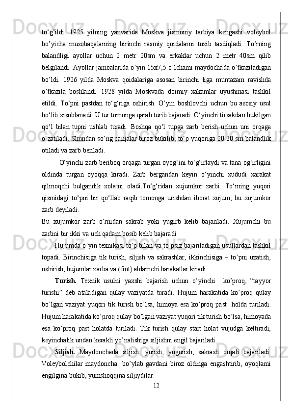 tо’g’ildi.   1925   yilning   yanvarida   Moskva   jismoniy   tarbiya   kengashi   voleybol
bо’yicha   musobaqalarning   birinchi   rasmiy   qoidalarni   tuzib   tasdiqladi.   Tо’rning
balandligi   ayollar   uchun   2   metr   20sm   va   erkaklar   uchun   2   metr   40sm   qilib
belgilandi. Ayollar jamoalarida о’yin 15x7,5 о’lchami maydochada о’tkaziladigan
bо’ldi.   1926   yilda   Moskva   qoidalariga   asosan   birinchi   liga   muntazam   ravishda
о’tkazila   boshlandi.   1928   yilda   Moskvada   doimiy   xakamlar   uyushmasi   tashkil
etildi.   Tо‘pni   pastdan   tо‘g‘riga   oshirish.   О‘yin   boshlovchi   uchun   bu   asosiy   usul
bо‘lib xisoblanadi. U tur tomonga qarab turib bajaradi. О‘yinchi tirsakdan bukilgan
qо‘l   bilan   tupni   ushlab   turadi.   Boshqa   qо‘l   tupga   zarb   berish   uchun   uni   orqaga
о‘zatiladi. Shundan sо‘ng panjalar biroz bukilib, tо‘p yuqoriga 20-30 sm balandlik
otiladi va zarb beriladi. 
О‘yinchi zarb beriboq orqaga turgan oyog‘ini tо‘g‘irlaydi va tana og‘irligini
oldinda   turgan   oyoqqa   kiradi.   Zarb   bergandan   keyin   о‘yinchi   xududi   xarakat
qilmoqchi   bulgandik   xolatni   oladi.Tо‘g‘ridan   xujumkor   zarbi.   Tо‘rning   yuqori
qismidagi   tо‘pni   bir   qо‘llab   raqib   tomonga   urishdan   iborat   xujum,   bu   xujumkor
zarb deyiladi. 
Bu   xujumkor   zarb   о‘rnidan   sakrab   yoki   yugirb   kelib   bajariladi.   Xujumchi   bu
zarbni bir ikki va uch qadam bosib kelib bajaradi. 
Hujumda o’yin texnikasi to’p bilan va to’psiz bajariladigan usullardan tashkil
topadi.   Birinchisiga   tik   turish,   siljish   va   sakrashlar,   ikkinchisiga   –   to’pni   uzatish,
oshirish, hujumlar zarba va (fint) aldamchi harakatlar kiradi.
Turish.   Texnik   usulni   yaxshi   bajarish   uchun   o’yinchi     ko’proq,   “tayyor
turishi”   deb   ataladigan   qulay   vaziyatda   turadi.   Hujum   harakatida   ko’proq   qulay
bo’lgan   vaziyat   yuqori   tik   turish   bo’lsa,   himoya   esa   ko’proq   past     holda   turiladi.
Hujum harakatida ko’proq qulay bo’lgan vaziyat yuqori tik turish bo’lsa, himoyada
esa   ko’proq   past   holatda   turiladi.   Tik   turish   qulay   start   holat   vujudga   keltiradi,
keyinchalik undan kerakli yo’nalishiga siljishni engil bajariladi. 
Siljish.   Maydonchada   siljish,   yurish,   yugurish,   sakrash   orqali   bajariladi.
Voleybolchilar   maydoncha     bo’ylab   gavdani   biroz   oldinga   engashtirib,   oyoqlarni
engilgina bukib, yumshoqqina siljiydilar. 
12 
