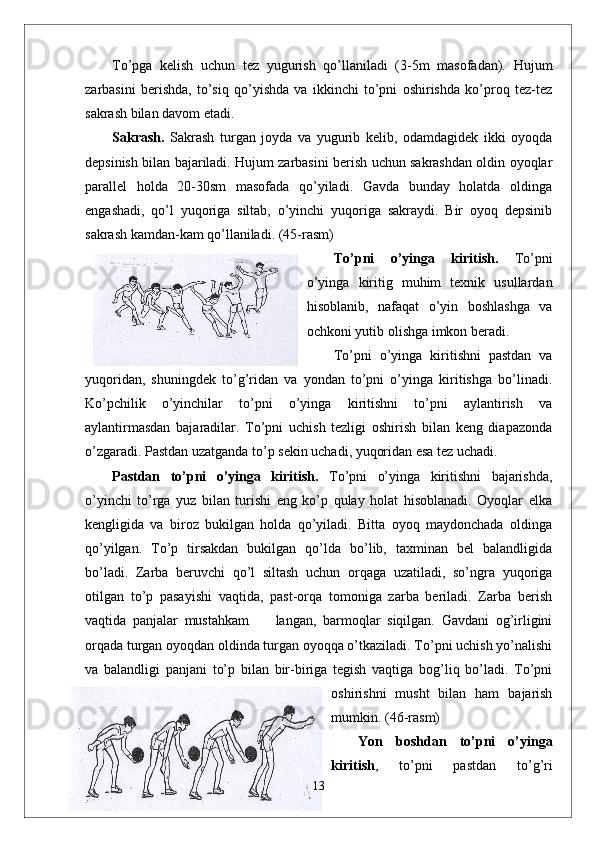 To’pga   kelish   uchun   tez   yugurish   qo’llaniladi   (3-5m   masofadan).   Hujum
zarbasini   berishda,   to’siq   qo’yishda   va   ikkinchi   to’pni   oshirishda   ko’proq   tez-tez
sakrash bilan davom etadi.
Sakrash.   Sakrash   turgan   joyda   va   yugurib   kelib,   odamdagidek   ikki   oyoqda
depsinish bilan bajariladi. Hujum zarbasini berish uchun sakrashdan oldin oyoqlar
parallel   holda   20-30sm   masofada   qo’yiladi.   Gavda   bunday   holatda   oldinga
engashadi,   qo’l   yuqoriga   siltab,   o’yinchi   yuqoriga   sakraydi.   Bir   oyoq   depsinib
sakrash kamdan-kam qo’llaniladi. (45-rasm)
To’pni   o’yinga   kiritish.   To’pni
o’yinga   kiritig   muhim   texnik   usullardan
hisoblanib,   nafaqat   o’yin   boshlashga   va
ochkoni yutib olishga imkon beradi. 
To’pni   o’yinga   kiritishni   pastdan   va
yuqoridan,   shuningdek   to’g’ridan   va   yondan   to’pni   o’yinga   kiritishga   bo’linadi.
Ko’pchilik   o’yinchilar   to’pni   o’yinga   kiritishni   to’pni   aylantirish   va
aylantirmasdan   bajaradilar.   To’pni   uchish   tezligi   oshirish   bilan   keng   diapazonda
o’zgaradi. Pastdan uzatganda to’p sekin uchadi, yuqoridan esa tez uchadi. 
Pastdan   to’pni   o’yinga   kiritish.   To’pni   o’yinga   kiritishni   bajarishda,
o’yinchi   to’rga   yuz   bilan   turishi   eng   ko’p   qulay   holat   hisoblanadi.   Oyoqlar   elka
kengligida   va   biroz   bukilgan   holda   qo’yiladi.   Bitta   oyoq   maydonchada   oldinga
qo’yilgan.   To’p   tirsakdan   bukilgan   qo’lda   bo’lib,   taxminan   bel   balandligida
bo’ladi.   Zarba   beruvchi   qo’l   siltash   uchun   orqaga   uzatiladi,   so’ngra   yuqoriga
otilgan   to’p   pasayishi   vaqtida,   past-orqa   tomoniga   zarba   beriladi.   Zarba   berish
vaqtida   panjalar   mustahkam         langan,   barmoqlar   siqilgan.   Gavdani   og’irligini
orqada turgan oyoqdan oldinda turgan oyoqqa o’tkaziladi. To’pni uchish yo’nalishi
va   balandligi   panjani   to’p   bilan   bir-biriga   tegish   vaqtiga   bog’liq   bo’ladi.   To’pni
oshirishni   musht   bilan   ham   bajarish
mumkin.  (46-rasm)
Yon   boshdan   to’pni   o’yinga
kiritish ,   to’pni   pastdan   to’g’ri
13 