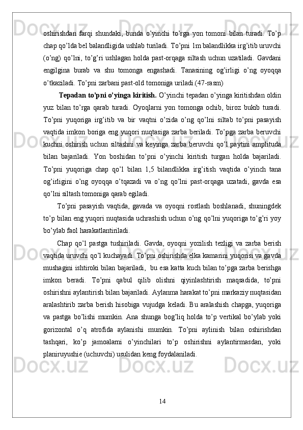 oshirishdan   farqi   shundaki,   bunda   o’yinchi   to’rga   yon   tomoni   bilan   turadi.   To’p
chap qo’lda bel balandligida ushlab turiladi. To’pni 1m balandlikka irg’itib uruvchi
(o’ng)  qo’lni,  to’g’ri  ushlagan  holda  past-orqaga siltash   uchun  uzatiladi. Gavdani
engilgina   burab   va   shu   tomonga   engashadi.   Tanasining   og’irligi   o’ng   oyoqqa
o’tkaziladi.  To’pni zarbani past-old tomoniga uriladi. (47-rasm)
  Tepadan to’pni o’yinga kiritish.  O’yinchi tepadan o’yinga kiritishdan oldin
yuz   bilan   to’rga   qarab   turadi.   Oyoqlarni   yon   tomonga   ochib,   biroz   bukib   turadi.
To’pni   yuqoriga   irg’itib   va   bir   vaqtni   o’zida   o’ng   qo’lni   siltab   to’pni   pasayish
vaqtida imkon boriga eng yuqori  nuqtasiga zarba beriladi. To’pga zarba beruvchi
kuchni   oshirish  uchun  siltashni  va  keyinga   zarba  beruvchi   qo’l  paytini  amplituda
bilan   bajariladi.   Yon   boshidan   to’pni   o’yinchi   kiritish   turgan   holda   bajariladi.
To’pni   yuqoriga   chap   qo’l   bilan   1,5   bilandlikka   irg’itish   vaqtida   o’yinch   tana
og’irligini   o’ng   oyoqqa   o’tqazadi   va   o’ng   qo’lni   past-orqaga   uzatadi,   gavda   esa
qo’lni siltash tomoniga qarab egiladi. 
To’pni   pasayish   vaqtida,   gavada   va   oyoqni   rostlash   boshlanadi,   shuningdek
to’p bilan eng yuqori nuqtasida uchrashish uchun o’ng qo’lni yuqoriga to’g’ri yoy
bo’ylab faol harakatlantiriladi. 
Chap   qo’l   pastga   tushiriladi.   Gavda,   oyoqni   yozilish   tezligi   va   zarba   berish
vaqtida uruvchi qo’l kuchayadi. To’pni oshirishda elka kamarini yuqorisi va gavda
mushagini ishtiroki bilan bajariladi,  bu esa katta kuch bilan to’pga zarba berishga
imkon   beradi.   To’pni   qabul   qilib   olishni   qiyinlashtirish   maqsadida,   to’pni
oshirishni aylantirish bilan bajariladi. Aylanma harakat to’pni markaziy nuqtasidan
aralashtirib zarba  berish  hisobiga  vujudga  keladi.  Bu  aralashish   chapga,  yuqoriga
va   pastga   bo’lishi   mumkin.   Ana   shunga   bog’liq   holda   to’p   vertikal   bo’ylab   yoki
gorizontal   o’q   atrofida   aylanishi   mumkin.   To’pni   aylinish   bilan   oshirishdan
tashqari,   ko’p   jamoalarni   o’yinchilari   to’p   oshirishni   aylantirmasdan,   yoki
planiruyushie (uchuvchi) usulidan keng foydalaniladi. 
14 