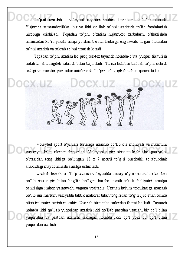To’pni   uzatish   -   voleybol   o’yinini   muhim   texnikasi   usul   hisoblanadi.
Hujumda   samaradorlikka     bir   va   ikki   qo’llab   to’pni   uzatishda   to’liq   foydalanish
hisobiga   erishiladi.   Tepadan   to’pni   o’zatish   hujumkor   zarbalarni   o’tkazishda
hammadan ko’ra yaxshi natija yordam beradi. Bularga eng avvalo turgan  holatdan
to’pni uzatish va sakrab to’pni uzatish kiradi.
Tepadan to’pni uzatish   ko’proq tez-tez tayanch holatda-o’rta, yuqori tik turish
holatida, shuningdek sakrash bilan bajariladi.   Turish holatini tanlash to’pni uchish
tezligi va traektoriyasi bilan aniqlanadi. To’pni qabul qilish uchun qanchaki turi
Voleybol   sport   о‘yinlari   turlariga   mansub   bо‘lib   о‘z   mohiyati   va   mazmuni
xususiyati bilan ulardan farq qiladi. Voleybol о‘yini nisbatan kichik bо‘lgan ya’ni
о‘rtasidan   teng   ikkiga   bо‘lingan   18   x   9   metrli   tо‘g‘ri   burchakli   tо‘rtburchak
shaklidagi maydonchada amalga oshiriladi. 
Uzatish   texnikasi.   Tо‘p   uzatish   voleybolda   asosiy   о‘yin   malakalaridan   biri
bо‘lib   shu   о‘yin   bilan   bog‘liq   bо‘lgan   barcha   texnik   taktik   faoliyatni   amalga
oshirishga imkon yaratuvchi yagona vositadir. Uzatish hujum texnikasiga mansub
bо‘lib uni ma’lum vaziyatda taktik mahorat bilan tо‘g‘ridan tо‘g‘ri ijro etish ochko
olish imkonini berish mumkin. Uzatish bir necha turlardan iborat bо‘ladi. Tayanch
holatda  ikki   qо‘llab  yuqoridan  uzatish   ikki   qо‘llab  pastdan   uzatish,   bir  qо‘l   bilan
yuqoridan   va   pastdan   uzatish,   sakragan   holatda   ikki   qо‘l   yoki   bir   qо‘l   bilan
yuqoridan uzatish.
15 
