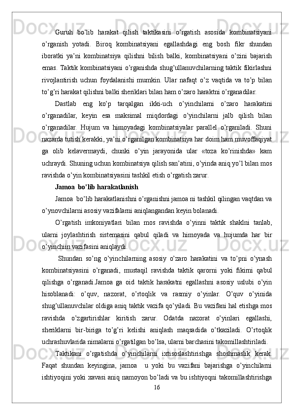 Guruh   bo’lib   harakat   qilish   taktikasini   o’rgatish   asosida   kombinatsiyani
o’rganish   yotadi.   Biroq   kombinatsiyani   egallashdagi   eng   bosh   fikr   shundan
iboratki   ya’ni   kombinatsiya   qilishni   bilish   balki,   kombinatsiyani   o’zini   bajarish
emas. Taktik kombinatsiyani o’rganishda shug’ullanuvchilarning taktik fikirlashni
rivojlantirish   uchun   foydalanishi   mumkin.   Ular   nafaqt   o’z   vaqtida   va   to’p   bilan
to’g’ri harakat qilishni balki sheriklari bilan ham o’zaro haraktni o’rganadilar.
Dastlab   eng   ko’p   tarqalgan   ikki-uch   o’yinchilarni   o’zaro   harakatini
o’rganadilar,   keyin   esa   maksimal   miqdordagi   o’yinchilarni   jalb   qilish   bilan
o’rganadilar.   Hujum   va   himoyadagi   kombinatsiyalar   parallel   o’rganiladi.   Shuni
nazarda tutish kerakki, ya’ni o’rganilgan kombinatsiya har doim ham muvoffaqiyat
ga   olib   kelavermaydi,   chunki   o’yin   jarayonida   ular   «toza   ko’rinishda»   kam
uchraydi. Shuning uchun kombinatsiya qilish san’atini, o’yinda aniq yo’l bilan mos
ravishda o’yin kombinatsiyasini tashkil etish o’rgatish zarur.
Jamoa  bo’lib harakatlanish
Jamoa  bo’lib harakatlanishni o’rganishni jamoa ni tashkil qilingan vaqtdan va
o’ynovchilarni asosiy vazifalarni aniqlangandan keyin bolanadi. 
O’rgatish   imkoniyatlari   bilan   mos   ravishda   o’yinni   taktik   shaklni   tanlab,
ularni   joylashtirish   sistemasini   qabul   qiladi   va   himoyada   va   hujumda   har   bir
o’yinchiin vazifasini aniqlaydi.
  Shundan   so’ng   o’yinchilarning   asosiy   o’zaro   harakatini   va   to’pni   o’ynash
kombinatsiyasini   o’rganadi,   mustaqil   ravishda   taktik   qarorni   yoki   fikirni   qabul
qilishga   o’rganadi.Jamoa   ga   oid   taktik   harakatni   egallashni   asosiy   uslubi   o’yin
hisoblanadi:   o’quv,   nazorat,   o’rtoqlik   va   rasmiy   o’yinlar.   O’quv   o’yinida
shug’ullanuvchilar oldiga aniq taktik vazifa qo’yiladi. Bu vazifani hal etishga mos
ravishda   o’zgartirishlar   kiritish   zarur.   Odatda   nazorat   o’yinlari   egallashi,
sheriklarni   bir-biriga   to’g’ri   kelishi   aniqlash   maqsadida   o’tkaziladi.   O’rtoqlik
uchrashuvlarida nimalarni o’rgatilgan bo’lsa, ularni barchasini takomillashtiriladi.
Taktikani   o’rgatishda   o’yinchilarni   ixtisoslashtirishga   shoshmaslik   kerak.
Faqat   shundan   keyingina,   jamoa     u   yoki   bu   vazifani   bajarishga   o’yinchilarni
ishtiyoqini yoki xavasi aniq namoyon bo’ladi va bu ishtiyoqni takomillashtirishga
16 