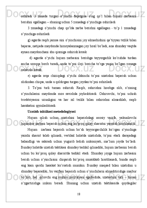 oshiradi   3   zonada   turgan   o’yinchi   faqatgina   o’ng   qo’l   bilan   hujum   zarbasini
berishni egallagan – shuning uchun 5 zonadagi o’yinchiga oshiriladi 
3   zonadagi   o’yinchi   chap   qo’lda   zarba   berishni   egallagan   -   to’p   1   zonadagi
o’yinchiga oshiriladi 
g) agarda raqib jamoa sini o’yinchisini joy almashishini qa’tiyyan tezlik bilan
bajarsa, natijada maydonda himoyalanmagan joy hosil bo’ladi, ana shunday vaqtda
aynan maydonchani shu qismiga oshirish kerak 
  d)   agarda   o’yichi   hujum   zarbasini   berishga   tayyorgarlik   ko’rishda   turdan
ancha   uzoqqa   borib   turadi,   unda   to’pni   iloji   boricha   to’rga   yaqin   bo’lgan   zonaga
oshirishi kerak 
e)   agarda   orqa   chiziqdagi   o’yichi   ikkinchi   to’pni   uzatishni   bajarish   uchun
olidindan chiqsa, unda u qoldirgan turgan joydan to’pni oshiriladi.
3.   To’pni   turli   tuman   oshirish.   Raqib,   oshirishni   hisobga   olib,   o’zining
o’yinchilarini   maydonda   mos   ravishda   joylashtiradi.   Oshiruvchi,   to’pni   uchish
troektriyasini   uzunligini   va   har   xil   tezlik   bilan   oshirishni   almashlab,   raqib
harakatini qiyinlashtiradi. 
Uzatish taktikasi metodologiyasi 
Hujum   qilish   uchun   uzatishini   bajarishdagi   asosiy   vazifa,   yakunlovchi
hujumkor zarbani bajarish uchun eng ko’proq qulay sharoitni yaratish hisoblanaldi.
Hujum     zarbani   bajarish   uchun   bo’sh   tayyorgarchilik   ko’rgan   o’yinchiga
yaxshi   sharoit   talab   qilinadi;   vertikal   holatda   uzatishda,   to’pni   etarli   darajadagi
balandligi   va   sakrash   uchun   yugurib   kelish   imkoniyati,   ma’lum   joyda   bo’ladi.
Bunday holatda uzatish taktikasi shunday tashkil qilinadiki, hujum zarbasini berish
uchun   bu   ko’proq   qulay   sharoitda   tashkil   etadi.   Shunday   joyga   hujum   zarbasini
berish   uchun   o’yinchisini   chiqarish   ko’proq   murakkab   hisoblanadi,   bunda   raqib
eng   kam   qarshi   harakat   ko’rsatish   mumkin.   Bunday   maqsad   bilan   uzatishni   u
shunday bajaradiki, bu vazfani bajarish uchun o’yinchilarni almashtirishga majbur
bo’lish,   hal     qiluvchi   eng   muhim   pozitsiyani   egallashda,   uzatashini   turli   –   tuman
o’zgartirishga   imkon   beradi.   Shuning   uchun   uzatish   taktikasida   quydagilar
18 