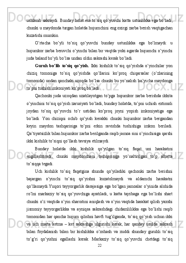 ushlanib sakraydi. Bunday holat esa to’siq qo’yuvchi katta ustunlikka ega bo’ladi,
chunki u maydonda turgan holatda hujumchini eng oxirgi zarba berish vaqtigachan
kuzatishi mumkin.
O’rtacha   bo’yli   to’siq   qo’yuvchi   bunday   ustunlikka   ega   bo’lmaydi:   u
hujumkor zarba beruvchi o’yinchi bilan bir vaqtda yoki agarda hujumchi o’yinchi
juda baland bo’yli bo’lsa undan oldin sakrashi kerak bo’ladi.
Guruh   bo’lib   to’siq   qo’yish.   Ikki   kishilik   to’siq   qo’yishda   o’yinchilar   yon
chiziq   tomoniga   to’siq   qo’yishda   qo’llarini   ko’proq   chiqarsalar   (o’zlarining
tomonida) undan qanchaki uzoqda bo’lsa chunki bu yo’nalish bo’yicha maydonga
to’pni tushish imkoniyati ko’proq bo’ladi. 
Qachonki  juda uzoqdan  uzatilayotgan to’pga  hujumkor  zarba berishda ikkita
o’yinchini to’siq qo’yish zaruriyati bo’ladi, bunday holatda, to’pni uchish extimoli
joydan   to’siq   qo’yuvchi   to’r   ustidan   ko’proq   joyni   yopish   imkoniyatiga   ega
bo’ladi.   Yon   chiziqni   ochib   qo’yish   kerakki   chunki   hujumkor   zarba   bergandan
keyin   maydon   tashqarisiga   to’pni   erkin   ravishda   tushishiga   imkon   beriladi.
Qa’tiyatsizlik bilan hujumkor zarba berilganda raqib jamoa sini o’yinchisiga qarshi
ikki kishilik to’siqni qo’llash tavsiya etilmaydi. 
Bunday   holatda   ikki   kishilik   qo’yilgan   to’siq   faqat   uni   harakatini
engillashtiradi,   chunki   maydonchani   tashqarisiga   yo’naltirilgan   to’p   albatta
to’siqqa tegadi.
Uch   kishilik   to’siq   faqatgina   shunda   qo’yiladiki   qachonki   zarba   berishni
bajargan   o’yinchi   to’siq   qo’yishni   kuzatolmaydi   va   aldamchi   harakatni
qo’llamaydi.Yuqori tayyorgarlik darajasiga ega bo’lgan jamoalar o’yinida alohida
ro’lni   markaziy   to’siq   qo’yuvchiga   ajratiladi,   u   katta   tajribaga   ega   bo’lishi   shart
chunki o’z vaqtida o’yin sharoitini aniqlash va o’yin vaqtida harakat qilish yaxshi
jismoniy   tayyorgarlikka   va   ayniqsa   sakrashdagi   chidamlilikka   ega   bo’lishi   raqib
tomonidan har qancha hujum qilishni havfi tug’ilganda, to’siq qo’yish uchun ikki
va   uch   marta   ketma   –   ket   sakrashga   ulgurishi   kerak,   har   qanday   usulda   sakrash
bilan   foydalanish   bilan   bir   kishilikka   o’xshash   va   xuddi   shunday   guruhli   to’siq
to’g’ri   qo’yishni   egallashi   kerak.   Markaziy   to’siq   qo’yuvchi   chetdagi   to’siq
22 