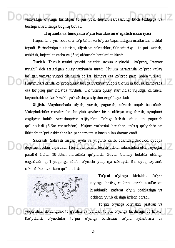 vaziyatiga   о‘yinga   kiritilgan   tо‘pni   yoki   hujum   zarbasining   kuch   tezligiga   va
boshqa sharoitlarga bog‘liq bо‘ladi. 
Hujumda va himoyada o’yin texnikasi ni o’rgatish nazariyasi
Hujumda o’yin texnikasi to’p bilan va to’psiz bajariladigan usullardan tashkil
topadi.   Birinchisiga   tik   turish,   siljish   va   sakrashlar,   ikkinchisiga   –   to’pni   uzatish,
oshirish, hujumlar zarba va (fint) aldamchi harakatlar kiradi.
Turish.   Texnik   usulni   yaxshi   bajarish   uchun   o’yinchi     ko’proq,   “tayyor
turishi”   deb   ataladigan   qulay   vaziyatda   turadi.   Hujum   harakatida   ko’proq   qulay
bo’lgan   vaziyat   yuqori   tik   turish   bo’lsa,   himoya   esa   ko’proq   past     holda   turiladi.
Hujum harakatida ko’proq qulay bo’lgan vaziyat yuqori tik turish bo’lsa, himoyada
esa   ko’proq   past   holatda   turiladi.   Tik   turish   qulay   start   holat   vujudga   keltiradi,
keyinchalik undan kerakli yo’nalishiga siljishni engil bajariladi. 
Siljish.   Maydonchada   siljish,   yurish,   yugurish,   sakrash   orqali   bajariladi.
Voleybolchilar   maydoncha     bo’ylab   gavdani   biroz   oldinga   engashtirib,   oyoqlarni
engilgina   bukib,   yumshoqqina   siljiydilar.   To’pga   kelish   uchun   tez   yugurish
qo’llaniladi   (3-5m   masofadan).   Hujum   zarbasini   berishda,   to’siq   qo’yishda   va
ikkinchi to’pni oshirishda ko’proq tez-tez sakrash bilan davom etadi.
Sakrash.   Sakrash   turgan   joyda   va   yugurib   kelib,   odamdagidek   ikki   oyoqda
depsinish bilan bajariladi. Hujum zarbasini berish uchun sakrashdan oldin oyoqlar
parallel   holda   20-30sm   masofada   qo’yiladi.   Gavda   bunday   holatda   oldinga
engashadi,   qo’l   yuqoriga   siltab,   o’yinchi   yuqoriga   sakraydi.   Bir   oyoq   depsinib
sakrash kamdan-kam qo’llaniladi. 
To’pni   o’yinga   kiritish.   To’pni
o’yinga   kiritig   muhim   texnik   usullardan
hisoblanib,   nafaqat   o’yin   boshlashga   va
ochkoni yutib olishga imkon beradi. 
To’pni   o’yinga   kiritishni   pastdan   va
yuqoridan,   shuningdek   to’g’ridan   va   yondan   to’pni   o’yinga   kiritishga   bo’linadi.
Ko’pchilik   o’yinchilar   to’pni   o’yinga   kiritishni   to’pni   aylantirish   va
24 
