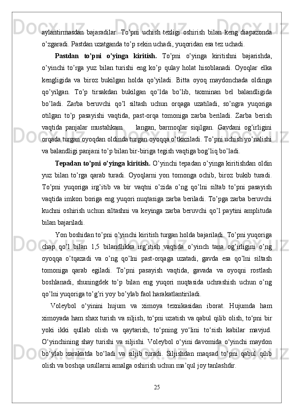 aylantirmasdan   bajaradilar.   To’pni   uchish   tezligi   oshirish   bilan   keng   diapazonda
o’zgaradi. Pastdan uzatganda to’p sekin uchadi, yuqoridan esa tez uchadi. 
Pastdan   to’pni   o’yinga   kiritish.   To’pni   o’yinga   kiritishni   bajarishda,
o’yinchi   to’rga   yuz   bilan   turishi   eng   ko’p   qulay   holat   hisoblanadi.   Oyoqlar   elka
kengligida   va   biroz   bukilgan   holda   qo’yiladi.   Bitta   oyoq   maydonchada   oldinga
qo’yilgan.   To’p   tirsakdan   bukilgan   qo’lda   bo’lib,   taxminan   bel   balandligida
bo’ladi.   Zarba   beruvchi   qo’l   siltash   uchun   orqaga   uzatiladi,   so’ngra   yuqoriga
otilgan   to’p   pasayishi   vaqtida,   past-orqa   tomoniga   zarba   beriladi.   Zarba   berish
vaqtida   panjalar   mustahkam         langan,   barmoqlar   siqilgan.   Gavdani   og’irligini
orqada turgan oyoqdan oldinda turgan oyoqqa o’tkaziladi. To’pni uchish yo’nalishi
va balandligi panjani to’p bilan bir-biriga tegish vaqtiga bog’liq bo’ladi.
Tepadan to’pni o’yinga kiritish.   O’yinchi tepadan o’yinga kiritishdan oldin
yuz   bilan   to’rga   qarab   turadi.   Oyoqlarni   yon   tomonga   ochib,   biroz   bukib   turadi.
To’pni   yuqoriga   irg’itib   va   bir   vaqtni   o’zida   o’ng   qo’lni   siltab   to’pni   pasayish
vaqtida imkon boriga eng yuqori  nuqtasiga zarba beriladi. To’pga zarba beruvchi
kuchni   oshirish  uchun  siltashni  va  keyinga   zarba  beruvchi   qo’l  paytini  amplituda
bilan bajariladi.
Yon boshidan to’pni o’yinchi kiritish turgan holda bajariladi. To’pni yuqoriga
chap   qo’l   bilan   1,5   bilandlikka   irg’itish   vaqtida   o’yinch   tana   og’irligini   o’ng
oyoqqa   o’tqazadi   va   o’ng   qo’lni   past-orqaga   uzatadi,   gavda   esa   qo’lni   siltash
tomoniga   qarab   egiladi.   To’pni   pasayish   vaqtida,   gavada   va   oyoqni   rostlash
boshlanadi,   shuningdek   to’p   bilan   eng   yuqori   nuqtasida   uchrashish   uchun   o’ng
qo’lni yuqoriga to’g’ri yoy bo’ylab faol harakatlantiriladi.
Voleybol   о‘yinini   hujum   va   ximoya   texnikasidan   iborat.   Hujumda   ham
ximoyada ham shax turish va siljish, tо‘pni uzatish va qabul qilib olish, tо‘pni bir
yoki   ikki   qullab   olish   va   qaytarish,   tо‘pning   yо‘lini   tо‘sish   kabilar   mavjud.
О‘yinchining  shay  turishi   va  siljishi.   Voleybol   о‘yini  davomida  о‘yinchi   maydon
bо‘ylab   xarakatda   bо‘ladi   va   siljib   turadi.   Siljishdan   maqsad   tо‘pni   qabul   qilib
olish va boshqa usullarni amalga oshirish uchun ma’qul joy tanlashdir. 
25 