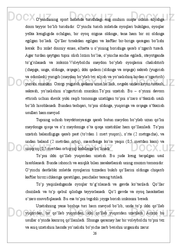 О‘yinchining   sport   holatida   turishdagi   eng   muhim   nuqta   uchun   siljishga
doim   tayyor   bо‘lib   turishidir.   О‘yinchi   turish   xolatida   oyoqlari   bukilgan,   oyoqlar
yelka   kengligida   ochilgan,   bir   oyoq   ozgina   oldinga,   tana   ham   bir   oz   oldinga
egilgan   bо‘ladi.   Qо‘llar   tirsakdan   egilgan   va   kaftlar   bir-biriga   qaragan   bо‘lishi
kerak.   Bu   xolat   doimiy   emas,   albatta   u   о‘yining   borishiga   qarab   о‘zgarib   turadi.
Agar turdan qaytgan tupni olish lozim bо‘lsa, о‘yincha ancha egiladi, otayotganda
tо‘g‘rilanadi   va   xokozo.Voleybolchi   maydon   bо‘ylab   oyoqlarini   chalishtirib
(chapga, unga, oldinga, orqaga), ikki  qadam  (oldinga va orqaga) sakrab (yugirish
va odimlash) yurigib (maydon bо‘ylab tez siljish va yо‘nalishini birdan о‘zgartirib)
yurishi mumkin. Oxirgi yugirish qadami uzun bо‘ladi, negaki undan keyin tuxtash,
sakrash,   yо‘nalishini   о‘zgartirish   mumkin.Tо‘pni   uzatish.   Bu   –   о‘yinni   davom
ettirish   uchun   sherik   yoki   raqib   tomoniga   uzatilgan   tо‘pni   о‘zaro   о‘tkazish   usuli
bо‘lib hisoblanadi. Bundan tashqari, tо‘pni  oldinga, yuqoriga va orqaga о‘tkazish
usullari ham mavjud. 
Tupning   uchish   trayektoriyasiga   qarab   butun   maydon   bо‘ylab   uzun   qо‘lni
maydonga   qisqa   va  о‘z   maydoniga  о‘ta  qisqa   uzatishlar   ham   qо‘llaniladi.   Tо‘pni
uzatish   balandligiga   qarab   past   (tо‘rdan   1   mert   yuqori),   о‘rta   (2   metrgacha),   va
undan   baland   (2   metrdan   ortiq),   masofasiga   kо‘ra   yaqin   (0,5   mertdan   kam)   va
uzoqroq (0,5 mertdan ortiqroq) kabilarga bо‘linadi.
Tо‘pni   ikki   qо‘llab   yuqoridan   uzatish.   Bu   juda   keng   tarqalgan   usul
hisoblanadi. Bunda ishonch va aniqlik bilan xarakatlanish uning muxim tomonidir.
О‘yinchi   dastlabki   xolatda   oyoqlarini   tizzadan   bukib   qо‘llarini   oldinga   chiqarib
kaftlar biroz ichkariga qaratilgan, panchalar tarang tutiladi. 
Tо‘p   yaqinlashganda   oyoqlar   tо‘g‘rilanadi   va   gavda   kо‘tariladi.   Qо‘llar
chuziladi   va   tо‘p   qabul   qilishga   tayyorlanadi.   Qо‘l   gavda   va   oyoq   harakatlari
о‘zaro muvofiqlanadi. Bu esa tо‘pni tegishli joyga borish imkonini beradi. 
Uzatishning   yana   boshqa   turi   ham   mavjud   bо‘lib,   unda   tо‘p   ikki   qо‘llab
yuqoridan,   bir   qо‘llab   yuqoridan,   ikki   qо‘llab   yuqoridan   uzatiladi.   Ammo   bu
usullar о‘yinda kamroq qо‘llaniladi. Shunga qaramay har bir voleybolchi tо‘pni tez
va aniq uzatishini hamda yо‘nalishi bо‘yicha zarb berishni urganishi zarur.
26 