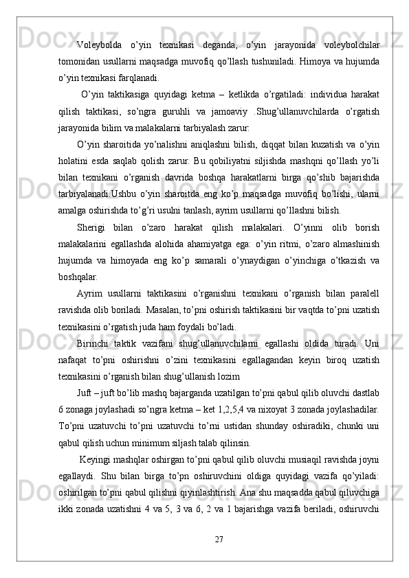 Voleybolda   o’yin   texnikasi   deganda,   o’yin   jarayonida   voleybolchilar
tomonidan usullarni maqsadga muvofiq qo’llash tushuniladi. Himoya va hujumda
o’yin texnikasi farqlanadi.
  O’yin   taktikasiga   quyidagi   ketma   –   ketlikda   o’rgatiladi:   individua   harakat
qilish   taktikasi,   so’ngra   guruhli   va   jamoaviy   .Shug’ullanuvchilarda   o’rgatish
jarayonida bilim va malakalarni tarbiyalash zarur:
O’yin  sharoitida   yo’nalishni   aniqlashni  bilish,  diqqat  bilan  kuzatish  va  o’yin
holatini   esda   saqlab   qolish   zarur.   Bu   qobiliyatni   siljishda   mashqni   qo’llash   yo’li
bilan   texnikani   o’rganish   davrida   boshqa   harakatlarni   birga   qo’shib   bajarishda
tarbiyalanadi.Ushbu   o’yin   sharoitda   eng   ko’p   maqsadga   muvofiq   bo’lishi,   ularni
amalga oshirishda to’g’ri usulni tanlash, ayrim usullarni qo’llashni bilish.
Sherigi   bilan   o’zaro   harakat   qilish   malakalari.   O’yinni   olib   borish
malakalarini   egallashda   alohida   ahamiyatga   ega:   o’yin   ritmi,   o’zaro   almashinish
hujumda   va   himoyada   eng   ko’p   samarali   o’ynaydigan   o’yinchiga   o’tkazish   va
boshqalar.
Ayrim   usullarni   taktikasini   o’rganishni   texnikani   o’rganish   bilan   paralell
ravishda olib boriladi. Masalan, to’pni oshirish taktikasini bir vaqtda to’pni uzatish
texnikasini o’rgatish juda ham foydali bo’ladi. 
Birinchi   taktik   vazifani   shug’ullanuvchilarni   egallashi   oldida   turadi.   Uni
nafaqat   to’pni   oshirishni   o’zini   texnikasini   egallagandan   keyin   biroq   uzatish
texnikasini o’rganish bilan shug’ullanish lozim 
Juft – juft bo’lib mashq bajarganda uzatilgan to’pni qabul qilib oluvchi dastlab
6 zonaga joylashadi so’ngra ketma – ket 1,2,5,4 va nixoyat 3 zonada joylashadilar.
To’pni   uzatuvchi   to’pni   uzatuvchi   to’rni   ustidan   shunday   oshiradiki,   chunki   uni
qabul qilish uchun minimum siljash talab qilinsin.
 Keyingi mashqlar oshirgan to’pni qabul qilib oluvchi musiaqil ravishda joyni
egallaydi.   Shu   bilan   birga   to’pn   oshiruvchini   oldiga   quyidagi   vazifa   qo’yiladi:
oshirilgan to’pni qabul qilishni qiyinlashtirish. Ana shu maqsadda qabul qiluvchiga
ikki zonada uzatishni 4 va 5, 3 va 6, 2 va 1 bajarishga vazifa beriladi, oshiruvchi
27 