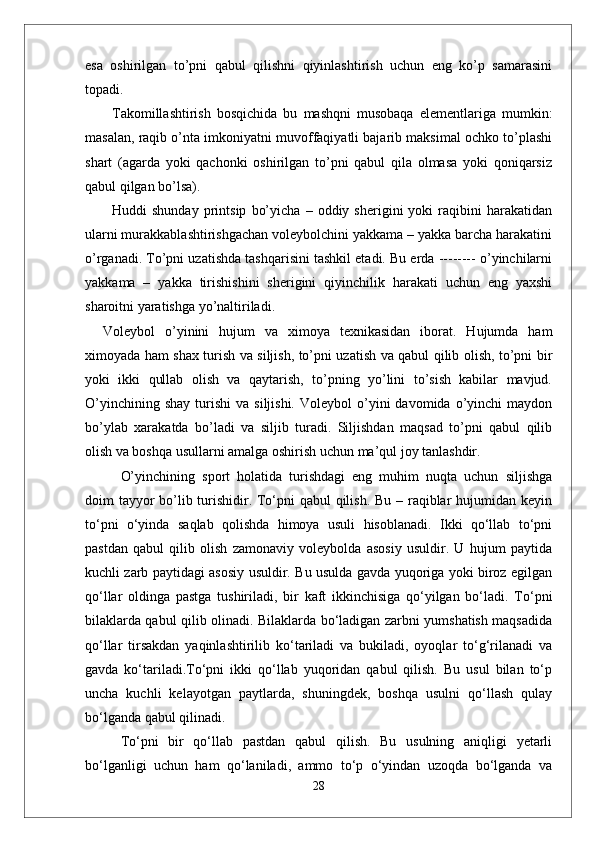 esa   oshirilgan   to’pni   qabul   qilishni   qiyinlashtirish   uchun   eng   ko’p   samarasini
topadi. 
Takomillashtirish   bosqichida   bu   mashqni   musobaqa   elementlariga   mumkin:
masalan, raqib o’nta imkoniyatni muvoffaqiyatli bajarib maksimal ochko to’plashi
shart   (agarda   yoki   qachonki   oshirilgan   to’pni   qabul   qila   olmasa   yoki   qoniqarsiz
qabul qilgan bo’lsa).
Huddi   shunday   printsip   bo’yicha   –   oddiy  sherigini   yoki   raqibini   harakatidan
ularni murakkablashtirishgachan voleybolchini yakkama – yakka barcha harakatini
o’rganadi. To’pni uzatishda tashqarisini tashkil etadi. Bu erda -------- o’yinchilarni
yakkama   –   yakka   tirishishini   sherigini   qiyinchilik   harakati   uchun   eng   yaxshi
sharoitni yaratishga yo’naltiriladi. 
Voleybol   о’yinini   hujum   va   ximoya   texnikasidan   iborat.   Hujumda   ham
ximoyada ham shax turish va siljish, tо’pni uzatish va qabul qilib olish, tо’pni bir
yoki   ikki   qullab   olish   va   qaytarish,   tо’pning   yо’lini   tо’sish   kabilar   mavjud.
О’yinchining  shay  turishi   va  siljishi.   Voleybol   о’yini  davomida  о’yinchi   maydon
bо’ylab   xarakatda   bо’ladi   va   siljib   turadi.   Siljishdan   maqsad   tо’pni   qabul   qilib
olish va boshqa usullarni amalga oshirish uchun ma’qul joy tanlashdir. 
О’yinchining   sport   holatida   turishdagi   eng   muhim   nuqta   uchun   siljishga
doim tayyor  bо’lib turishidir. Tо‘pni  qabul  qilish. Bu – raqiblar  hujumidan keyin
tо‘pni   о‘yinda   saqlab   qolishda   himoya   usuli   hisoblanadi.   Ikki   qо‘llab   tо‘pni
pastdan   qabul   qilib   olish   zamonaviy   voleybolda   asosiy   usuldir.   U   hujum   paytida
kuchli zarb paytidagi asosiy usuldir. Bu usulda gavda yuqoriga yoki biroz egilgan
qо‘llar   oldinga   pastga   tushiriladi,   bir   kaft   ikkinchisiga   qо‘yilgan   bо‘ladi.   Tо‘pni
bilaklarda qabul qilib olinadi. Bilaklarda bо‘ladigan zarbni yumshatish maqsadida
qо‘llar   tirsakdan   yaqinlashtirilib   kо‘tariladi   va   bukiladi,   oyoqlar   tо‘g‘rilanadi   va
gavda   kо‘tariladi.Tо‘pni   ikki   qо‘llab   yuqoridan   qabul   qilish.   Bu   usul   bilan   tо‘p
uncha   kuchli   kelayotgan   paytlarda,   shuningdek,   boshqa   usulni   qо‘llash   qulay
bо‘lganda qabul qilinadi. 
Tо‘pni   bir   qо‘llab   pastdan   qabul   qilish.   Bu   usulning   aniqligi   yetarli
bо‘lganligi   uchun   ham   qо‘laniladi,   ammo   tо‘p   о‘yindan   uzoqda   bо‘lganda   va
28 