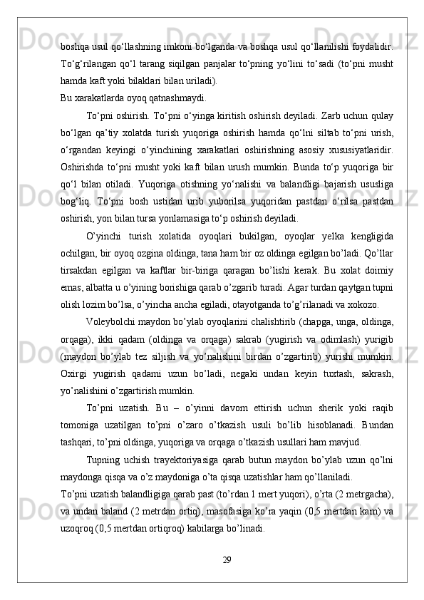 boshqa usul qо‘llashning imkoni bо‘lganda va boshqa usul qо‘llanilishi foydalidir.
Tо‘g‘rilangan   qо‘l   tarang   siqilgan   panjalar   tо‘pning   yо‘lini   tо‘sadi   (tо‘pni   musht
hamda kaft yoki bilaklari bilan uriladi). 
Bu xarakatlarda oyoq qatnashmaydi.
Tо‘pni oshirish. Tо‘pni о‘yinga kiritish oshirish deyiladi. Zarb uchun qulay
bо‘lgan   qa’tiy   xolatda   turish   yuqoriga   oshirish   hamda   qо‘lni   siltab   tо‘pni   urish,
о‘rgandan   keyingi   о‘yinchining   xarakatlari   oshirishning   asosiy   xususiyatlaridir.
Oshirishda   tо‘pni   musht   yoki   kaft   bilan   urush   mumkin.   Bunda   tо‘p   yuqoriga   bir
qо‘l   bilan   otiladi.   Yuqoriga   otishning   yо‘nalishi   va   balandligi   bajarish   ususliga
bog‘liq.   Tо‘pni   bosh   ustidan   urib   yuborilsa   yuqoridan   pastdan   о‘rilsa   pastdan
oshirish, yon bilan tursa yonlamasiga tо‘p oshirish deyiladi. 
О’yinchi   turish   xolatida   oyoqlari   bukilgan,   oyoqlar   yelka   kengligida
ochilgan, bir oyoq ozgina oldinga, tana ham bir oz oldinga egilgan bо’ladi. Qо’llar
tirsakdan   egilgan   va   kaftlar   bir-biriga   qaragan   bо’lishi   kerak.   Bu   xolat   doimiy
emas, albatta u о’yining borishiga qarab о’zgarib turadi. Agar turdan qaytgan tupni
olish lozim bо’lsa, о’yincha ancha egiladi, otayotganda tо’g’rilanadi va xokozo. 
Voleybolchi maydon bо’ylab oyoqlarini chalishtirib (chapga, unga, oldinga,
orqaga),   ikki   qadam   (oldinga   va   orqaga)   sakrab   (yugirish   va   odimlash)   yurigib
(maydon   bо’ylab   tez   siljish   va   yо’nalishini   birdan   о’zgartirib)   yurishi   mumkin.
Oxirgi   yugirish   qadami   uzun   bо’ladi,   negaki   undan   keyin   tuxtash,   sakrash,
yо’nalishini о’zgartirish mumkin.
Tо’pni   uzatish.   Bu   –   о’yinni   davom   ettirish   uchun   sherik   yoki   raqib
tomoniga   uzatilgan   tо’pni   о’zaro   о’tkazish   usuli   bо’lib   hisoblanadi.   Bundan
tashqari, tо’pni oldinga, yuqoriga va orqaga о’tkazish usullari ham mavjud. 
Tupning   uchish   trayektoriyasiga   qarab   butun   maydon   bо’ylab   uzun   qо’lni
maydonga qisqa va о’z maydoniga о’ta qisqa uzatishlar ham qо’llaniladi. 
Tо’pni uzatish balandligiga qarab past (tо’rdan 1 mert yuqori), о’rta (2 metrgacha),
va undan baland (2 metrdan ortiq), masofasiga kо’ra yaqin (0,5 mertdan kam) va
uzoqroq (0,5 mertdan ortiqroq) kabilarga bо’linadi.
29 