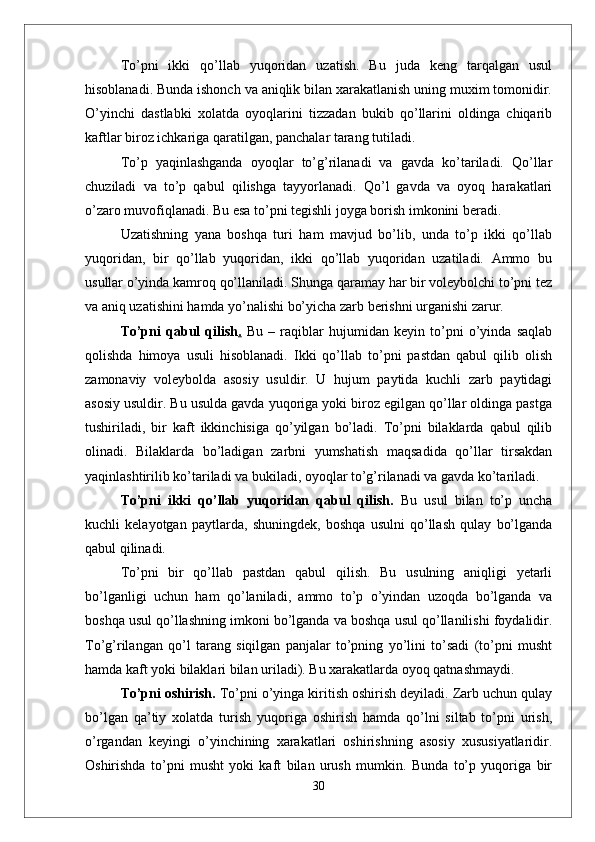 Tо’pni   ikki   qо’llab   yuqoridan   uzatish.   Bu   juda   keng   tarqalgan   usul
hisoblanadi. Bunda ishonch va aniqlik bilan xarakatlanish uning muxim tomonidir.
О’yinchi   dastlabki   xolatda   oyoqlarini   tizzadan   bukib   qо’llarini   oldinga   chiqarib
kaftlar biroz ichkariga qaratilgan, panchalar tarang tutiladi. 
Tо’p   yaqinlashganda   oyoqlar   tо’g’rilanadi   va   gavda   kо’tariladi.   Qо’llar
chuziladi   va   tо’p   qabul   qilishga   tayyorlanadi.   Qо’l   gavda   va   oyoq   harakatlari
о’zaro muvofiqlanadi. Bu esa tо’pni tegishli joyga borish imkonini beradi. 
Uzatishning   yana   boshqa   turi   ham   mavjud   bо’lib,   unda   tо’p   ikki   qо’llab
yuqoridan,   bir   qо’llab   yuqoridan,   ikki   qо’llab   yuqoridan   uzatiladi.   Ammo   bu
usullar о’yinda kamroq qо’llaniladi. Shunga qaramay har bir voleybolchi tо’pni tez
va aniq uzatishini hamda yо’nalishi bо’yicha zarb berishni urganishi zarur.
Tо’pni   qabul   qilish .   Bu   –   raqiblar   hujumidan   keyin   tо’pni   о’yinda   saqlab
qolishda   himoya   usuli   hisoblanadi.   Ikki   qо’llab   tо’pni   pastdan   qabul   qilib   olish
zamonaviy   voleybolda   asosiy   usuldir.   U   hujum   paytida   kuchli   zarb   paytidagi
asosiy usuldir. Bu usulda gavda yuqoriga yoki biroz egilgan qо’llar oldinga pastga
tushiriladi,   bir   kaft   ikkinchisiga   qо’yilgan   bо’ladi.   Tо’pni   bilaklarda   qabul   qilib
olinadi.   Bilaklarda   bо’ladigan   zarbni   yumshatish   maqsadida   qо’llar   tirsakdan
yaqinlashtirilib kо’tariladi va bukiladi, oyoqlar tо’g’rilanadi va gavda kо’tariladi.
Tо’pni   ikki   qо’llab   yuqoridan   qabul   qilish.   Bu   usul   bilan   tо’p   uncha
kuchli   kelayotgan   paytlarda,   shuningdek,   boshqa   usulni   qо’llash   qulay   bо’lganda
qabul qilinadi. 
Tо’pni   bir   qо’llab   pastdan   qabul   qilish.   Bu   usulning   aniqligi   yetarli
bо’lganligi   uchun   ham   qо’laniladi,   ammo   tо’p   о’yindan   uzoqda   bо’lganda   va
boshqa usul qо’llashning imkoni bо’lganda va boshqa usul qо’llanilishi foydalidir.
Tо’g’rilangan   qо’l   tarang   siqilgan   panjalar   tо’pning   yо’lini   tо’sadi   (tо’pni   musht
hamda kaft yoki bilaklari bilan uriladi). Bu xarakatlarda oyoq qatnashmaydi.
Tо’pni oshirish.  Tо’pni о’yinga kiritish oshirish deyiladi. Zarb uchun qulay
bо’lgan   qa’tiy   xolatda   turish   yuqoriga   oshirish   hamda   qо’lni   siltab   tо’pni   urish,
о’rgandan   keyingi   о’yinchining   xarakatlari   oshirishning   asosiy   xususiyatlaridir.
Oshirishda   tо’pni   musht   yoki   kaft   bilan   urush   mumkin.   Bunda   tо’p   yuqoriga   bir
30 