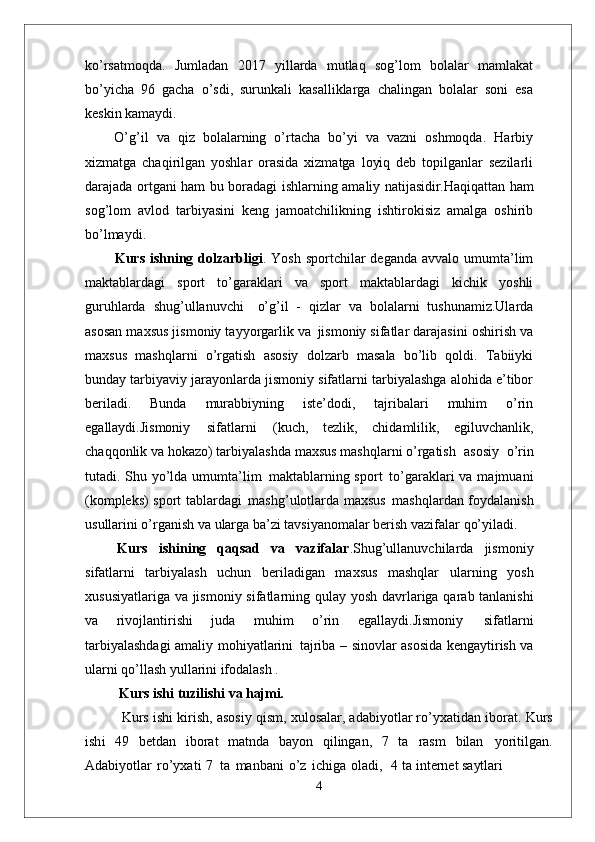 ko’rsatmoqda.   Jumladan   2017   yillarda   mutlaq   sog’lom   bolalar   mamlakat
bo’yicha   96   gacha   o’sdi,   surunkali   kasalliklarga   chalingan   bolalar   soni   esa
keskin kamaydi.
  O’g’il   va   qiz   bolalarning   o’rtacha   bo’yi   va   vazni   oshmoqda.   Harbiy
xizmatga   chaqirilgan   yoshlar   orasida   xizmatga   loyiq   deb   topilganlar   sezilarli
darajada ortgani ham bu boradagi ishlarning amaliy   natijasidir. Haqiqattan   ham
sog’lom   avlod   tarbiyasini   keng   jamoatchilikning   ishtirokisiz   amalga   oshirib
bo’lmaydi. 
            Kurs ishning dolzarbligi . Yosh sportchilar  deganda  avvalo umumta’lim
maktablardagi   sport   to’garaklari   va   sport   maktablardagi   kichik   yoshli
guruhlarda   shug’ullanuvchi  o’g’il   -   qizlar   va   bolalarni   tushunamiz.Ularda
asosan maxsus jismoniy tayyorgarlik va   jismoniy sifatlar darajasini oshirish va
maxsus   mashqlarni   o’rgatish   asosiy   dolzarb   masala   bo’lib   qoldi.   Tabiiyki
bunday tarbiyaviy jarayonlarda jismoniy sifatlarni tarbiyalashga alohida e’tibor
beriladi.   Bunda   murabbiyning   iste’dodi,   tajribalari   muhim   o’rin
egallaydi.Jismoniy   sifatlarni   (kuch,   tezlik,   chidamlilik,   egiluvchanlik,
chaqqonlik va hokazo) tarbiyalashda maxsus mashqlarni o’rgatish   asosiy   o’rin
tutadi. Shu yo’lda umumta’lim   maktablarning sport   to’garaklari va majmuani
(kompleks) sport tablardagi   mashg’ulotlarda maxsus   mashqlardan foydalanish
usullarini o’rganish va ularga ba’zi tavsiyanomalar berish vazifalar qo’yiladi. 
  Kurs   ishining   qaqsad   va   vazifalar .Shug’ullanuvchilarda   jismoniy
sifatlarni   tarbiyalash   uchun   beriladigan   maxsus   mashqlar   ularning   yosh
xususiyatlariga   va jismoniy   sifatlarning   qulay   yosh davrlariga qarab tanlanishi
va   rivojlantirishi   juda   muhim   o’rin   egallaydi.Jismoniy   sifatlarni
tarbiyalashdagi   amaliy   mohiyatlarini   tajriba –   sinovlar asosida kengaytirish va
ularni qo’llash yullarini ifodalash . 
Kurs ishi   tuzilishi   va  hajmi.
            Kurs ishi kirish,  asosiy qism , xulosalar, adabiyotlar ro’yxatidan iborat.  Kurs
i sh i   49   betdan   iborat   matnda   bayon   qilingan,   7   ta   rasm   bilan   yoritilgan.
Adabiyotlar   ro’yxati   7   ta   manbani   o’z   ichiga   oladi,    4 ta i nternet  saytlari
4 