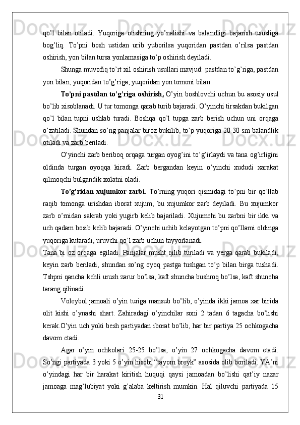 qо’l   bilan   otiladi.   Yuqoriga   otishning   yо’nalishi   va   balandligi   bajarish   ususliga
bog’liq.   Tо’pni   bosh   ustidan   urib   yuborilsa   yuqoridan   pastdan   о’rilsa   pastdan
oshirish, yon bilan tursa yonlamasiga tо’p oshirish deyiladi. 
Shunga muvofiq tо’rt xil oshirish usullari mavjud: pastdan tо’g’riga, pastdan
yon bilan, yuqoridan tо’g’riga, yuqoridan yon tomoni bilan.
Tо’pni pastdan tо’g’riga oshirish .   О’yin boshlovchi uchun bu asosiy usul
bо’lib xisoblanadi. U tur tomonga qarab turib bajaradi. О’yinchi tirsakdan bukilgan
qо’l   bilan   tupni   ushlab   turadi.   Boshqa   qо’l   tupga   zarb   berish   uchun   uni   orqaga
о’zatiladi. Shundan sо’ng panjalar biroz bukilib, tо’p yuqoriga 20-30 sm balandlik
otiladi va zarb beriladi. 
О’yinchi zarb beriboq orqaga turgan oyog’ini tо’g’irlaydi va tana og’irligini
oldinda   turgan   oyoqqa   kiradi.   Zarb   bergandan   keyin   о’yinchi   xududi   xarakat
qilmoqchi bulgandik xolatni oladi. 
Tо’g’ridan   xujumkor   zarbi.   Tо’rning   yuqori   qismidagi   tо’pni   bir   qо’llab
raqib   tomonga   urishdan   iborat   xujum,   bu   xujumkor   zarb   deyiladi.   Bu   xujumkor
zarb о’rnidan sakrab yoki yugirb kelib bajariladi. Xujumchi  bu zarbni bir ikki  va
uch qadam bosib kelib bajaradi. О’yinchi uchib kelayotgan tо’pni qо’llarni oldinga
yuqoriga kutaradi, uruvchi qо’l zarb uchun tayyorlanadi. 
Tana   bi   oz   orqaga   egiladi.   Panjalar   musht   qilib   turiladi   va   yerga   qarab   bukiladi,
keyin   zarb   beriladi,   shundan   sо’ng   oyoq   pastga   tushgan   tо’p   bilan   birga   tushadi.
Tshpni qancha kchli urush zarur bо’lsa, kaft shuncha bushroq bо’lsa, kaft shuncha
tarang qilinadi. 
Voleybol jamoali о’yin turiga mansub bо’lib, о’yinda ikki jamoa xar birida
olit   kishi   о’ynashi   shart.   Zahiradagi   о’yinchilar   soni   2   tadan   6   tagacha   bо’lishi
kerak.О’yin uch yoki besh partiyadan iborat bо’lib, har bir partiya 25 ochkogacha
davom etadi.
  Agar   о’yin   ochkolari   25-25   bо’lsa,   о’yin   27   ochkogacha   davom   etadi.
Sо’ngi partiyada 3 yoki 5 о’yin hisobi “tayom breyk” asosida olib boriladi. YA’ni
о’yindagi   har   bir   harakat   kiritish   huquqi   qaysi   jamoadan   bо’lishi   qat’iy   nazar
jamoaga   mag’lubiyat   yoki   g’alaba   keltirish   mumkin.   Hal   qiluvchi   partiyada   15
31 