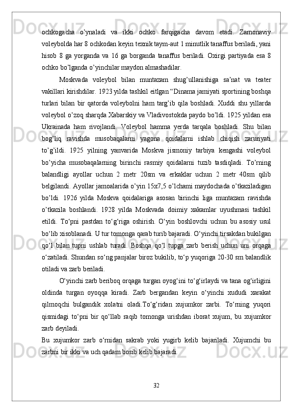 ochkogacha   о’ynaladi   va   ikki   ochko   farqigacha   davom   etadi.   Zamonaviy
voleybolda har 8 ochkodan keyin texnik taym-aut 1 minutlik tanaffus beriladi, yani
hisob   8   ga   yorganda   va   16   ga   borganda   tanaffus   beriladi.   Oxirgi   partiyada   esa   8
ochko bо’lganda о’yinchilar maydon almashadilar.
Moskvada   voleybol   bilan   muntazam   shug’ullanishiga   sa’nat   va   teater
vakillari kirishdilar. 1923 yilda tashkil eitlgan “Dinama jamiyati sportining boshqa
turlari   bilan   bir   qatorda   voleybolni   ham   targ’ib   qila   boshladi.   Xuddi   shu   yillarda
voleybol о’zoq sharqda Xabarskiy va Vladivostokda paydo bо’ldi. 1925 yildan esa
Ukrainada   ham   rivojlandi.   Voleybol   hamma   yerda   tarqala   boshladi.   Shu   bilan
bog’liq   ravishda   musobaqalarni   yagona   qoidalarni   ishlab   chiqish   zaruriyati
tо’g’ildi.   1925   yilning   yanvarida   Moskva   jismoniy   tarbiya   kengashi   voleybol
bо’yicha   musobaqalarning   birinchi   rasmiy   qoidalarni   tuzib   tasdiqladi.   Tо’rning
balandligi   ayollar   uchun   2   metr   20sm   va   erkaklar   uchun   2   metr   40sm   qilib
belgilandi. Ayollar jamoalarida о’yin 15x7,5 о’lchami maydochada о’tkaziladigan
bо’ldi.   1926   yilda   Moskva   qoidalariga   asosan   birinchi   liga   muntazam   ravishda
о’tkazila   boshlandi.   1928   yilda   Moskvada   doimiy   xakamlar   uyushmasi   tashkil
etildi.   Tо‘pni   pastdan   tо‘g‘riga   oshirish.   О‘yin   boshlovchi   uchun   bu   asosiy   usul
bо‘lib xisoblanadi. U tur tomonga qarab turib bajaradi. О‘yinchi tirsakdan bukilgan
qо‘l   bilan   tupni   ushlab   turadi.   Boshqa   qо‘l   tupga   zarb   berish   uchun   uni   orqaga
о‘zatiladi. Shundan sо‘ng panjalar biroz bukilib, tо‘p yuqoriga 20-30 sm balandlik
otiladi va zarb beriladi. 
О‘yinchi zarb beriboq orqaga turgan oyog‘ini tо‘g‘irlaydi va tana og‘irligini
oldinda   turgan   oyoqqa   kiradi.   Zarb   bergandan   keyin   о‘yinchi   xududi   xarakat
qilmoqchi   bulgandik   xolatni   oladi.Tо‘g‘ridan   xujumkor   zarbi.   Tо‘rning   yuqori
qismidagi   tо‘pni   bir   qо‘llab   raqib   tomonga   urishdan   iborat   xujum,   bu   xujumkor
zarb deyiladi. 
Bu   xujumkor   zarb   о‘rnidan   sakrab   yoki   yugirb   kelib   bajariladi.   Xujumchi   bu
zarbni bir ikki va uch qadam bosib kelib bajaradi. 
32 