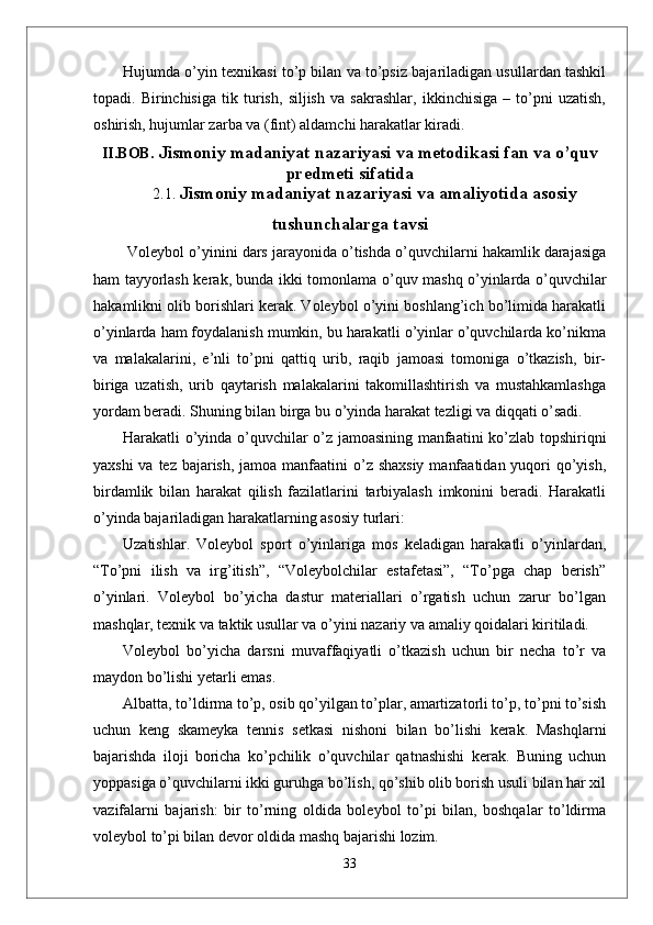 Hujumda o’yin texnikasi to’p bilan va to’psiz bajariladigan usullardan tashkil
topadi.   Birinchisiga   tik   turish,   siljish   va   sakrashlar,   ikkinchisiga   –   to’pni   uzatish,
oshirish, hujumlar zarba va (fint) aldamchi harakatlar kiradi.
II.BOB.  Jismoniy madaniyat nazariyasi va metodikasi fan va o’quv
predmeti sifatida
2.1.  Jismoniy madaniyat nazariyasi va amaliyotida asosiy
tushunchalarga tavsi
  Voleybol o’yinini dars jarayonida o’tishda o’quvchilarni hakamlik darajasiga
ham tayyorlash kerak, bunda ikki tomonlama o’quv mashq o’yinlarda o’quvchilar
hakamlikni olib borishlari kerak. Voleybol o’yini boshlang’ich bo’limida harakatli
o’yinlarda ham foydalanish mumkin, bu harakatli o’yinlar o’quvchilarda ko’nikma
va   malakalarini,   e’nli   to’pni   qattiq   urib,   raqib   jamoasi   tomoniga   o’tkazish,   bir-
biriga   uzatish,   urib   qaytarish   malakalarini   takomillashtirish   va   mustahkamlashga
yordam beradi. Shuning bilan birga bu o’yinda harakat tezligi va diqqati o’sadi.
Harakatli o’yinda o’quvchilar o’z jamoasining manfaatini ko’zlab topshiriqni
yaxshi  va tez bajarish, jamoa manfaatini  o’z shaxsiy  manfaatidan yuqori qo’yish,
birdamlik   bilan   harakat   qilish   fazilatlarini   tarbiyalash   imkonini   beradi.   Harakatli
o’yinda bajariladigan harakatlarning asosiy turlari: 
Uzatishlar.   Voleybol   sport   o’yinlariga   mos   keladigan   harakatli   o’yinlardan,
“To’pni   ilish   va   irg’itish”,   “Voleybolchilar   estafetasi”,   “To’pga   chap   berish”
o’yinlari.   Voleybol   bo’yicha   dastur   materiallari   o’rgatish   uchun   zarur   bo’lgan
mashqlar, texnik va taktik usullar va o’yini nazariy va amaliy qoidalari kiritiladi. 
Voleybol   bo’yicha   darsni   muvaffaqiyatli   o’tkazish   uchun   bir   necha   to’r   va
maydon bo’lishi yetarli emas. 
Albatta, to’ldirma to’p, osib qo’yilgan to’plar, amartizatorli to’p, to’pni to’sish
uchun   keng   skameyka   tennis   setkasi   nishoni   bilan   bo’lishi   kerak.   Mashqlarni
bajarishda   iloji   boricha   ko’pchilik   o’quvchilar   qatnashishi   kerak.   Buning   uchun
yoppasiga o’quvchilarni ikki guruhga bo’lish, qo’shib olib borish usuli bilan har xil
vazifalarni   bajarish:   bir   to’rning   oldida   boleybol   to’pi   bilan,   boshqalar   to’ldirma
voleybol to’pi bilan devor oldida mashq bajarishi lozim. 
33 