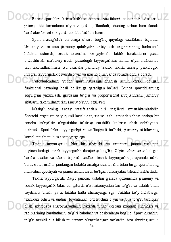 Barcha   guruhlar   ketma-ketlikda   hamma   vazifalarni   bajarishadi.   Ana   shu
prinsip   ikki   tamonlama   o’yin   vaqtida   qo’llaniladi,   shuning   uchun   ham   darsda
barchalari bir xil me’yorda band bo’lishlari lozim. 
Sport   mashg’uloti   bir-biriga   o’zaro   bog’liq   quyidagi   vazifalarni   bajaradi.
Umumiy   va   maxsus   jismoniy   qobiliyatni   tarbiyalash:   organizmning   funksional
holatini   oshirish,   texnik   arsenalni   kengaytirish:   taktik   harakatlarni   puxta
o’zlashtirish:   ma’naviy   iroda;   psixologik   tayyorgarlikni   hamda   o’yin   mahoratini
faol   takomillashtirish.   Bu   vazifalar   jismoniy   texnik,   taktik,   nazariy   psixologik,
integral tayyorgarlik bevosita o’yin va mashq qilishlar davomida ochila boradi. 
Voleybolchilarni   yuqori   sport   natijasiga   erishish   uchun   kerakli   bo’lgan
funksional   bazaning   hosil   bo’lishiga   qaratilgan   bo’ladi.   Bunda   sportchilarning
sog’lig’ini   yaxshilash,   gavdasini   to’g’ri   va   proportsional   rivojlantirish,   jismoniy
sifatlarni takomillashtirish asosiy o’rinni egallaydi. 
Mashg’ulotning   asosiy   vazifalaridan   biri   sog’liqni   mustahkamlashdir.
Sportchi organizmida yuqumli kasalliklar, shamollash, jarohatlanish va boshqa bir
qancha   ko’ngilsiz   o’zgarishlar   ta’siriga   qarshilik   ko’rsata   olish   qobiliyatini
o’stiradi.   Sportchilar   tayyorgarligi   muvaffaqiyatli   bo’lishi,   jismoniy   sifatlarning
kamol topishi muhim ahamiyatga ega. 
Texnik   tayyorgarlik.   Har   bir   o’yinchi   va   umuman   jamoa   mahorati
o’yinchilardagi   texnik tayyorgarlik  darajasiga  bog’liq.  O’yin  uchun  zarur   bo’lgan
barcha   usullar   va   ularni   bajarish   usullari   texnik   tayyorgarlik   jarayonida   oshib
boraveradi, usullar jamlangan holatda amalga oshadi, shu bilan birga sportchining
individual qobiliyati va jamoa uchun zarur bo’lgan funksiyalari takomillashtiriladi.
Taktik   tayyorgarlik.   Raqib   jamoasi   ustidan   g’alaba   qozonishda   jismoniy   va
texnik   tayyorgarlik   bilan   bir   qatorda   o’z   imkoniyatlaridan   to’g’ri   va   ustalik   bilan
foydalana   bilish,   ya’ni   taktika   katta   ahamiyatga   ega.   Taktika   ko’p   holatlarga;
texnikani bilish va undan   foydalanish, o’z kuchini o’yin vaqtida to’g’ri tasdiqlay
olish,   musobaqa   shart-sharoitlarini   nazarda   tutish,   qoidani   izohlash   sheriklari   va
raqiblarining harakatlarini to’g’ri baholash va boshqalarga bog’liq. Sport kurashini
to’g’ri   tashkil   qila   bilish   muntazam   o’rganiladigan   san’atdir.   Ana   shuning   uchun
34 