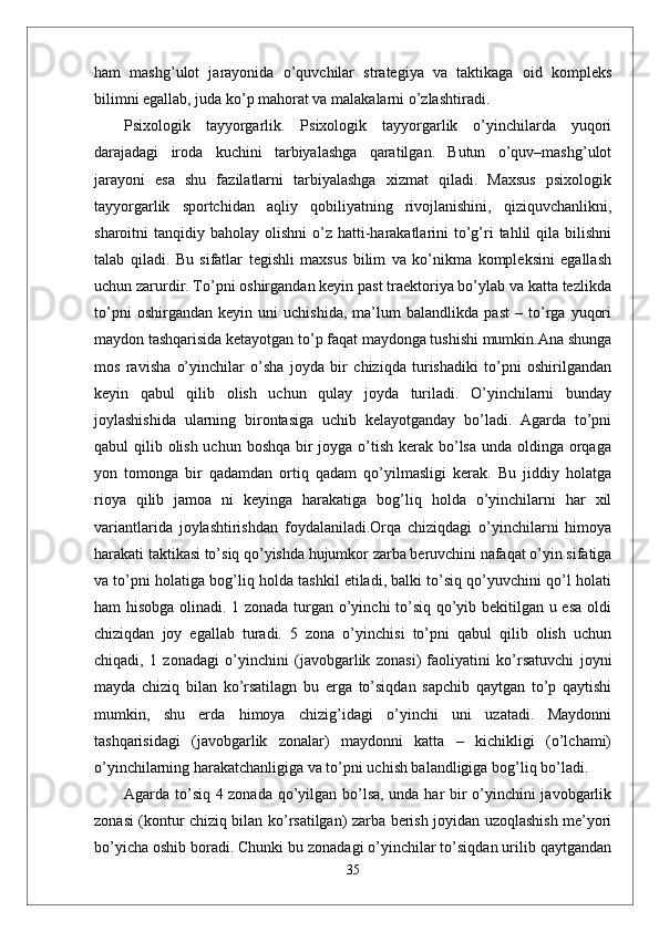 ham   mashg’ulot   jarayonida   o’quvchilar   strategiya   va   taktikaga   oid   kompleks
bilimni egallab, juda ko’p mahorat va malakalarni o’zlashtiradi. 
Psixologik   tayyorgarlik.   Psixologik   tayyorgarlik   o’yinchilarda   yuqori
darajadagi   iroda   kuchini   tarbiyalashga   qaratilgan.   Butun   o’quv–mashg’ulot
jarayoni   esa   shu   fazilatlarni   tarbiyalashga   xizmat   qiladi.   Maxsus   psixologik
tayyorgarlik   sportchidan   aqliy   qobiliyatning   rivojlanishini,   qiziquvchanlikni,
sharoitni  tanqidiy  baholay olishni  o’z hatti-harakatlarini   to’g’ri  tahlil  qila  bilishni
talab   qiladi.   Bu   sifatlar   tegishli   maxsus   bilim   va   ko’nikma   kompleksini   egallash
uchun zarurdir. To’pni oshirgandan keyin past traektoriya bo’ylab va katta tezlikda
to’pni   oshirgandan   keyin   uni   uchishida,   ma’lum   balandlikda   past   –   to’rga   yuqori
maydon tashqarisida ketayotgan to’p faqat maydonga tushishi mumkin.Ana shunga
mos   ravisha   o’yinchilar   o’sha   joyda   bir   chiziqda   turishadiki   to’pni   oshirilgandan
keyin   qabul   qilib   olish   uchun   qulay   joyda   turiladi.   O’yinchilarni   bunday
joylashishida   ularning   birontasiga   uchib   kelayotganday   bo’ladi.   Agarda   to’pni
qabul qilib olish uchun boshqa bir joyga o’tish kerak bo’lsa unda oldinga orqaga
yon   tomonga   bir   qadamdan   ortiq   qadam   qo’yilmasligi   kerak.   Bu   jiddiy   holatga
rioya   qilib   jamoa   ni   keyinga   harakatiga   bog’liq   holda   o’yinchilarni   har   xil
variantlarida   joylashtirishdan   foydalaniladi.Orqa   chiziqdagi   o’yinchilarni   himoya
harakati taktikasi to’siq qo’yishda hujumkor zarba beruvchini nafaqat o’yin sifatiga
va to’pni holatiga bog’liq holda tashkil etiladi, balki to’siq qo’yuvchini qo’l holati
ham hisobga olinadi. 1 zonada turgan o’yinchi to’siq qo’yib bekitilgan u esa oldi
chiziqdan   joy   egallab   turadi.   5   zona   o’yinchisi   to’pni   qabul   qilib   olish   uchun
chiqadi,   1   zonadagi   o’yinchini   (javobgarlik   zonasi)   faoliyatini   ko’rsatuvchi   joyni
mayda   chiziq   bilan   ko’rsatilagn   bu   erga   to’siqdan   sapchib   qaytgan   to’p   qaytishi
mumkin,   shu   erda   himoya   chizig’idagi   o’yinchi   uni   uzatadi.   Maydonni
tashqarisidagi   (javobgarlik   zonalar)   maydonni   katta   –   kichikligi   (o’lchami)
o’yinchilarning harakatchanligiga va to’pni uchish balandligiga bog’liq bo’ladi.
Agarda to’siq 4 zonada qo’yilgan bo’lsa, unda har bir o’yinchini javobgarlik
zonasi (kontur chiziq bilan ko’rsatilgan) zarba berish joyidan uzoqlashish me’yori
bo’yicha oshib boradi. Chunki bu zonadagi o’yinchilar to’siqdan urilib qaytgandan
35 