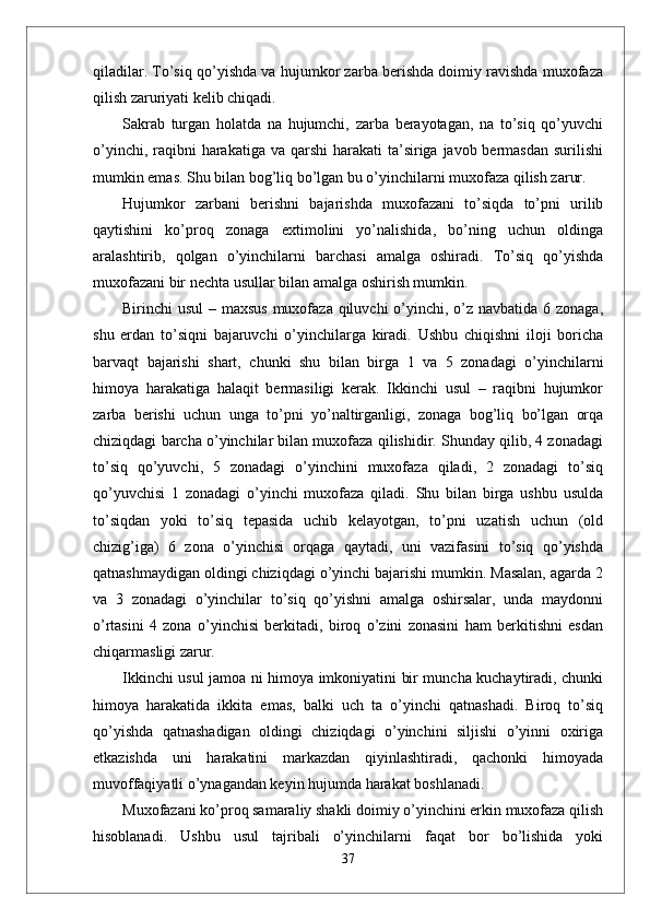 qiladilar. To’siq qo’yishda va hujumkor zarba berishda doimiy ravishda muxofaza
qilish zaruriyati kelib chiqadi. 
Sakrab   turgan   holatda   na   hujumchi,   zarba   berayotagan,   na   to’siq   qo’yuvchi
o’yinchi, raqibni  harakatiga va qarshi  harakati  ta’siriga javob bermasdan  surilishi
mumkin emas. Shu bilan bog’liq bo’lgan bu o’yinchilarni muxofaza qilish zarur.
Hujumkor   zarbani   berishni   bajarishda   muxofazani   to’siqda   to’pni   urilib
qaytishini   ko’proq   zonaga   extimolini   yo’nalishida,   bo’ning   uchun   oldinga
aralashtirib,   qolgan   o’yinchilarni   barchasi   amalga   oshiradi.   To’siq   qo’yishda
muxofazani bir nechta usullar bilan amalga oshirish mumkin.
Birinchi usul  – maxsus muxofaza qiluvchi o’yinchi, o’z navbatida 6 zonaga,
shu   erdan   to’siqni   bajaruvchi   o’yinchilarga   kiradi.   Ushbu   chiqishni   iloji   boricha
barvaqt   bajarishi   shart,   chunki   shu   bilan   birga   1   va   5   zonadagi   o’yinchilarni
himoya   harakatiga   halaqit   bermasiligi   kerak.   Ikkinchi   usul   –   raqibni   hujumkor
zarba   berishi   uchun   unga   to’pni   yo’naltirganligi,   zonaga   bog’liq   bo’lgan   orqa
chiziqdagi barcha o’yinchilar bilan muxofaza qilishidir. Shunday qilib, 4 zonadagi
to’siq   qo’yuvchi,   5   zonadagi   o’yinchini   muxofaza   qiladi,   2   zonadagi   to’siq
qo’yuvchisi   1   zonadagi   o’yinchi   muxofaza   qiladi.   Shu   bilan   birga   ushbu   usulda
to’siqdan   yoki   to’siq   tepasida   uchib   kelayotgan,   to’pni   uzatish   uchun   (old
chizig’iga)   6   zona   o’yinchisi   orqaga   qaytadi,   uni   vazifasini   to’siq   qo’yishda
qatnashmaydigan oldingi chiziqdagi o’yinchi bajarishi mumkin. Masalan, agarda 2
va   3   zonadagi   o’yinchilar   to’siq   qo’yishni   amalga   oshirsalar,   unda   maydonni
o’rtasini   4   zona   o’yinchisi   berkitadi,   biroq   o’zini   zonasini   ham   berkitishni   esdan
chiqarmasligi zarur.
Ikkinchi usul jamoa ni himoya imkoniyatini bir muncha kuchaytiradi, chunki
himoya   harakatida   ikkita   emas,   balki   uch   ta   o’yinchi   qatnashadi.   Biroq   to’siq
qo’yishda   qatnashadigan   oldingi   chiziqdagi   o’yinchini   siljishi   o’yinni   oxiriga
etkazishda   uni   harakatini   markazdan   qiyinlashtiradi,   qachonki   himoyada
muvoffaqiyatli o’ynagandan keyin hujumda harakat boshlanadi.
Muxofazani ko’proq samaraliy shakli doimiy o’yinchini erkin muxofaza qilish
hisoblanadi.   Ushbu   usul   tajribali   o’yinchilarni   faqat   bor   bo’lishida   yoki
37 