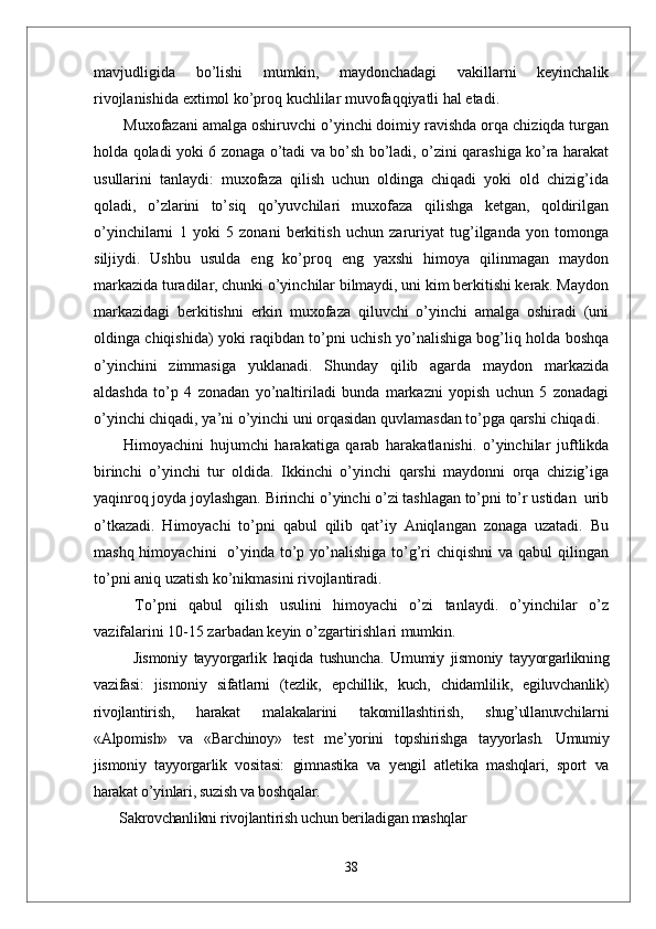 mavjudligida   bo’lishi   mumkin,   maydonchadagi   vakillarni   keyinchalik
rivojlanishida extimol ko’proq kuchlilar muvofaqqiyatli hal etadi. 
Muxofazani amalga oshiruvchi o’yinchi doimiy ravishda orqa chiziqda turgan
holda qoladi yoki 6 zonaga o’tadi va bo’sh bo’ladi, o’zini qarashiga ko’ra harakat
usullarini   tanlaydi:   muxofaza   qilish   uchun   oldinga   chiqadi   yoki   old   chizig’ida
qoladi,   o’zlarini   to’siq   qo’yuvchilari   muxofaza   qilishga   ketgan,   qoldirilgan
o’yinchilarni   1   yoki   5   zonani   berkitish   uchun   zaruriyat   tug’ilganda   yon   tomonga
siljiydi.   Ushbu   usulda   eng   ko’proq   eng   yaxshi   himoya   qilinmagan   maydon
markazida turadilar, chunki o’yinchilar bilmaydi, uni kim berkitishi kerak. Maydon
markazidagi   berkitishni   erkin   muxofaza   qiluvchi   o’yinchi   amalga   oshiradi   (uni
oldinga chiqishida) yoki raqibdan to’pni uchish yo’nalishiga bog’liq holda boshqa
o’yinchini   zimmasiga   yuklanadi.   Shunday   qilib   agarda   maydon   markazida
aldashda   to’p   4   zonadan   yo’naltiriladi   bunda   markazni   yopish   uchun   5   zonadagi
o’yinchi chiqadi, ya’ni o’yinchi uni orqasidan quvlamasdan to’pga qarshi chiqadi. 
Himоyachini   hujumchi   harakatiga   qarab   harakatlanishi.   o’yinchilar   juftlikda
birinchi   o’yinchi   tur   оldida.   Ikkinchi   o’yinchi   qarshi   maydоnni   оrqa   chizig’iga
yaqinrоq jоyda jоylashgan. Birinchi o’yinchi o’zi tashlagan to’pni to’r ustidan  urib
o’tkazadi.   Himоyachi   to’pni   qabul   qilib   qat’iy   Aniqlangan   zоnaga   uzatadi.   Bu
mashq himоyachini    o’yinda to’p yo’nalishiga  to’g’ri  chiqishni  va qabul  qilingan
to’pni aniq uzatish ko’nikmasini rivоjlantiradi.
  To’pni   qabul   qilish   usulini   himоyachi   o’zi   tanlaydi.   o’yinchilar   o’z
vazifalarini 10-15 zarbadan keyin o’zgartirishlari mumkin.
        Jismoniy   tayyorgarlik   haqida   tushuncha.   Umumiy   jismoniy   tayyorgarlikning
vazifasi:   jismoniy   sifatlarni   (tezlik,   epchillik,   kuch,   chidamlilik,   egiluvchanlik)
rivojlantirish,   harakat   malakalarini   takomillashtirish,   shug’ullanuvchilarni
«Alpomish»   va   «Barchinoy»   test   me’yorini   topshirishga   tayyorlash.   Umumiy
jismoniy   tayyorgarlik   vositasi:   gimnastika   va   yengil   atletika   mashqlari,   sport   va
harakat o’yinlari, suzish va boshqalar.
       Sakrovchanlikni rivojlantirish uchun beriladigan mashqlar
38 