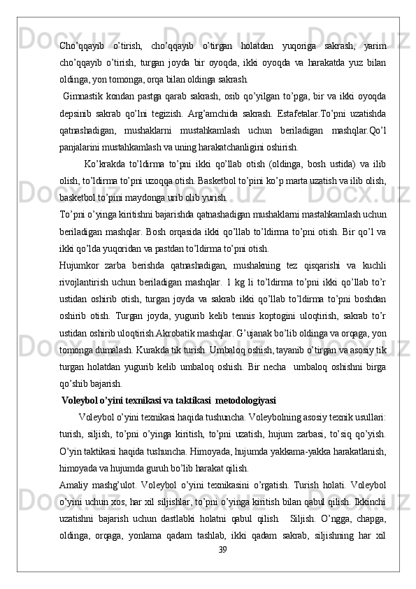 Cho’qqayib   o’tirish,   cho’qqayib   o’tirgan   holatdan   yuqoriga   sakrash,   yarim
cho’qqayib   o’tirish,   turgan   joyda   bir   oyoqda,   ikki   oyoqda   va   harakatda   yuz   bilan
oldinga, yon tomonga, orqa bilan oldinga sakrash.
  Gimnastik kondan pastga  qarab sakrash,  osib qo’yilgan to’pga,  bir  va ikki  oyoqda
depsinib   sakrab   qo’lni   tegizish.   Arg’amchida   sakrash.   Estafetalar.To’pni   uzatishda
qatnashadigan,   mushaklarni   mustahkamlash   uchun   beriladigan   mashqlar.Qo’l
panjalarini mustahkamlash va uning harakatchanligini oshirish. 
Ko’krakda   to’ldirma   to’pni   ikki   qo’llab   otish   (oldinga,   bosh   ustida)   va   ilib
olish, to’ldirma to’pni uzoqqa otish. Basketbol to’pini ko’p marta uzatish va ilib olish,
basketbol to’pini maydonga urib olib yurish.
To’pni o’yinga kiritishni bajarishda qatnashadigan mushaklarni mastahkamlash uchun
beriladigan  mashqlar.  Bosh  orqasida  ikki  qo’llab  to’ldirma  to’pni   otish.  Bir  qo’l  va
ikki qo’lda yuqoridan va pastdan to’ldirma to’pni otish.
Hujumkor   zarba   berishda   qatnashadigan,   mushakning   tez   qisqarishi   va   kuchli
rivojlantirish   uchun   beriladigan   mashqlar.   1   kg   li   to’ldirma   to’pni   ikki   qo’llab   to’r
ustidan   oshirib   otish,   turgan   joyda   va   sakrab   ikki   qo’llab   to’ldirma   to’pni   boshdan
oshirib   otish.   Turgan   joyda,   yugurib   kelib   tennis   koptogini   uloqtirish,   sakrab   to’r
ustidan oshirib uloqtirish.Akrobatik mashqlar. G’ujanak bo’lib oldinga va orqaga, yon
tomonga dumalash. Kurakda tik turish. Umbaloq oshish, tayanib o’tirgan va asosiy tik
turgan   holatdan   yugurib   kelib   umbaloq   oshish.   Bir   necha     umbaloq   oshishni   birga
qo’shib bajarish.
 Voleybol o’yini texnikasi va taktikasi  metodologiyasi
        Voleybol o’yini texnikasi haqida tushuncha. Voleybolning asosiy texnik usullari:
turish,   siljish,   to’pni   o’yinga   kiritish,   to’pni   uzatish,   hujum   zarbasi,   to’siq   qo’yish.
O’yin taktikasi haqida tushuncha. Himoyada, hujumda yakkama-yakka harakatlanish,
himoyada va hujumda guruh bo’lib harakat qilish.
Amaliy   mashg’ulot.   Voleybol   o’yini   texnikasini   o’rgatish.   Turish   holati.   Voleybol
o’yini uchun xos, har xil siljishlar, to’pni o’yinga kiritish bilan qabul qilish. Ikkinchi
uzatishni   bajarish   uchun   dastlabki   holatni   qabul   qilish.     Siljish.   O’ngga,   chapga,
oldinga,   orqaga,   yonlama   qadam   tashlab,   ikki   qadam   sakrab,   siljishning   har   xil
39 