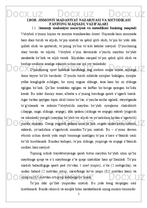 I.BOB.  JISMONIY MADANIYAT NAZARIYASI VA M ETODIKASI
FANINING MA Q SADI, VAZIFALARI
1.1.   J ismoniy   madaniyat   nazariyasi   va   metodikasi   fanining   maqsadi
Voleybol о‘yinini hujum va ximoya texnikasidan iborat. Hujumda ham ximoyada
ham shax turish va siljish, tо‘pni uzatish va qabul qilib olish, tо‘pni bir yoki ikki
qullab   olish   va   qaytarish,   tо‘pning   yо‘lini   tо‘sish   kabilar   mavjud.   О‘yinchining
shay   turishi   va   siljishi.   Voleybol   о‘yini   davomida   о‘yinchi   maydon   bо‘ylab
xarakatda   bо‘ladi   va   siljib   turadi.   Siljishdan   maqsad   tо‘pni   qabul   qilib   olish   va
boshqa usullarni amalga oshirish uchun ma’qul joy tanlashdir.
О‘yinchining   sport   holatida   turishdagi   eng   muhim   nuqta   uchun   siljishga
doim   tayyor   bо‘lib   turishidir.   О‘yinchi   turish   xolatida   oyoqlari   bukilgan,   oyoqlar
yelka   kengligida   ochilgan,   bir   oyoq   ozgina   oldinga,   tana   ham   bir   oz   oldinga
egilgan   bо‘ladi.   Qо‘llar   tirsakdan   egilgan   va   kaftlar   bir-biriga   qaragan   bо‘lishi
kerak.   Bu   xolat   doimiy   emas,   albatta   u   о‘yining   borishiga   qarab   о‘zgarib   turadi.
Agar turdan qaytgan tupni olish lozim bо‘lsa, о‘yincha ancha egiladi, otayotganda
tо‘g‘rilanadi   va   xokozo.Voleybolchi   maydon   bо‘ylab   oyoqlarini   chalishtirib
(chapga, unga, oldinga, orqaga), ikki  qadam  (oldinga va orqaga) sakrab (yugirish
va odimlash) yurigib (maydon bо‘ylab tez siljish va yо‘nalishini birdan о‘zgartirib)
yurishi mumkin. Oxirgi yugirish qadami uzun bо‘ladi, negaki undan keyin tuxtash,
sakrash,   yо‘nalishini   о‘zgartirish   mumkin.Tо‘pni   uzatish.   Bu   –   о‘yinni   davom
ettirish   uchun   sherik   yoki   raqib   tomoniga   uzatilgan   tо‘pni   о‘zaro   о‘tkazish   usuli
bо‘lib hisoblanadi. Bundan tashqari, tо‘pni  oldinga, yuqoriga va orqaga о‘tkazish
usullari ham mavjud. 
Tupning   uchish   trayektoriyasiga   qarab   butun   maydon   bо‘ylab   uzun   qо‘lni
maydonga   qisqa   va  о‘z   maydoniga  о‘ta  qisqa   uzatishlar   ham   qо‘llaniladi.   Tо‘pni
uzatish   balandligiga   qarab   past   (tо‘rdan   1   mert   yuqori),   о‘rta   (2   metrgacha),   va
undan   baland   (2   metrdan   ortiq),   masofasiga   kо‘ra   yaqin   (0,5   mertdan   kam)   va
uzoqroq (0,5 mertdan ortiqroq) kabilarga bо‘linadi.
Tо‘pni   ikki   qо‘llab   yuqoridan   uzatish.   Bu   juda   keng   tarqalgan   usul
hisoblanadi. Bunda ishonch va aniqlik bilan xarakatlanish uning muxim tomonidir.
5 