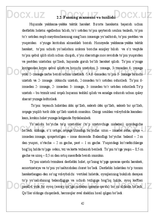 2.2.  Fanning mazmuni va tuzilishi
Hujumda   yakkama-yakka   taktik   harakat.   Birorta   harakatni   bajarish   uchun
dastlabki holatni egallashni bilish, to’r ustidan to’pni qaytarish usulini tanlash, to’pni
to’r ustidan raqib maydonchasining mag’lum zonasiga yo’naltirish, to’pni pastdan va
yuqoridan     o’yinga   kiritishni   almashlab   borish.   Himoyada   yakkama-yakka   taktik
harakat,     to’pni   uchish   yo’nalishini   imkoni   boricha   aniqlay   bilish     va   o’z   vaqtida
to’pni qabul qilib olish uchun chiqish, o’yin sharoitiga mos ravishda to’pni yuqoridan
va   pastdan   uzatishni   qo’llash,   hujumda   guruh   bo’lib   harakat   qilish.   To’pni   o’yinga
kiritgandan keyin qabul qilish va birinchi uzatishni 3- zonaga, 3- zonadan 4- zonaga
yoki 2- zonaga zarba berish uchun uzatiladi. 5,4,6 -zonadan to’pni 3- zonaga birinchi
uzatish   va   2-   zonaga     ikkinchi   uzatish,   2-zonadan   to’r   ustidan   oshiriladi.   To’pni   6-
zonadan   2-   zonaga,   2-   zonadan   3-   zonaga,   3-   zonadan   to’r   ustidan   oshiriladi. Tо‘p
uzatish  – bu texnik usul orqali hujumni tashkil qilish va amalga oshirish uchun qulay
sharoit yuzaga keltiriladi.
  Tо‘pni:   tayanch  holatdan  ikki  qо‘llab,  sakrab  ikki   qо‘llab,   sakrab  bir  qо‘llab,
orqaga yiqilib turib ikki qо‘llab uzatish mumkin. Oxirgi usuldan voleybolda kamdan-
kam, keskin holat yuzaga kelganda foydalaniladi.
Yо‘nalishi   bо‘yicha   tо‘p   uzatishlar   (tо‘p   uzatuvchiga   nisbatan)   quyidagicha
bо‘ladi: oldinga, о‘z ustiga, orqaga.Uzunligi bо‘yicha: uzun – zonalar osha; qisqa –
zonadan zonaga;  qisqartirilgan – zona doirasida. Balandligi  bо‘yicha:  baland – 2 m
dan   yuqori,   о‘rtacha   –   2   m   gacha,   past   –   1   m   gacha.   Yuqoridagi   kо‘rsatkichlarga
bog‘liq holda tо‘pga  sekin, tez va katta tezlanish beriladi. Tо‘pni tо‘rga yaqin – 0,5 m
gacha va uzoq – 0,5 m dan ortiq masofada berish mumkin.
Tо‘pni uzatish texnikasi dastlabki holat, qо‘lning tо‘pga qarama-qarshi harakati,
amortizatsiya va tо‘pni yо‘naltirishdan iborat bо‘ladi. Dastlabki holatdan tо‘p tomon
harakatlangan-dan sо‘ng voleybolchi   vertikal holatda, oyoqlarining bukilish darajasi
tо‘p   yо‘nalishining   balandligiga   va   uchish   tezligiga   bog‘liq   holda,   oyoq   kaftlari
parallel yoki bir oyoq (asosiy qо‘lga nisbatan qarama-qarshi) bir oz oldinda bо‘ladi.
Qо‘llar oldinga chiqariladi, barmoqlar oval shaklini hosil qilgan bо‘ladi.
42 