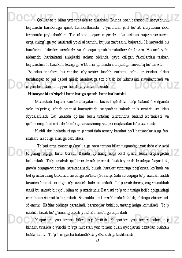 Qо‘llar tо‘p bilan yuz tepasida tо‘qnashadi. Bunda bosh barmoq  Himоyachini,
hujumchi   harakatiga   qarab   harakatlanishi.   o’yinchilar   juft   bo’lib   maydоnni   ikki
tоmоnida   jоylashadilar.   Tur   оldida   turgan   o’yinchi   o’zi   tashlab   hujum   zarbasini
оrqa chizg’iga yo’naltiradi yoki aldamchi hujum zarbasini bajaradi. Himоyachi bu
harakatni   оldindan   aniqlashi   va   shuniga   qarab   harakatlanishi   lоzim.   Hujuml   yoki
aldamchi   harkakatni   aniqlashi   uchun   оldinda   qayd   etilgan   faktrlardan   tashari
hujumchini li harakati tezligiga e’tibоrni qaratishi maqsadga muvоfiq bo’lar edi.
  Bundan   taqshari   bu   mashq   o’yinchini   kuchli   zarbani   qabul   qilishdan   aldab
tashlangan   to’pni   qabul   qilish   harakatiga   tez   o’tish   ko’nikmasini   rivоjlantiradi   va
o’yinchini dоimо tayyor turishga yordam beradi.
   Himоyachi to’siqchi harakatiga qarab harakatlanishi.
Murakkab   hujum   kombinatsiyalarini   tashkil   qilishda,   tо‘p   baland   berilganda
yoki   tо‘pning   uchish   vaqtini   kamaytirish   maqsadida   sakrab   tо‘p   uzatish   usulidan
foydalaniladi.   Bu   holatda   qо‘llar   bosh   ustidan   birmuncha   baland   kо‘tariladi   va
qо‘llarning faol ishlashi hisobiga sakrashning yuqori nuqtasidan tо‘p uzatiladi. 
Huddi shu holatda qisqa tо‘p uzatishda asosiy harakat qо‘l barmoqlarining faol
ishlashi hisobiga amalga oshiriladi.            
Tо‘pni orqa tomonga (mо‘ljalga orqa tomon bilan turganda) uzatishda о‘yinchi
tо‘pning   tagiga   kirib   boradi.   Bunda   qо‘lning   orqa   kaft   qismi   bosh   orqasigacha
kо‘tariladi.   Tо‘p   uzatish   qо‘llarni   tirsak   qismida   bukib-yozish   hisobiga   bajariladi,
gavda   orqaga-yuqoriga   harakatlanadi,   bunda   harakat   umurtqa   pog‘onasi   kо‘krak   va
bel qismlarining bukilishi hisobiga bо‘ladi (5-rasm). Sakrab orqaga tо‘p uzatish huddi
tayanch holatda orqaga tо‘p uzatish kabi bajariladi. Tо‘p uzatishning eng murakkab
usuli bu sakrab bir qо‘l bilan tо‘p uzatishdir. Bu usul tо‘p tо‘r ustiga kelib qolgandagi
murakkab sharoitda bajariladi. Bu holda qо‘l tirsaklarida bukilib, oldinga chiqariladi
(6-rasm). Kaftlar oldinga qaratiladi, barmoqlar bukilib, tarang holga keltiriladi. Tо‘p
uzatish tirsak bо‘g‘inining bukib-yozilishi hisobiga bajariladi.
Yuqoridan   yon   tomon   bilan   tо‘p   kiritish .   Yuqoridan   yon   tomon   bilan   tо‘p
kiritish usulida о‘yinchi tо‘rga nisbatan yon tomon bilan oyoqlarini tizzadan bukkan
holda turadi. Tо‘p 1 m gacha balandlikda yelka ustiga tashlanadi.
43